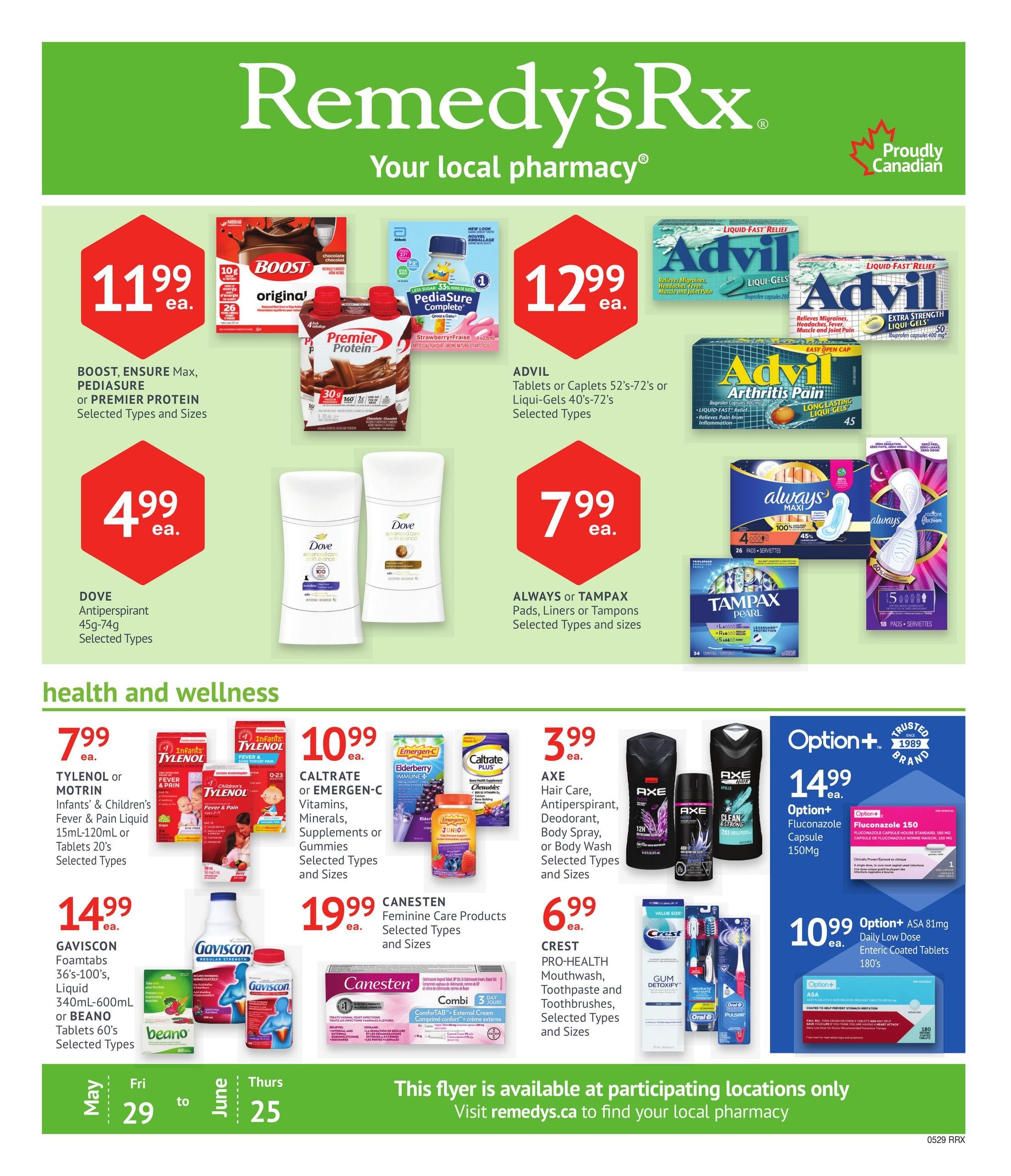 Remedy'sRx Pharmacy flyer page 1 specials. Featuring BOOST Ensure Max, PediaSure, or Premier Protein selected types and sizes for $11.99 each. Advil tablets or caplets 52-72's or Liqui-Gels 40-72's selected types for $12.99 each. Advil Arthritis Pain liquid fast relief long-lasting liqui-gels 45's. Dove antiperspirant 45g-74g selected types for $4.99 each. Always or Tampax pads, liners or tampons selected types and sizes for $7.99 each. Tylenol or Motrin Infants' & Children's Fever & Pain liquid 15mL-120mL or tablets 20's selected types for $7.99 each. Caltrate or Emergen-C vitamins, minerals, supplements or gummies selected types and sizes for $10.99 each. Gaviscon Foamtábs 36's-100's, liquid 340mL-600mL or Beano tablets 60's selected types for $14.99 each. Canesten feminine care products selected types and sizes for $19.99 each. Axe hair care, antiperspirant, deodorant, body spray, or body wash selected types and sizes for $3.99 each. Crest Pro-Health mouthwash, toothpaste and toothbrushes selected types and sizes for $6.99 each. Option+ Fluconazole 150mg capsule for $14.99 each. Option+ ASA 81mg daily low dose enteric coated tablets 180's for $10.99 each. This flyer is available at participating locations only. Visit remedys.ca to find your local pharmacy. Valid May 29 to June 25.