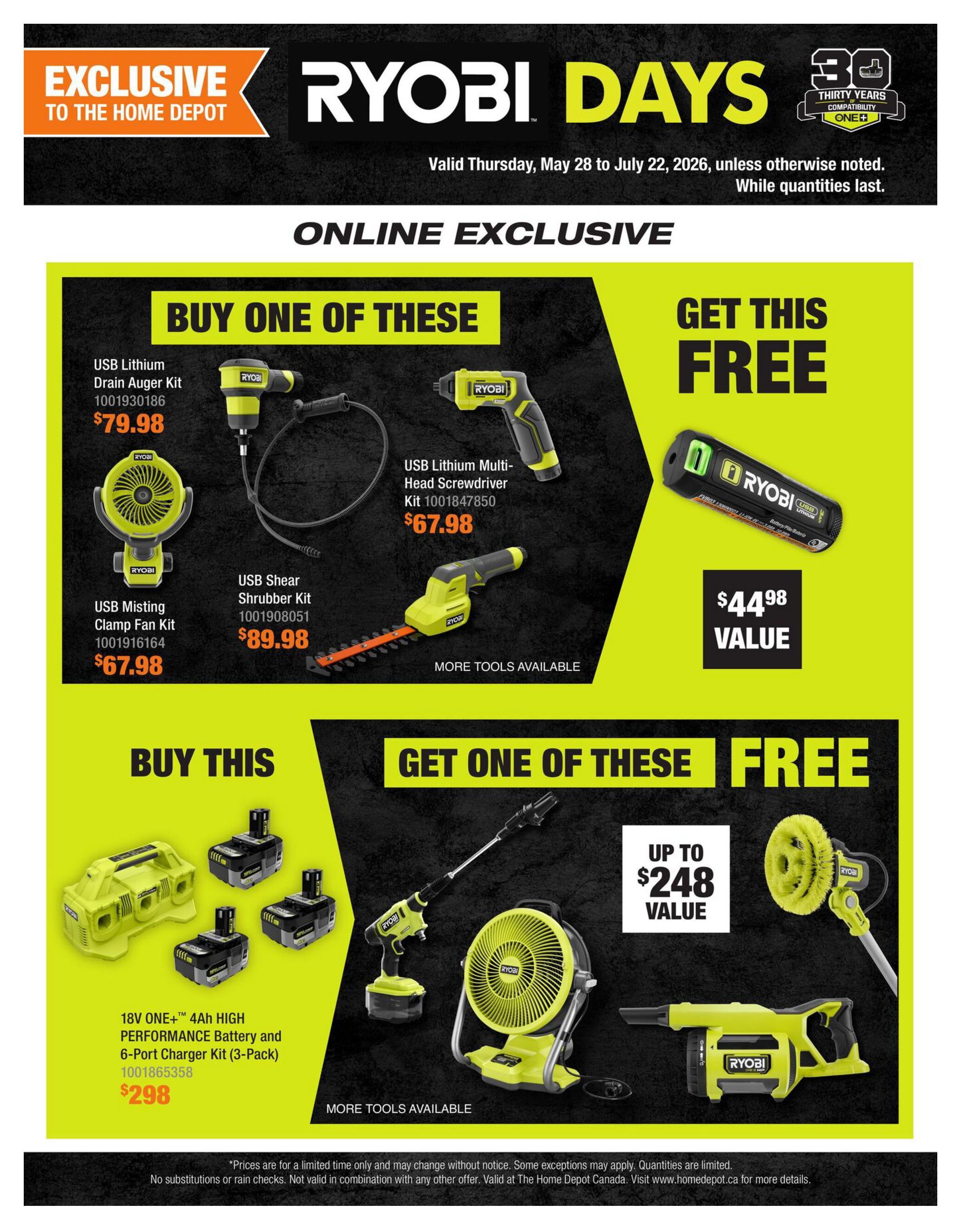 Home Depot Ryobi Days flyer, page 4. Exclusive online offers. Buy a USB Lithium Drain Auger Kit for $79.98 and get a USB Lithium Multi-Head Screwdriver Kit (valued at $44.98) free. Alternatively, buy a USB Misting Clamp Fan Kit for $67.98 or a USB Shear Shrubber Kit for $89.98. Also, buy the 18V ONE+ 4Ah High Performance Battery and 6-Port Charger Kit (3-Pack) for $298 and get one of the featured tools free, with values up to $248. More tools are available. Prices are for a limited time only and subject to change. Quantities are limited. No substitutions or rain checks. Not valid in combination with any other offer. Valid at The Home Depot Canada.
