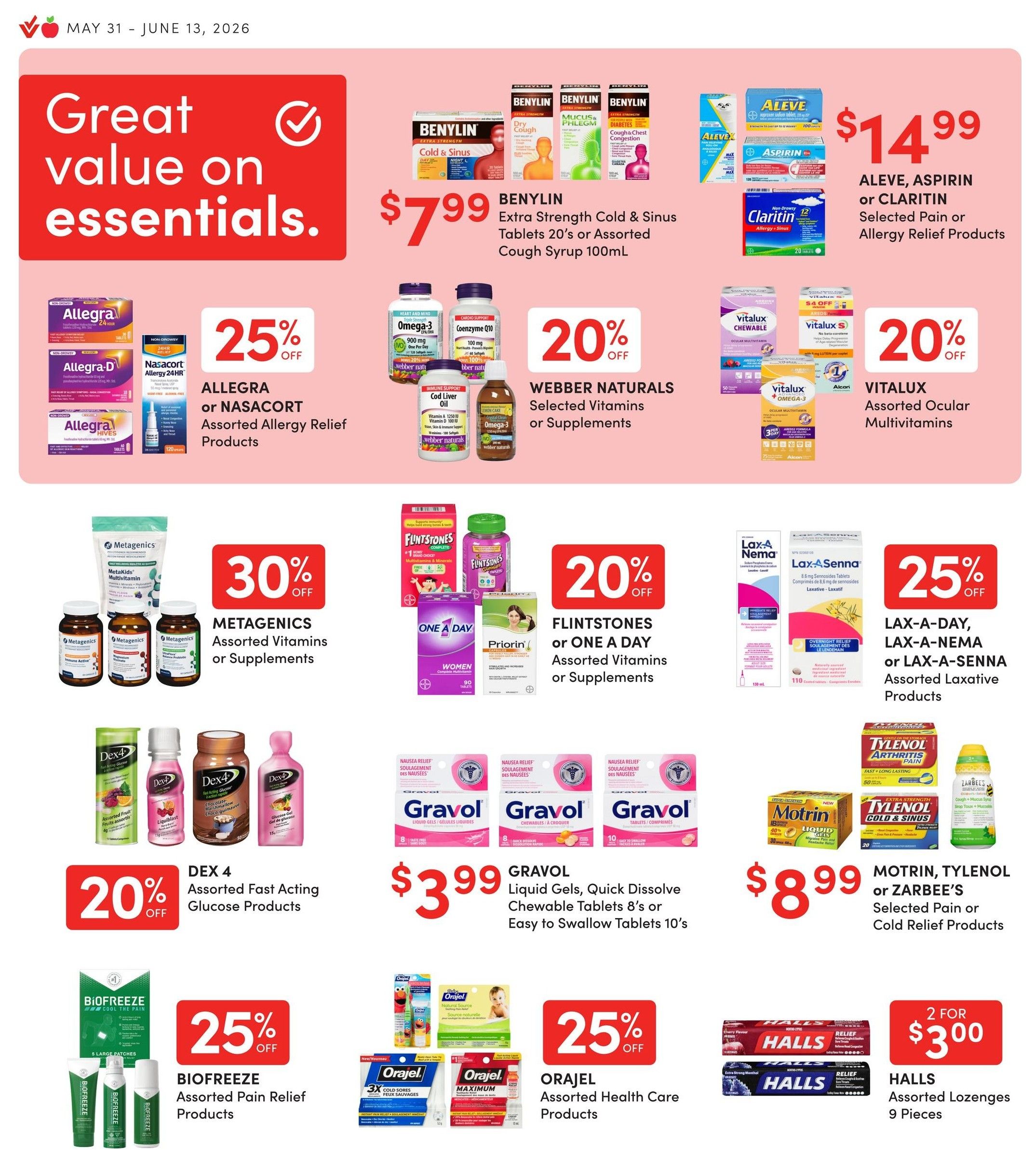 Value Drug Mart flyer specials page 6 features great value on essentials. Benylin Extra Strength Cold & Sinus Tablets 20's or Assorted Cough Syrup 100mL for $7.99. Aleve, Aspirin or Claritin Selected Pain or Allergy Relief Products for $14.99. Allegra or Nasacort Assorted Allergy Relief Products 25% off. Webber Naturals Selected Vitamins or Supplements 20% off. Vitalux Assorted Ocular Multivitamins 20% off. Metagenics Assorted Vitamins or Supplements 30% off. Flintstones or One A Day Assorted Vitamins or Supplements 20% off. Lax-A-Day, Lax-A-Nema or Lax-A-Senna Assorted Laxative Products 25% off. Dex 4 Assorted Fast Acting Glucose Products 20% off. Gravol Liquid Gels, Quick Dissolve Chewable Tablets 8's or Easy to Swallow Tablets 10's for $3.99. Biofreeze Assorted Pain Relief Products 25% off. Orajel Assorted Health Care Products 25% off. Motrin, Tylenol or Zarbee's Selected Pain or Cold Relief Products for $8.99. Halls Assorted Lozenges 9 Pieces 2 for $3.00.