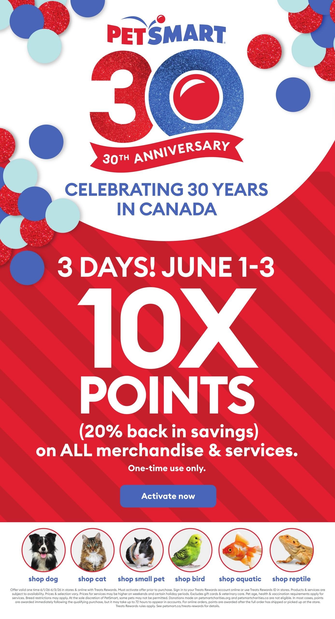 PetSmart flyer celebrating 30 years in Canada. Special offer for 3 days, June 1-3: Get 10x points (20% back in savings) on all merchandise & services, one-time use only. Activate now. Shop for dogs, cats, small pets, birds, aquatic animals, and reptiles.