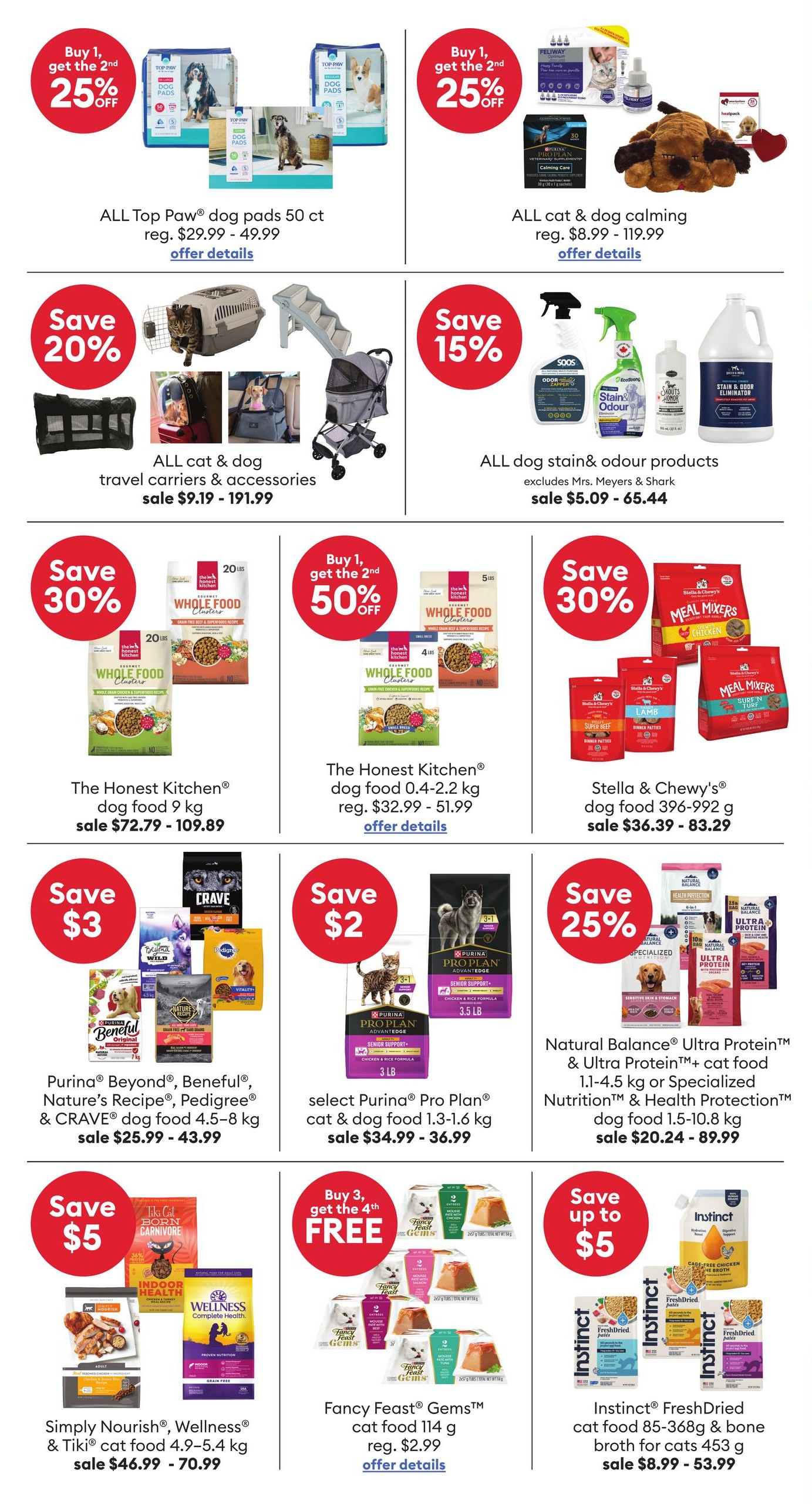 PetSmart flyer specials page 3. Top Paw dog pads 50 ct are buy 1, get the 2nd 25% off, regular price $29.99 - $49.99. All cat & dog calming products are buy 1, get the 2nd 25% off, regular price $8.99 - $119.99. Save 20% on all cat & dog travel carriers & accessories, sale price $9.19 - $191.99. Save 15% on all dog stain & odour products (excludes Mrs. Meyers & Shark), sale price $5.09 - $65.44. The Honest Kitchen dog food 9 kg is save 30%, sale price $72.79 - $109.89. The Honest Kitchen dog food 0.4-2.2 kg is buy 1, get the 2nd 50% off, regular price $32.99 - $51.99. Stella & Chewy's dog food 396-992 g is save 30%, sale price $36.39 - $83.29. Purina Beyond, Beneful, Nature's Recipe, Pedigree & CRAVE dog food 4.5-8 kg are save $3, sale price $25.99 - $43.99. Select Purina Pro Plan cat & dog food 1.3-1.6 kg are save $2, sale price $34.99 - $36.99. Natural Balance Ultra Protein & Ultra Protein+ cat food 1.1-4.5 kg or Specialized Nutrition & Health Protection dog food 1.5-10.8 kg are save 25%, sale price $20.24 - $89.99. Simply Nourish, Wellness & Tiki cat food 4.9-5.4 kg are save $5, sale price $46.99 - $70.99. Fancy Feast Gems cat food 114 g is buy 3, get the 4th free, regular price $2.99. Instinct FreshDried cat food 85-368g & bone broth for cats 453 g are save up to $5, sale price $8.99 - $53.99.