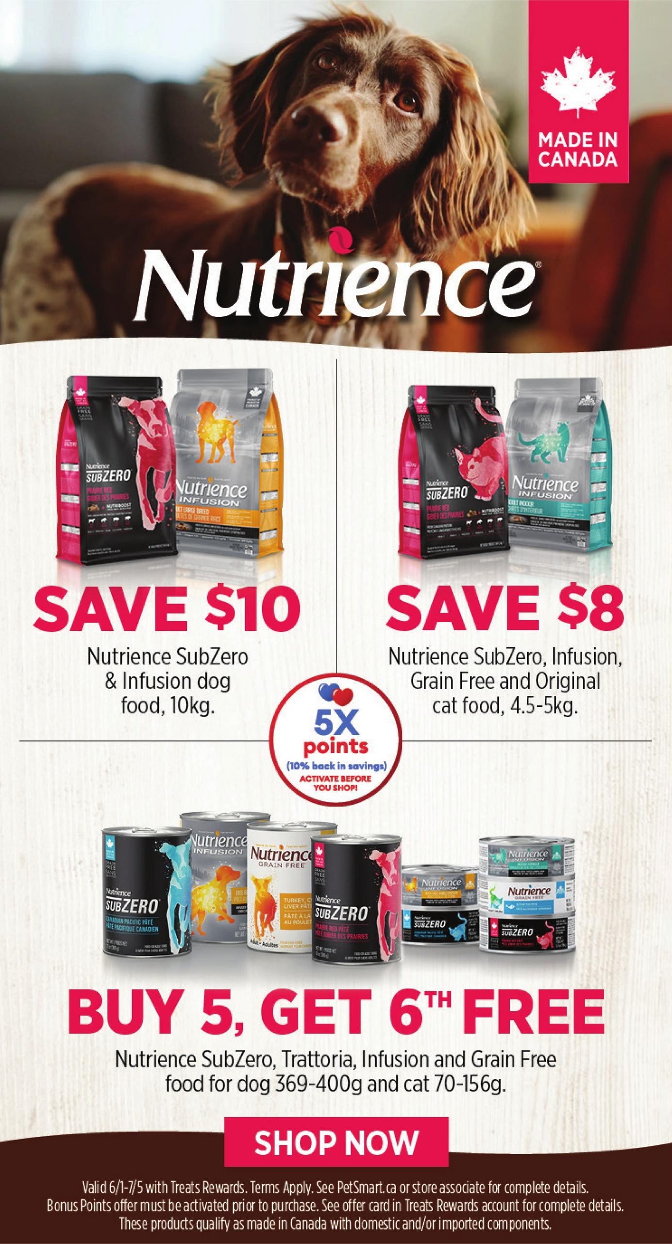 PetSmart flyer specials page 5 featuring Nutrience pet food. Save $10 on Nutrience SubZero & Infusion dog food, 10kg bags. Save $8 on Nutrience SubZero, Infusion, Grain Free and Original cat food, 4.5-5kg bags. Earn 5X points (10% back in savings) when you activate before you shop. Buy 5, get the 6th free on Nutrience SubZero, Trattoria, Infusion and Grain Free food for dogs (369-400g) and cats (70-156g). Shop now for these Made in Canada products. Offer valid 6/1-7/5 with Treats Rewards. Bonus Points offer must be activated prior to purchase.