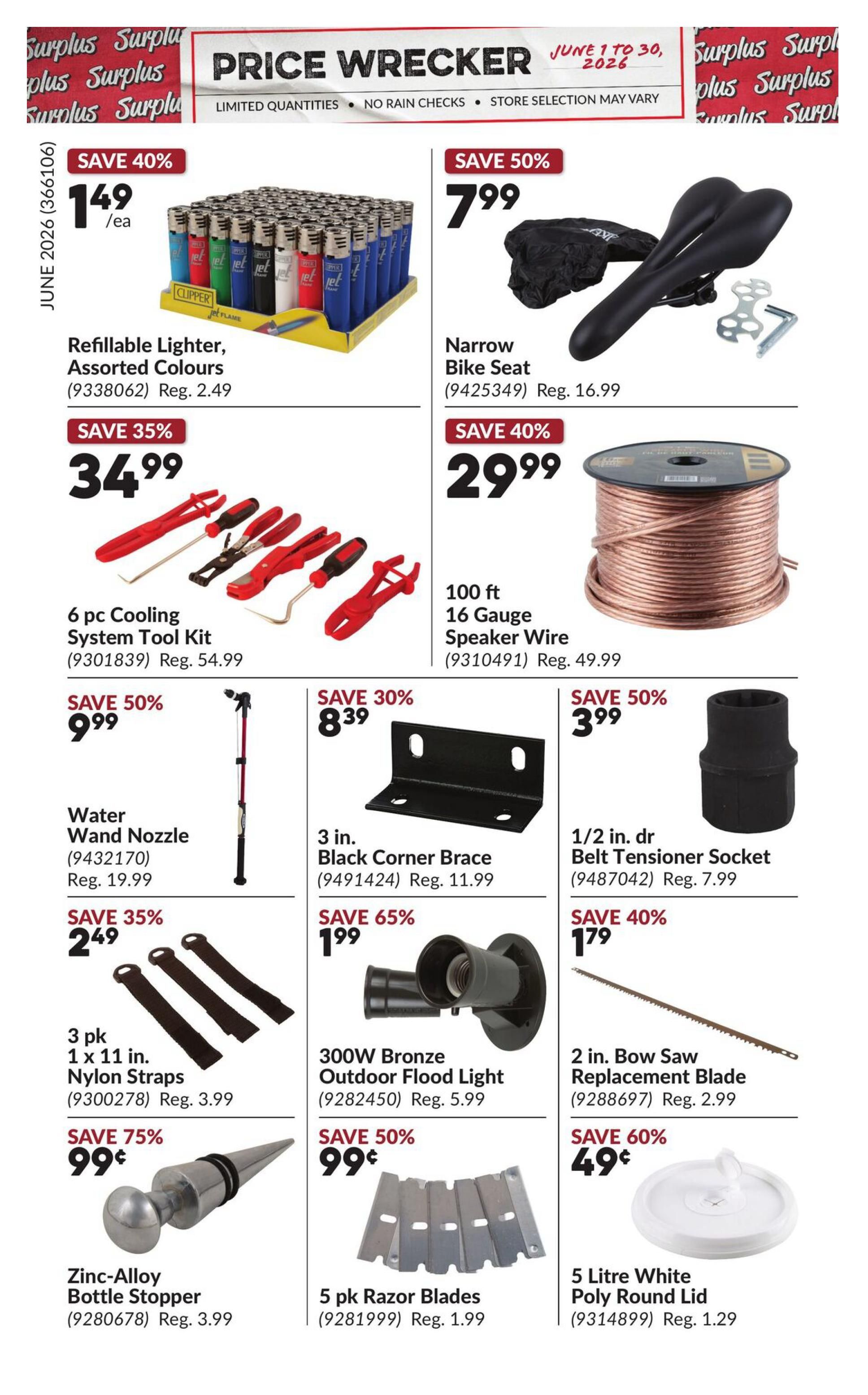 Princess Auto Price Wrecker flyer, page 4. Featured items include: Save 40% on Refillable Lighters, Assorted Colours for $1.49 each (Reg. $2.49). Save 50% on Narrow Bike Seat for $7.99 (Reg. $16.99). Save 35% on a 6 pc Cooling System Tool Kit for $34.99 (Reg. $54.99). Save 40% on 100 ft 16 Gauge Speaker Wire for $29.99 (Reg. $49.99). Save 50% on Water Wand Nozzle for $9.99 (Reg. $19.99). Save 30% on 3 in. Black Corner Brace for $8.39 (Reg. $11.99). Save 50% on 1/2 in. dr Belt Tensioner Socket for $3.99 (Reg. $7.99). Save 35% on a 3 pk 1 x 11 in. Nylon Straps for $2.49 (Reg. $3.99). Save 65% on 300W Bronze Outdoor Flood Light for $1.99 (Reg. $5.99). Save 40% on a 2 in. Bow Saw Replacement Blade for $1.79 (Reg. $2.99). Save 75% on Zinc-Alloy Bottle Stopper for $0.99 (Reg. $3.99). Save 50% on 5 pk Razor Blades for $0.99 (Reg. $1.99). Save 60% on a 5 Litre White Poly Round Lid for $0.49 (Reg. $1.29).