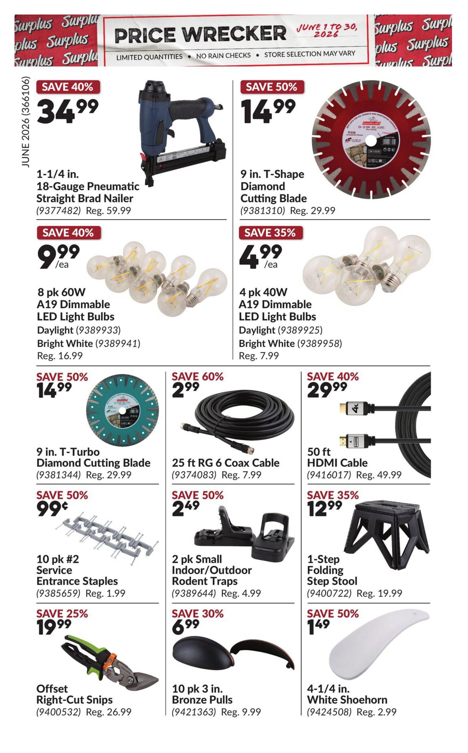 Princess Auto Price Wrecker flyer, Page 5. Save 40% on a 1-1/4 in. 18-Gauge Pneumatic Straight Brad Nailer for $34.99, regular $59.99. Save 50% on a 9 in. T-Shape Diamond Cutting Blade for $14.99, regular $29.99. Save 35% on 4 pk 40W A19 Dimmable LED Light Bulbs (Daylight or Bright White) for $4.99 each, regular $7.99. Save 50% on a 9 in. T-Turbo Diamond Cutting Blade for $14.99, regular $29.99. Save 60% on a 25 ft RG 6 Coax Cable for $2.99, regular $7.99. Save 40% on a 50 ft HDMI Cable for $29.99, regular $49.99. Save 50% on 10 pk #2 Service Entrance Staples for $0.99, regular $1.99. Save 50% on 2 pk Small Indoor/Outdoor Rodent Traps for $2.49, regular $4.99. Save 35% on a 1-Step Folding Step Stool for $12.99, regular $19.99. Save 25% on Offset Right-Cut Snips for $19.99, regular $26.99. Save 30% on 10 pk 3 in. Bronze Pulls for $6.99, regular $9.99. Save 50% on a 4-1/4 in. White Shoehorn for $1.49, regular $2.99.
