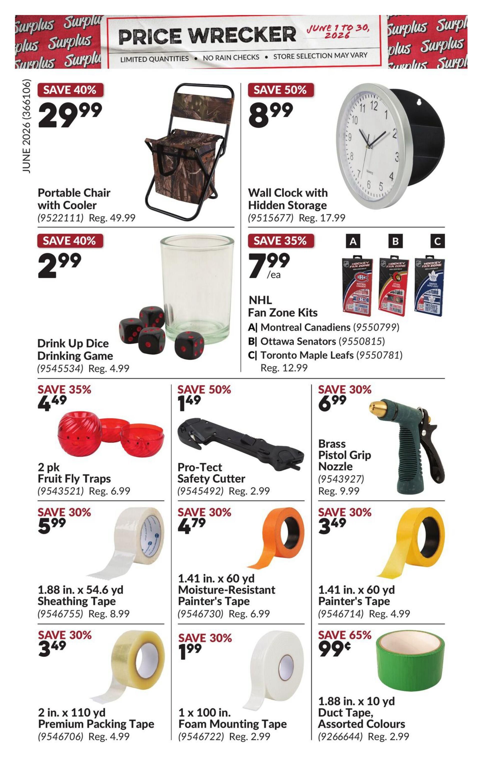 Princess Auto Price Wrecker flyer, page 10. Save 40% on a Portable Chair with Cooler for $29.99, regularly $49.99. Save 40% on Drink Up Dice Drinking Game for $2.99. Save 50% on a Wall Clock with Hidden Storage for $8.99, regularly $17.99. Save 35% on NHL Fan Zone Kits (Montreal Canadiens, Ottawa Senators, Toronto Maple Leafs) for $7.99 each, regularly $12.99. Save 35% on a 2 pk Fruit Fly Traps for $4.49, regularly $6.99. Save 50% on a Pro-Tect Safety Cutter for $1.49, regularly $2.99. Save 30% on Brass Pistol Grip Nozzle for $6.99, regularly $9.99. Save 30% on 1.88 in. x 54.6 yd Sheathing Tape for $5.99, regularly $8.99. Save 30% on 1.41 in. x 60 yd Moisture-Resistant Painter's Tape for $4.79, regularly $6.99. Save 30% on 2 in. x 110 yd Premium Packing Tape for $3.49, regularly $4.99. Save 30% on 1 x 100 in. Foam Mounting Tape for $1.99, regularly $2.99. Save 65% on 1.88 in. x 10 yd Duct Tape, Assorted Colours for $0.99.