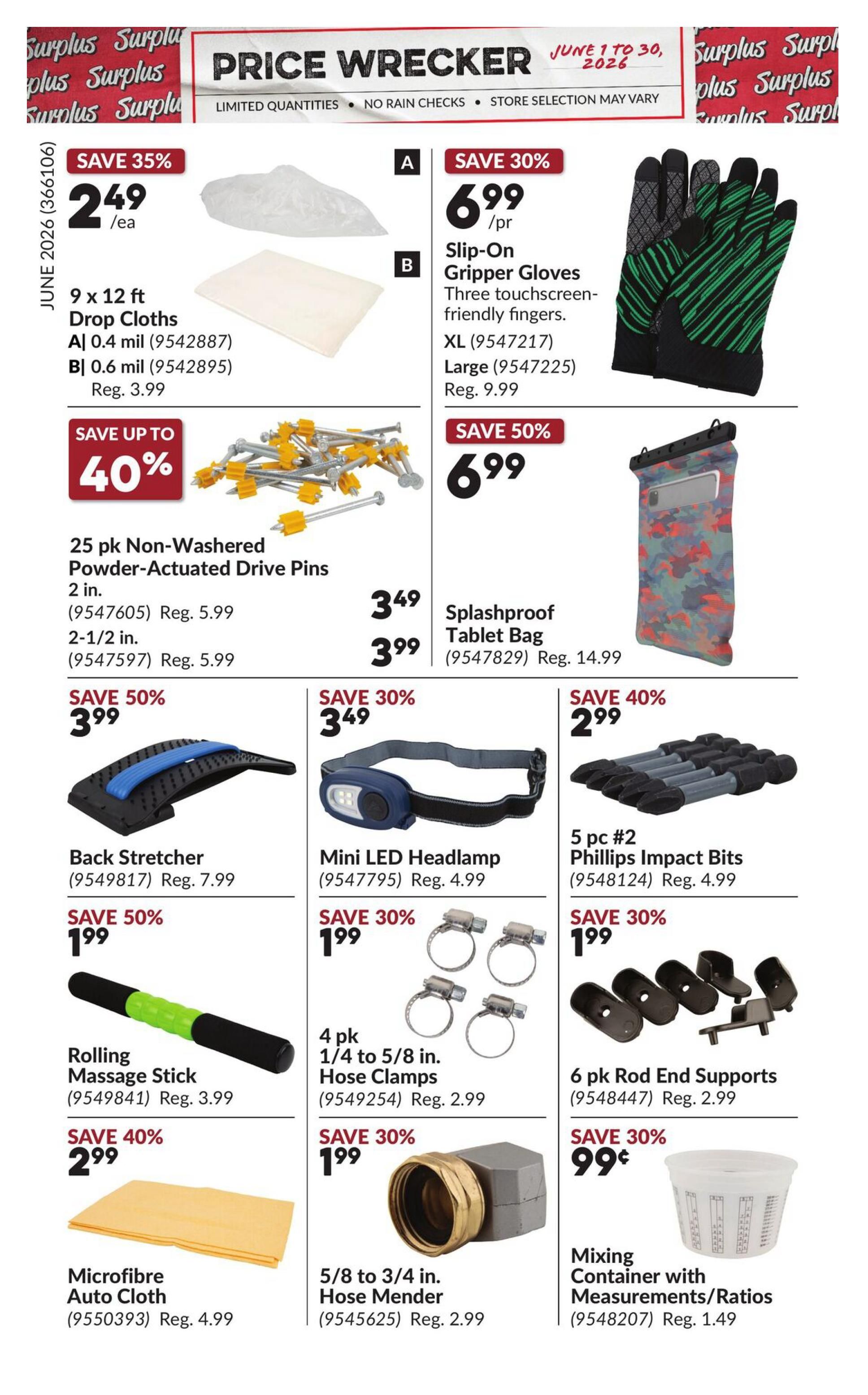 Princess Auto Price Wrecker flyer, page 11. Save 35% on 9 x 12 ft Drop Cloths, available in 0.4 mil for $2.49/ea (Reg. $3.99) and 0.6 mil for $2.49/ea (Reg. $3.99). Save up to 40% on 25 pk Non-Washeder Powder-Actuated Drive Pins, 2 in. for $3.49 (Reg. $5.99) and 2-1/2 in. for $3.99 (Reg. $5.99). Save 30% on Slip-On Gripper Gloves with touchscreen-friendly fingers, XL for $6.99/pr (Reg. $9.99) and Large for $6.99/pr (Reg. $9.99). Save 50% on a Splashproof Tablet Bag for $6.99 (Reg. $14.99). Save 50% on a Back Stretcher for $3.99 (Reg. $7.99). Save 30% on a Mini LED Headlamp for $3.49 (Reg. $4.99). Save 40% on 5 pc #2 Phillips Impact Bits for $2.99 (Reg. $4.99). Save 50% on a Rolling Massage Stick for $1.99 (Reg. $3.99). Save 30% on a 4 pk 1/4 to 5/8 in. Hose Clamps for $1.99 (Reg. $2.99). Save 30% on 6 pk Rod End Supports for $1.99 (Reg. $2.99). Save 40% on a Microfibre Auto Cloth for $2.99 (Reg. $4.99). Save 30% on a 5/8 to 3/4 in. Hose Mender for $1.99 (Reg. $2.99). Save 30% on a Mixing Container with Measurements/Ratios for $0.99 (Reg. $1.49).