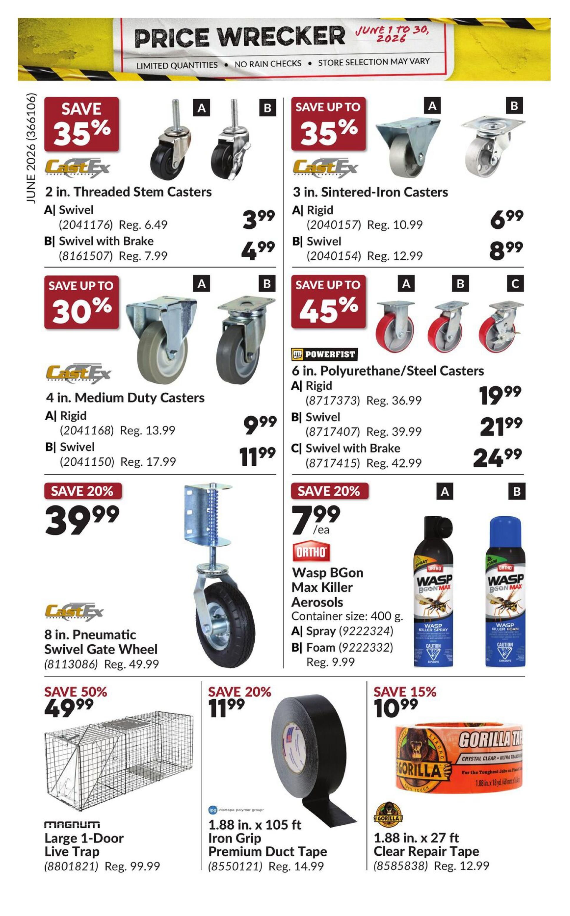 Princess Auto Price Wrecker flyer, page 24. Save 35% on CastEx 2 in. Threaded Stem Casters, with Swivel priced at $3.99 (Reg. $6.49) and Swivel with Brake at $4.99 (Reg. $7.99). Save up to 35% on CastEx 3 in. Sintered-Iron Casters, Rigid at $6.99 (Reg. $10.99) and Swivel at $8.99 (Reg. $12.99). Save up to 30% on CastEx 4 in. Medium Duty Casters, Rigid at $9.99 (Reg. $13.99) and Swivel at $11.99 (Reg. $17.99). Save up to 45% on POWERFIST 6 in. Polyurethane/Steel Casters, Rigid at $19.99 (Reg. $36.99), Swivel at $21.99 (Reg. $39.99), and Swivel with Brake at $24.99 (Reg. $42.99). Save 20% on a CastEx 8 in. Pneumatic Swivel Gate Wheel for $39.99 (Reg. $49.99). Save 20% on ORTHO Wasp BGon Max Killer Aerosols, 400 g container, available in Spray for $7.99/ea (9222324) and Foam for $7.99 (Reg. $9.99) (9222332). Save 50% on a Magnum Large 1-Door Live Trap for $49.99 (Reg. $99.99). Save 20% on Intertape Premium Duct Tape, 1.88 in. x 105 ft, for $11.99 (Reg. $14.99). Save 15% on Gorilla Tape Clear Repair Tape, 1.88 in. x 27 ft, for $10.99 (Reg. $12.99).