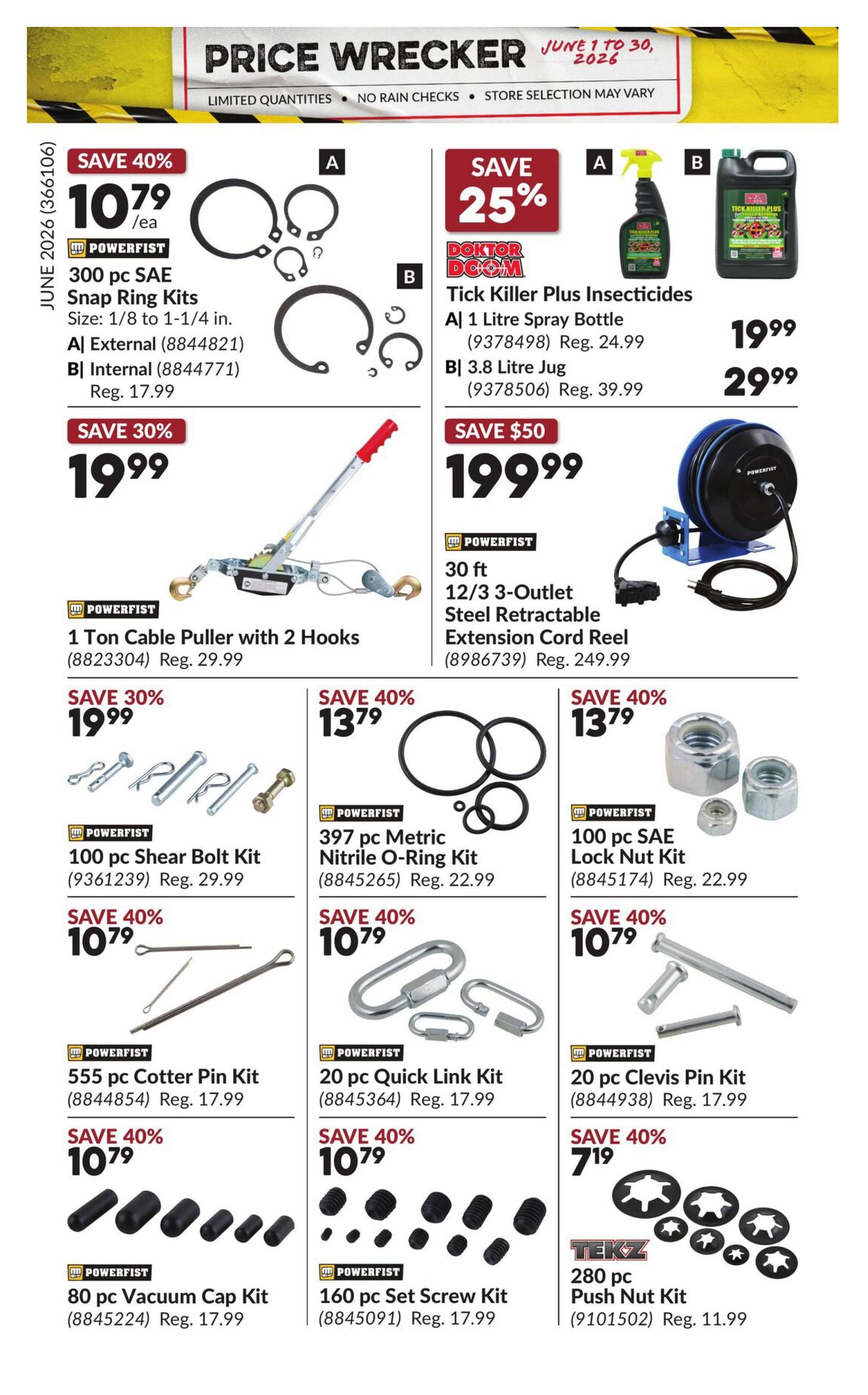 Princess Auto Price Wrecker flyer, page 26. Save 40% on 300 pc SAE Snap Ring Kits, size 1/8 to 1-1/4 in., for $10.79 each. Save 25% on Doktor Doom Tick Killer Plus Insecticides, available in a 1 Litre Spray Bottle for $19.99 and a 3.8 Litre Jug for $29.99. Save 30% on a 1 Ton Cable Puller with 2 Hooks for $19.99. Save $50 on a 30 ft 12/3 3-Outlet Steel Retractable Extension Cord Reel for $199.99. Save 30% on a 100 pc Shear Bolt Kit for $19.99. Save 40% on a 397 pc Metric Nitrile O-Ring Kit for $13.79. Save 40% on a 100 pc SAE Lock Nut Kit for $13.79. Save 40% on a 555 pc Cotter Pin Kit for $10.79. Save 40% on a 20 pc Quick Link Kit for $10.79. Save 40% on a 20 pc Clevis Pin Kit for $10.79. Save 40% on an 80 pc Vacuum Cap Kit for $10.79. Save 40% on a 160 pc Set Screw Kit for $10.79. Save 40% on a 280 pc Tekz Push Nut Kit for $7.19.