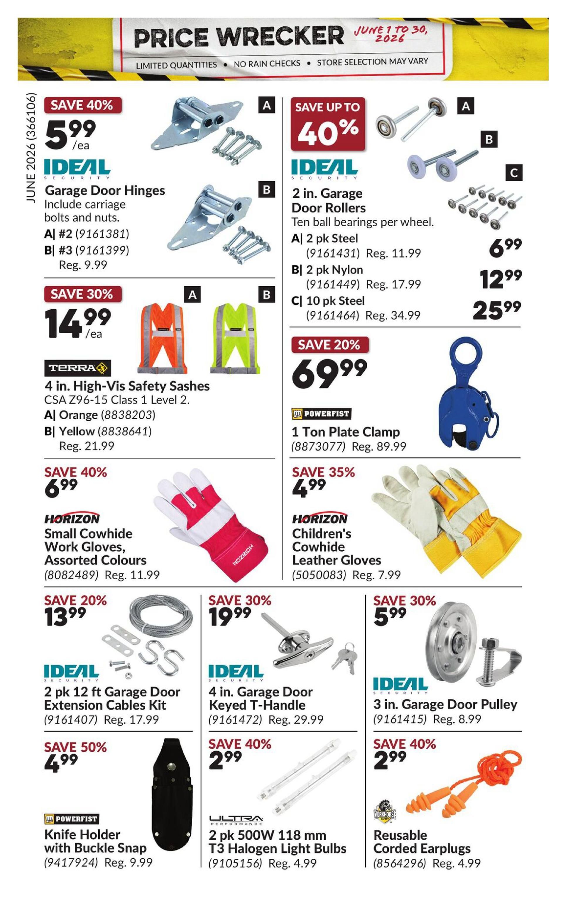 Princess Auto Price Wrecker flyer, page 27. Save 40% on IDEAL Security Garage Door Hinges for $5.99/ea, includes carriage bolts and nuts. Available in A #2 (Reg. 9.99) and B #3 (Reg. 9.99). Save up to 40% on IDEAL Security 2 in. Garage Door Rollers with ten ball bearings per wheel: A 2 pk Steel for $6.99 (Reg. 11.99), B 2 pk Nylon for $12.99 (Reg. 17.99), and C 10 pk Steel for $25.99 (Reg. 34.99). Save 30% on TERRA 4 in. High-Vis Safety Sashes, CSA Z96-15 Class 1 Level 2, in A Orange (Reg. 21.99) and B Yellow (Reg. 21.99) for $14.99/ea. Save 20% on a POWERFIST 1 Ton Plate Clamp for $69.99 (Reg. 89.99). Save 40% on HORIZON Small Cowhide Work Gloves, assorted colours (Reg. 11.99) for $6.99. Save 35% on HORIZON Children's Cowhide Leather Gloves (Reg. 7.99) for $4.99. Save 20% on IDEAL Security 2 pk 12 ft Garage Door Extension Cables Kit (Reg. 17.99) for $13.99. Save 30% on IDEAL Security 4 in. Garage Door Keyed T-Handle (Reg. 29.99) for $19.99. Save 30% on IDEAL Security 3 in. Garage Door Pulley (Reg. 8.99) for $5.99. Save 50% on POWERFIST Knife Holder with Buckle Snap (Reg. 9.99) for $4.99. Save 40% on ULTRA PERFORMANCE 2 pk 500W 118 mm T3 Halogen Light Bulbs (Reg. 4.99) for $2.99. Save 40% on WORKHORSE Reusable Corded Earplugs (Reg. 4.99) for $2.99.