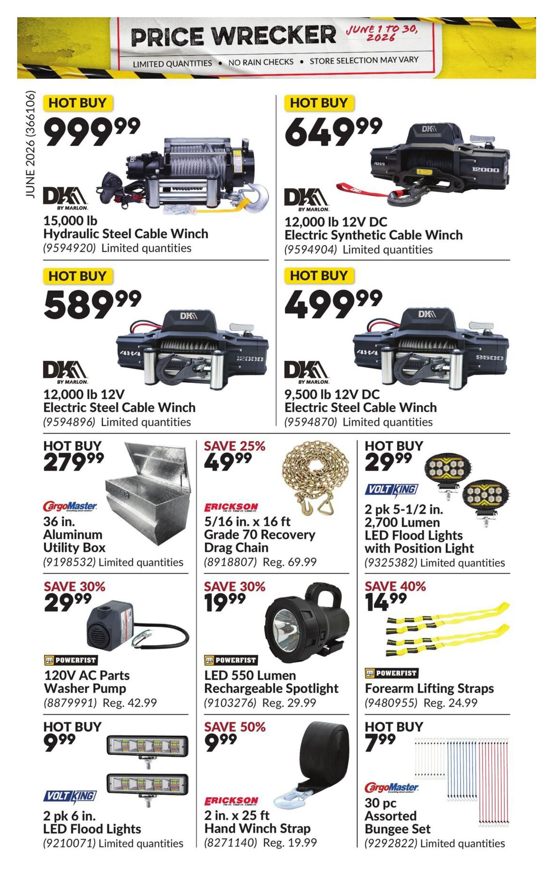 Princess Auto Price Wrecker flyer, page 28. Hot Buy: 15,000 lb Hydraulic Steel Cable Winch by DK by Marlon for $999.99. 12,000 lb 12V DC Electric Synthetic Cable Winch by DK by Marlon for $649.99. 12,000 lb 12V DC Electric Steel Cable Winch by DK by Marlon for $589.99. 9,500 lb 12V DC Electric Steel Cable Winch by DK by Marlon for $499.99. CargoMaster 36 in. Aluminum Utility Box for $279.99. Erickson 5/16 in. x 16 ft Grade 70 Recovery Drag Chain, save 25%, for $49.99 (regular $69.99). Volt King 2 pk 5-1/2 in. 2,700 Lumen LED Flood Lights with Position Light for $29.99. Powerfist 120V AC Parts Washer Pump for $29.99 (regular $42.99). Powerfist LED 550 Lumen Rechargeable Spotlight for $19.99 (regular $29.99). Powerfist Forearm Lifting Straps, save 40%, for $14.99 (regular $24.99). Volt King 2 pk 6 in. LED Flood Lights for $9.99. Erickson 2 in. x 25 ft Hand Winch Strap, save 50%, for $9.99 (regular $19.99). CargoMaster 30 pc Assorted Bungee Set for $7.99. All items are limited quantities and subject to store selection.