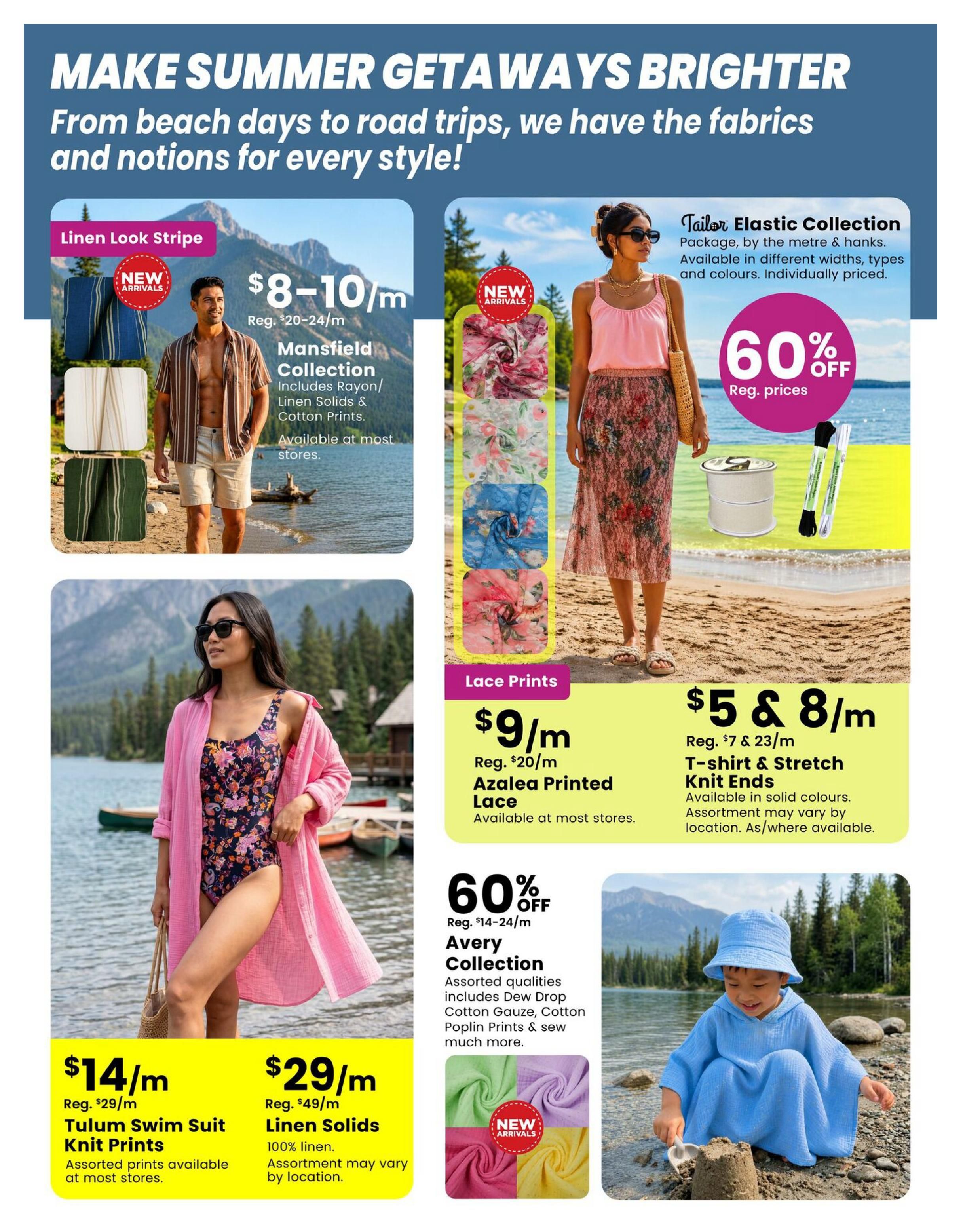Fabricland flyer page 6: Make summer getaways brighter with fabrics and notions for every style. Featuring Linen Look Stripe fabrics, Mansfield Collection including Rayon/Linen Solids & Cotton Prints, on sale for $8-10/m (Reg. $20-24/m). Also available are Lace Prints, Azalea Printed Lace for $9/m (Reg. $20/m). The Tailor Elastic Collection is 60% off regular prices. T-shirt & Stretch Knit Ends are $5 & 8/m (Reg. $7 & 23/m), available in solid colours. The Avery Collection, with assorted qualities like Dew Drop Cotton Gauze and Cotton Poplin Prints, is 60% off (Reg. $14-24/m). New arrivals include colourful gauze fabrics. Also featured are Tulum Swim Suit Knit Prints for $14/m (Reg. $29/m) and 100% Linen Solids for $29/m (Reg. $49/m), with assorted prints and colours available at most stores.