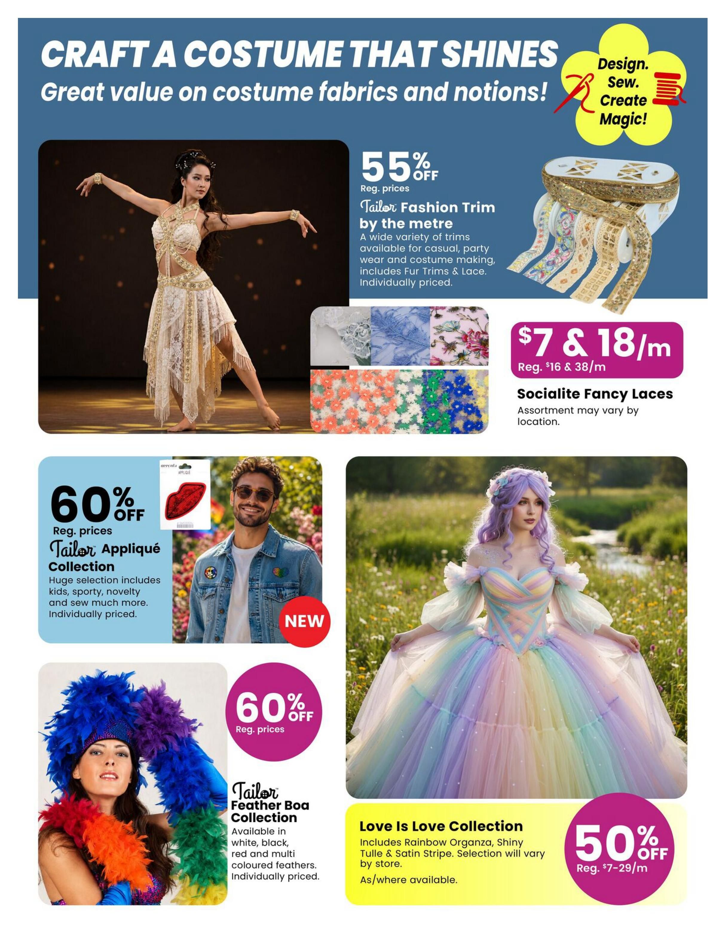 Fabricland flyer page 9: Craft a costume that shines with great value on costume fabrics and notions. Features 55% off Tailor Fashion Trim by the metre, available for casual, party wear, and costume making, including Fur Trims & Lace, individually priced. Also, Socialite Fancy Laces are $7 & 18/m (reg. $16 & 38/m), assortment may vary. Get 60% off Tailor Appliqué Collection, a huge selection including kids, sporty, novelty, and more, individually priced. New arrivals include the Tailor Feather Boa Collection, available in white, black, red, and multi-coloured feathers, individually priced. The Love Is Love Collection includes Rainbow Organza, Shiny Tulle & Satin Stripe, selection will vary by store, as/where available. Enjoy 50% off the Love Is Love Collection (reg. $7-29/m).