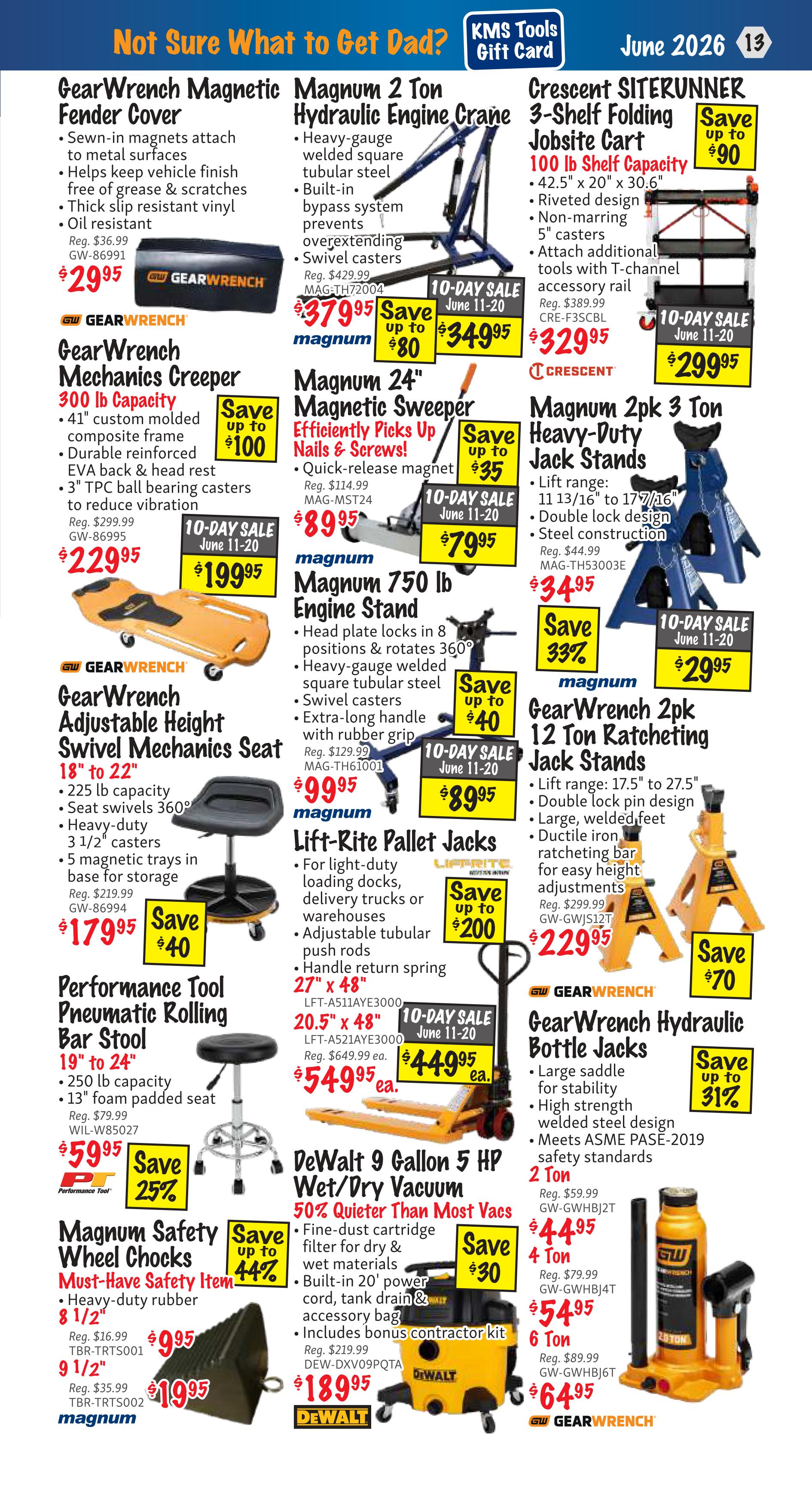 KMS Tools Flyer Specials, Page 13. Featured items include GearWrench Magnetic Fender Cover for $29.95, down from $36.99. GearWrench Mechanics Creeper (300 lb capacity) is on sale for $229.95, down from $299.99. GearWrench Adjustable Height Swivel Mechanics Seat is $179.95, down from $219.99. Performance Tool Pneumatic Rolling Bar Stool (19' to 24') is $59.95, down from $79.99. Magnum 2 Ton Hydraulic Engine Crane is on sale for $349.95, down from $379.95. Magnum 24' Magnetic Sweeper is $79.95, down from $89.95. Magnum 750 lb Engine Stand is $89.95, down from $129.99. Lift-Rite Pallet Jacks are on sale for $449.95, down from $649.99. Magnum Safety Wheel Chocks (8 1/2' and 9 1/2') are $9.95 and $19.95 respectively. Crescent SITERRUNNER 3-Shelf Folding Jobsite Cart (100 lb capacity) is $299.95, down from $329.95. Magnum 2pk 3 Ton Heavy-Duty Jack Stands are $29.95, down from $34.95. GearWrench 2pk 12 Ton Ratcheting Jack Stands are $229.95, down from $299.99. GearWrench Hydraulic Bottle Jacks are available in 2 Ton for $44.95, 4 Ton for $54.95, and 6 Ton for $64.95. DeWalt 9 Gallon 5 HP Wet/Dry Vacuum is $189.95.
