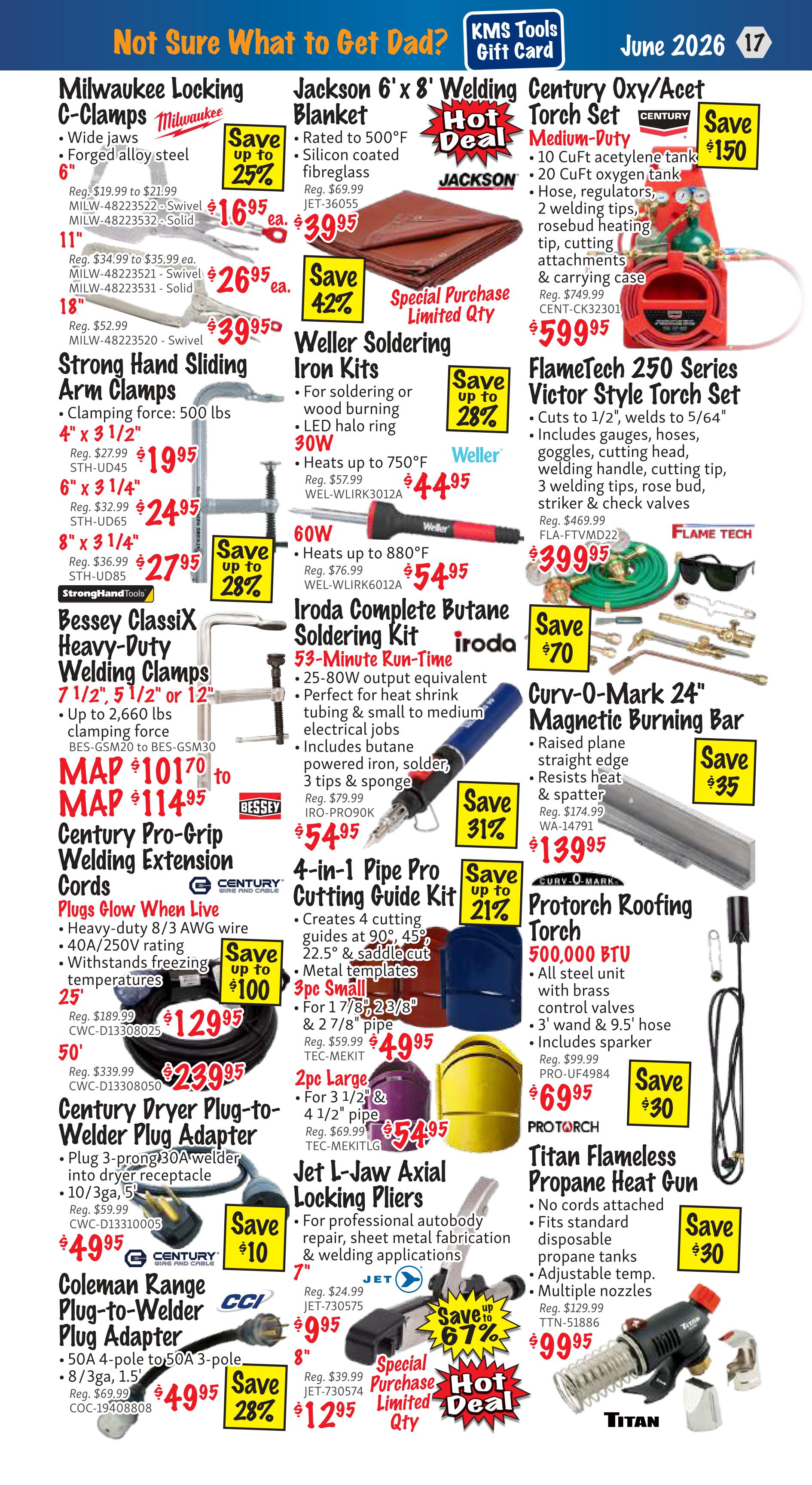 KMS Tools Flyer Specials page 17 features Father's Day gift ideas. Milwaukee Locking C-Clamps are on sale with savings up to 25%, including 6-inch clamps for $16.95, 11-inch for $26.95, and 18-inch for $39.95. Strong Hand Sliding Arm Clamps are available in 4' x 3 1/2' for $19.95 and 6' x 3 1/4' for $24.95, with savings up to 28%. Bessey Classix Heavy-Duty Welding Clamps are priced from $101.70 to $114.95. Century Pro-Grip Welding Extension Cords are on special for $129.95 (25') and $239.95 (50'), with savings up to $100. Century Dryer Plug-to-Welder Plug Adapters are $49.95, and Coleman Range Plug-to-Welder Plug Adapters are $49.95 with savings up to 28%. Jackson 6' x 8' Welding Blankets are a hot deal at $39.95 with 42% savings. Weller Soldering Iron Kits are up to 28% off, with 30W models for $44.95 and 60W models for $54.95. Iroda Complete Butane Soldering Kits are 31% off at $54.95. The 4-in-1 Pipe Pro Cutting Guide Kit is on sale for $49.95 with savings up to 21%. Jet L-Jaw Axial Locking Pliers are hot deals, with 7-inch models for $9.95 and 8-inch models for $12.95, offering savings up to 67%. Century Oxy/Acet Torch Set Medium-Duty is $599.95 with $150 savings. FlameTech 250 Series Victor Style Torch Set is $399.95. Curv-O-Mark 24' Magnetic Burning Bar is $139.95 with $35 savings. Protorch Roofing Torch is $69.95 with $30 savings. Titan Flameless Propane Heat Gun is $99.95 with $30 savings.