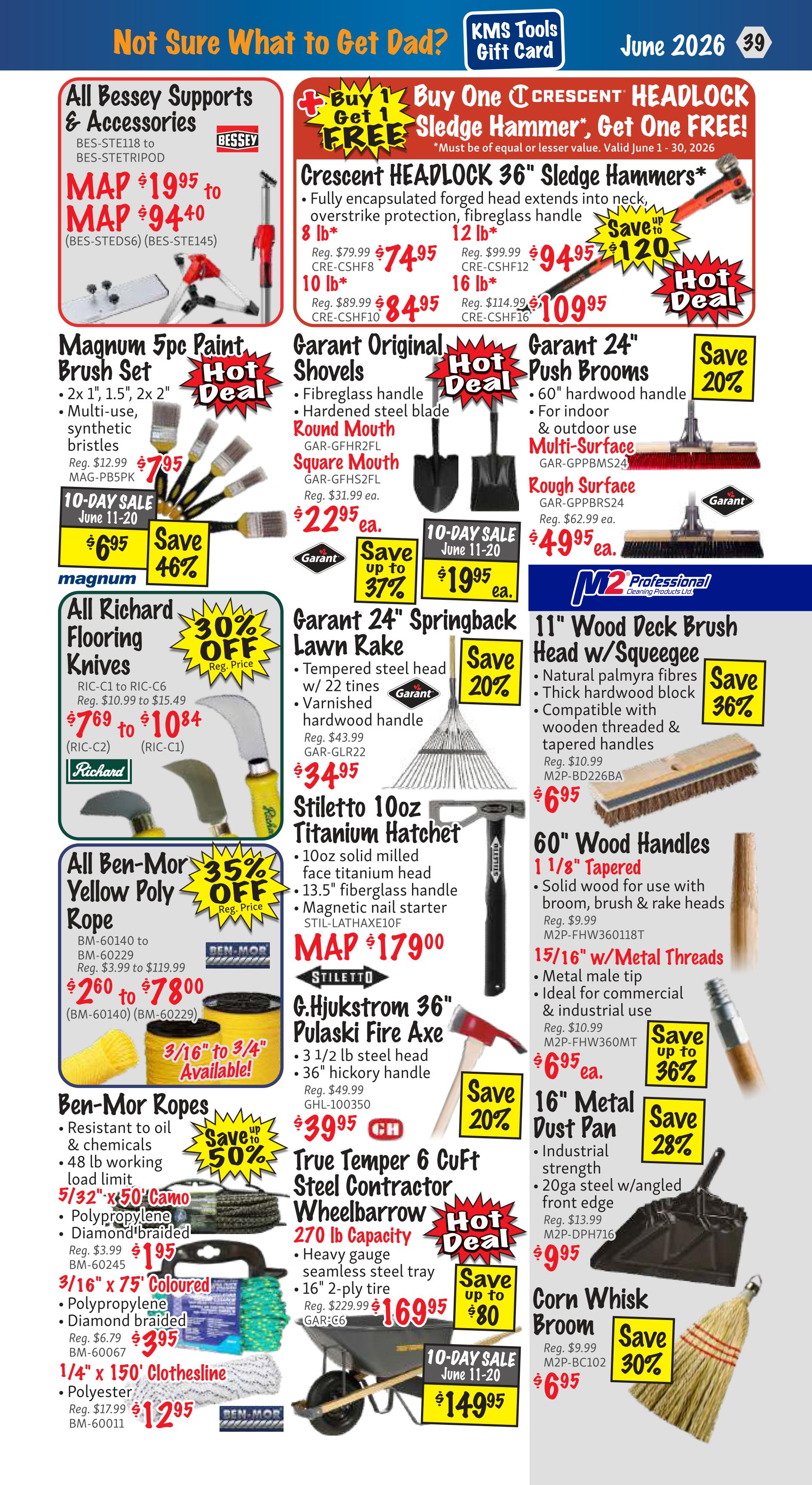 KMS Tools Flyer Specials, Page 39. Featured items include Bessey Supports & Accessories with MAP pricing from $19.95 to $94.40. Buy One Get One FREE Crescent Headlock 36' Sledge Hammers, available in 8 lb for $74.95, 10 lb for $84.95, 12 lb for $94.95, and 16 lb for $109.95. Also on sale are Garanti Original Shovels (Round Mouth or Square Mouth) for $22.95 each, and Garanti 24' Push Brooms for $49.95. Magnum 5pc Paint Brush Set is on sale for $7.95, saving 46%. Richard Flooring Knives are 30% off, with prices ranging from $7.69 to $10.84. All Ben-Mor Yellow Poly Rope is 35% off, with prices from $2.60 to $78.00. Ben-Mor Ropes, including 5/32' x 50' coloured Polypropylene Diamond braided rope for $1.95, 3/16' x 75' coloured Polypropylene Diamond braided rope for $3.95, and 1/4' x 150' Clothesline Polyester for $12.95. Garanti 24' Springback Lawn Rake is 20% off at $34.95. Stiletto 10oz Titanium Hatchet is MAP priced at $179.00. G.Hjulkstrom 36' Pulaski Fire Axe is 20% off at $39.95. True Temper 6 CuFt Steel Contractor Wheelbarrow is on a 10-day sale for $149.95, saving up to $80. M2 Professional 11' Wood Deck Brush Head w/Squeegee is 36% off at $6.95. 60' Wood Handles 1 1/8' Tapered are $6.95. 15/16' w/Metal Threads handles are $6.95. 16' Metal Dust Pan is 28% off at $9.95. Corn Whisk Broom is 30% off at $6.95.