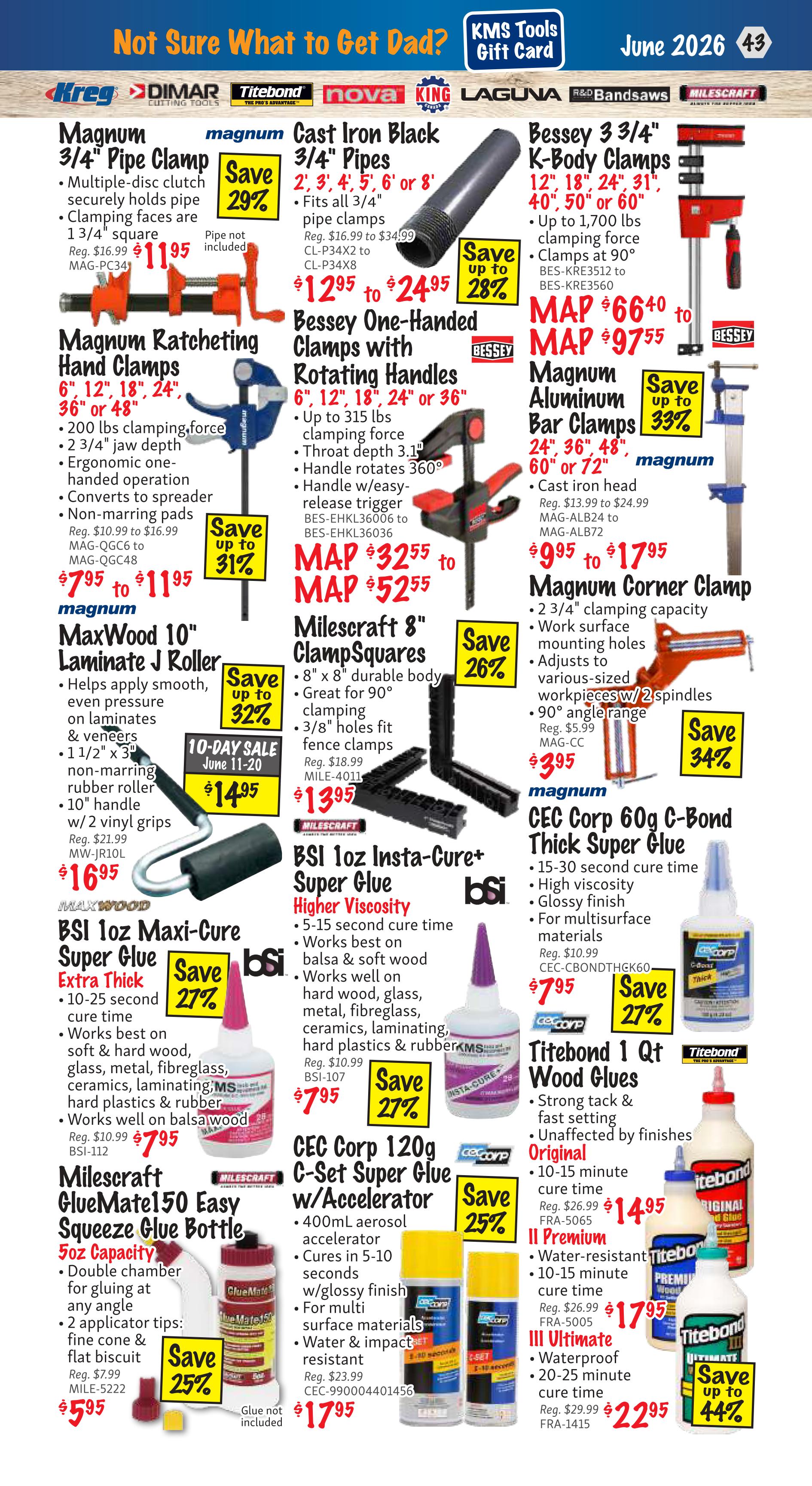 KMS Tools flyer, page 43, features a variety of clamps and adhesives. Magnum 3/4' Pipe Clamp on sale for $11.95 (Reg. $16.99), saving 29%. Magnum Cast Iron Black 3/4' Pipes are $12.95 to $24.95 (Reg. $16.99 to $34.99), saving up to 28%. Bessey 3 3/4' K-Body Clamps are MAP $66.40 to MAP $97.55. Magnum Ratcheting Hand Clamps are $7.95 to $11.95 (Reg. $10.99 to $16.99), saving up to 31%. Bessey One-Handed Clamps with Rotating Handles are MAP $32.55 to MAP $52.55. Magnum Aluminum Bar Clamps are $9.95 to $17.95 (Reg. $13.99 to $24.99), saving up to 33%. MaxWood 10' Laminate J Roller is $14.95 (10-day sale June 11-20, Reg. $21.99), saving up to 32%. Milescraft 8' ClampSquares are $13.95 (Reg. $18.99), saving 26%. Magnum Corner Clamp is $3.95 (Reg. $5.99), saving 34%. BSI 1oz Maxi-Cure Super Glue Extra Thick is $7.95 (Reg. $10.99), saving 27%. BSI 1oz Insta-Cure+ Super Glue Higher Viscosity is $7.95 (Reg. $10.99), saving 27%. CEC Corp 60g C-Bond Thick Super Glue is $7.95 (Reg. $10.99), saving 27%. Milescraft GlueMate150 Easy Squeeze Glue Bottle is $5.95 (Reg. $7.99), saving 25%. CEC Corp 120g C-Set Super Glue w/Accelerator is $17.95 (Reg. $23.99), saving 25%. Titebond 1 Qt Wood Glues Original is $14.95 (Reg. $26.99), saving up to 44%. Titebond II Premium is $17.95 (Reg. $26.99). Titebond III Ultimate is $22.95 (Reg. $29.99).