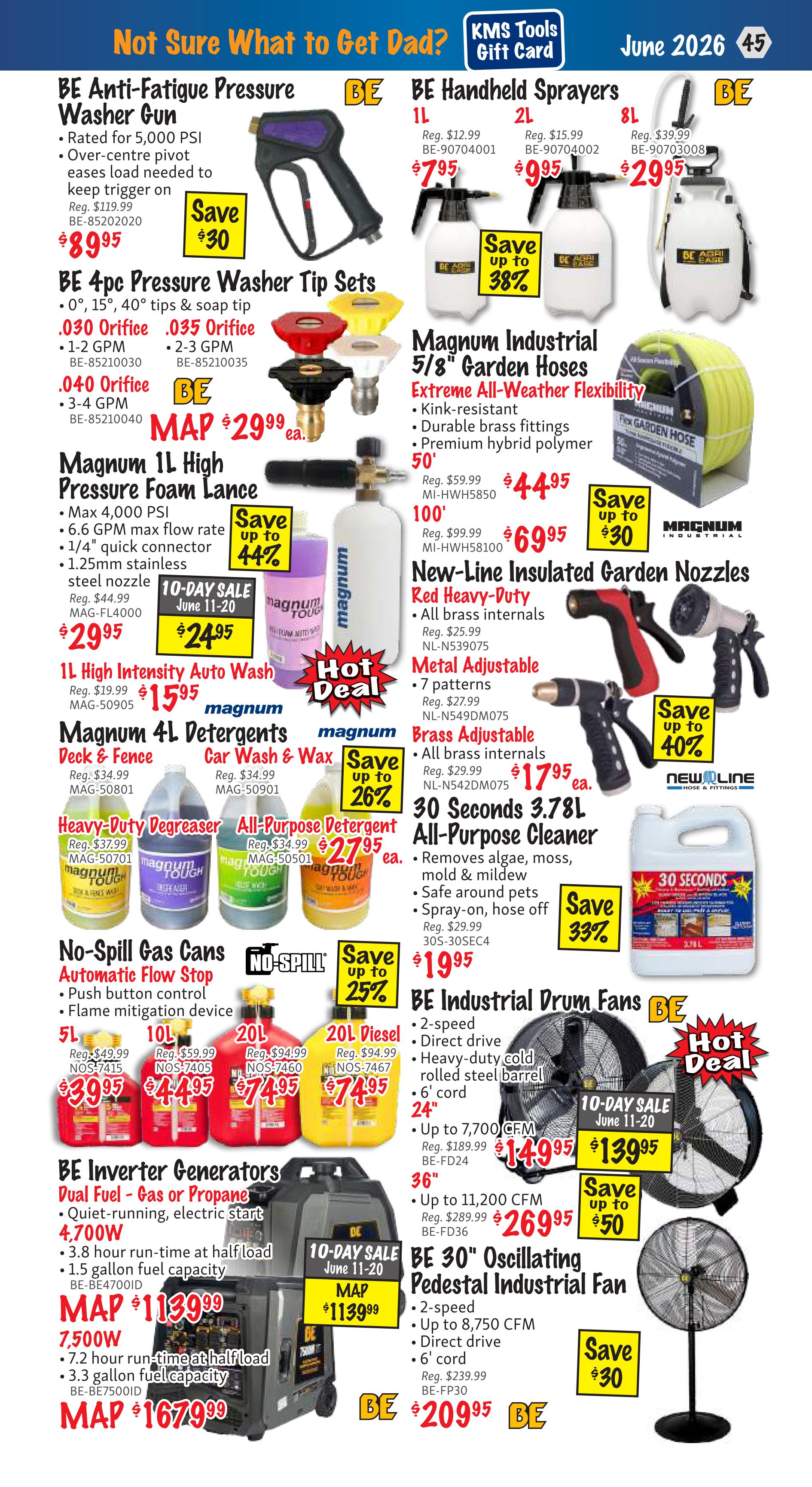 KMS Tools Flyer Specials, Page 45. Featured items include the BE Anti-Fatigue Pressure Washer Gun for $89.95, saving $30. BE 4pc Pressure Washer Tip Sets are available for $29.99 each. The Magnum 1L High Pressure Foam Lance is on sale for $29.95, with a 10-day sale price of $24.95 from June 11-20, saving up to 44%. Also featured is the 1L High Intensity Auto Wash for $15.95. Magnum 4L Detergents, including Deck & Fence cleaner and Car Wash & Wax, are $15.95 each, saving up to 26%. Heavy-Duty Degreaser and All-Purpose Detergent are $27.95 each. No-Spill Gas Cans in 5L, 10L, 20L, and 20L Diesel are priced at $39.95, $44.95, $74.95, and $74.95 respectively, with savings up to 25%. BE Inverter Generators, Dual Fuel - Gas or Propane, are MAP priced at $1139.99 for the 4,700W model and $1679.99 for the 7,500W model, with a 10-day sale price of $1139.99. BE Handheld Sprayers are available in 1L for $7.95, 2L for $9.95, and 8L for $29.95, saving up to 38%. Magnum Industrial 5/8' Garden Hoses are $44.95 for 50' and $69.95 for 100', saving up to 30%. New-Line Insulated Garden Nozzles, Red Heavy-Duty and Metal Adjustable, are $17.95 each, saving up to 40%. 30 Seconds 3.78L All-Purpose Cleaner is $19.95, saving up to 33%. BE Industrial Drum Fans are $139.95 for the 24' model and $269.95 for the 36' model, saving up to $50. The BE 30' Oscillating Pedestal Industrial Fan is $209.95, saving $30.
