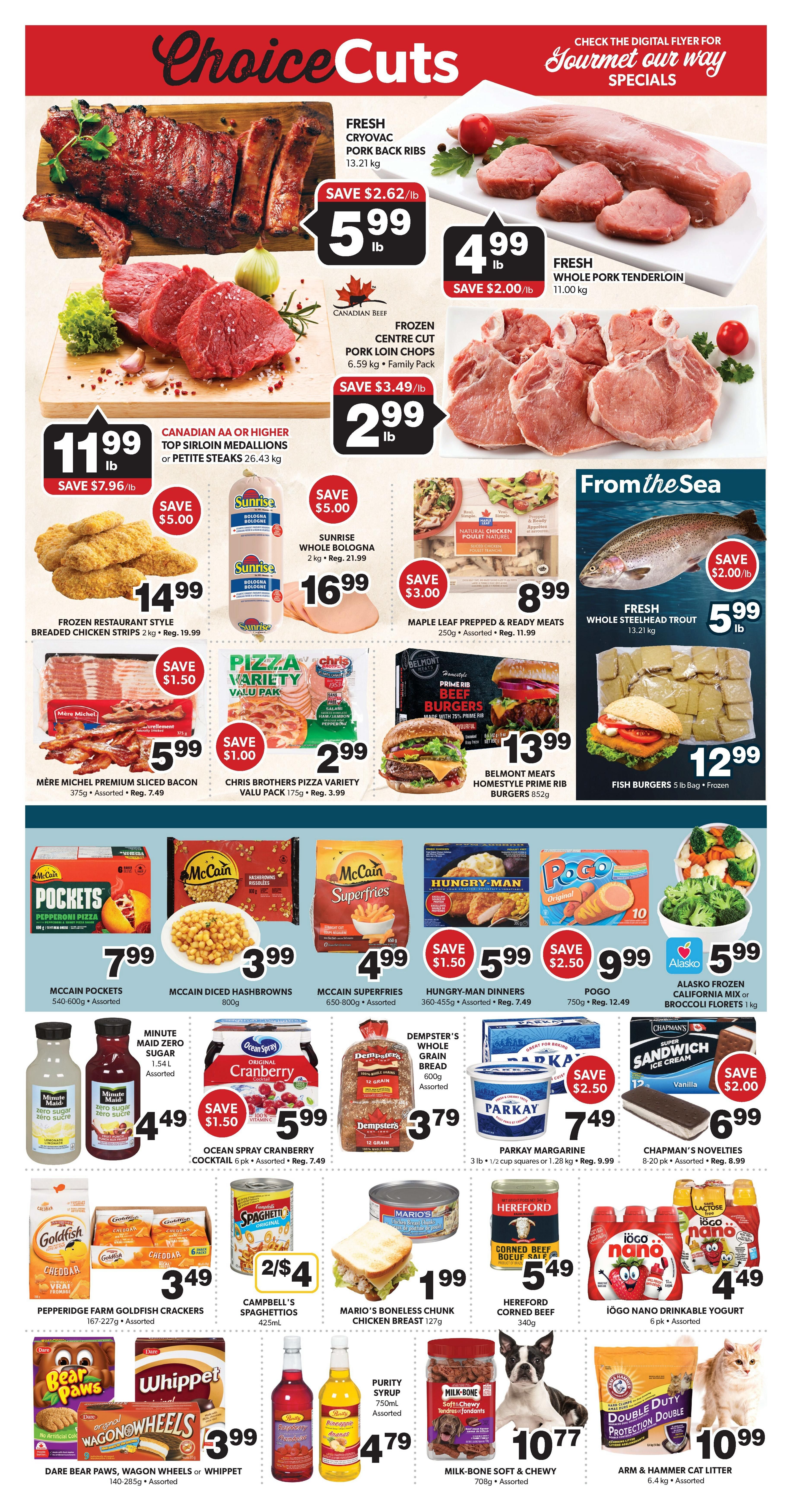 Colemans Weekly Flyer Specials Page 4: Features fresh cryovac pork back ribs for $5.99/lb, save $2.62/lb. Fresh whole pork tenderloin for $4.99/lb, save $2.00/lb. Frozen centre cut pork loin chops for $2.99/lb, save $3.49/lb. Canadian AA or higher top sirloin medallions or petite steaks for $11.99/lb, save $7.96/lb. Frozen restaurant-style breaded chicken strips for $14.99, save $5.00. Sunrise whole bologna for $16.99, save $5.00. Maple leaf prepped & ready meats for $8.99, save $3.00. Fresh whole steelhead trout for $5.99/lb, save $2.00/lb. Mère Michel premium sliced bacon for $5.99, save $1.50. Chris Brothers pizza variety value pack for $2.99, save $1.50. Belmont meats homestyle prime rib burgers for $13.99. McCain Pockets pepperoni pizza for $7.99. McCain diced hashbrowns for $3.99. McCain Superfries for $4.99. Hungry-Man dinners for $5.99, save $1.50. Pogo for $9.99, save $2.50. Alasko frozen California mix or broccoli florets for $5.99. Minute Maid zero sugar for $4.49. Ocean Spray cranberry cocktail for $5.99, save $1.50. Dempster's whole grain bread for $3.79. Parkay margarine for $7.49, save $2.50. Chapman's Novelties ice cream sandwiches for $6.99, save $2.00. Pepperidge Farm Goldfish crackers for $3.49. Campbell's Spaghettios 2 for $4. Mario's boneless chunk chicken breast for $1.99. Hereford corned beef for $5.49. Iögo nano drinkable yogurt for $4.49. Dare Bear Paws, Wagon Wheels or Whippet cookies for $3.99. Purity syrup for $4.79. Milk-Bone soft & chewy treats for $10.77. Arm & Hammer cat litter for $10.99.