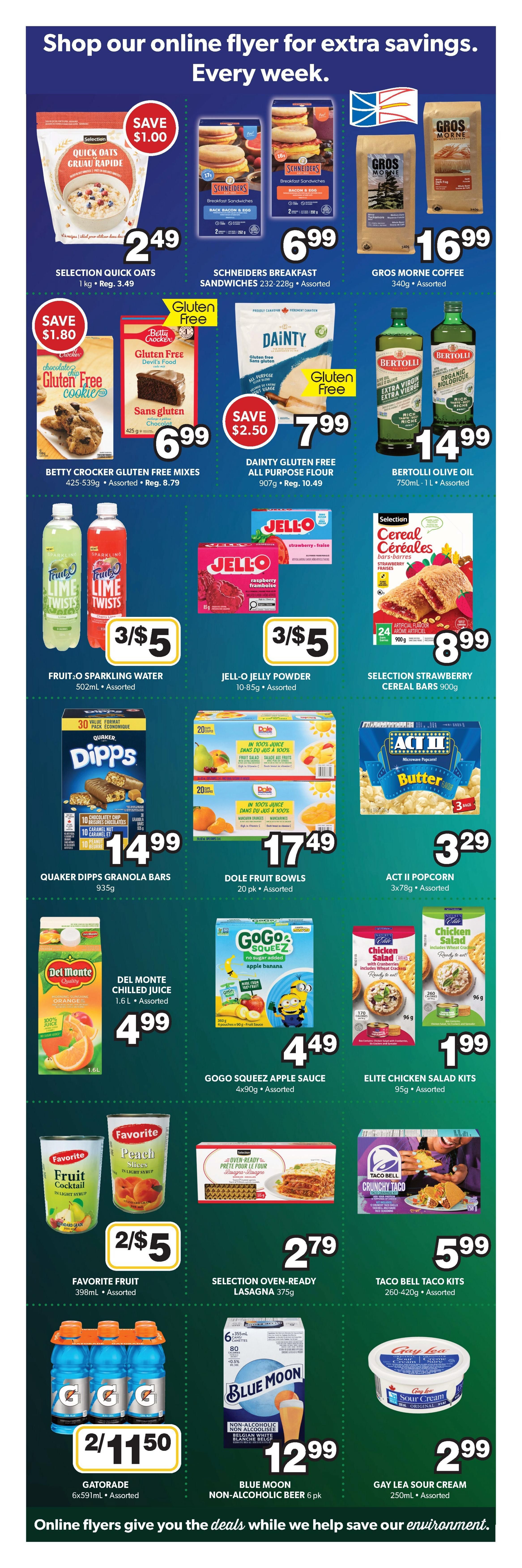 Colemans Weekly Flyer Specials Page 5. Save $1.00 on Selection Quick Oats 1kg for $2.49. Schneiders Breakfast Sandwiches 232-228g are $6.99. Gros Morne Coffee 340g is $16.99. Save $1.80 on Betty Crocker Gluten Free Cookies and Gluten Free Brownie Mixes 425-539g for $6.99. Save $2.50 on Dainty Gluten Free All Purpose Flour 907g for $7.99. Bertolli Olive Oil 750mL-1L is $14.99. Fruit-O Sparkling Water 502mL is 3 for $5. Jell-O Jelly Powder 10-85g is 3 for $5. Selection Strawberry Cereal Bars 900g are $8.99. Quaker Dipps Granola Bars 935g are $14.99. Dole Fruit Bowls 20 pk are $17.49. Act II Popcorn 3x78g is $3.29. Del Monte Chilled Juice 1.6L is $4.99. Gogo Squeez Apple Sauce 4x90g is $4.49. Elite Chicken Salad Kits 95g are $1.99. Favorite Fruit 398mL is 2 for $5. Selection Oven-Ready Lasagna 375g is $2.79. Taco Bell Taco Kits 260-420g are $5.99. Gatorade 6x591mL is 2 for $11.50. Blue Moon Non-Alcoholic Beer 6 pk is $12.99. Gay Lea Sour Cream 250mL is $2.99. Shop our online flyer for extra savings every week.