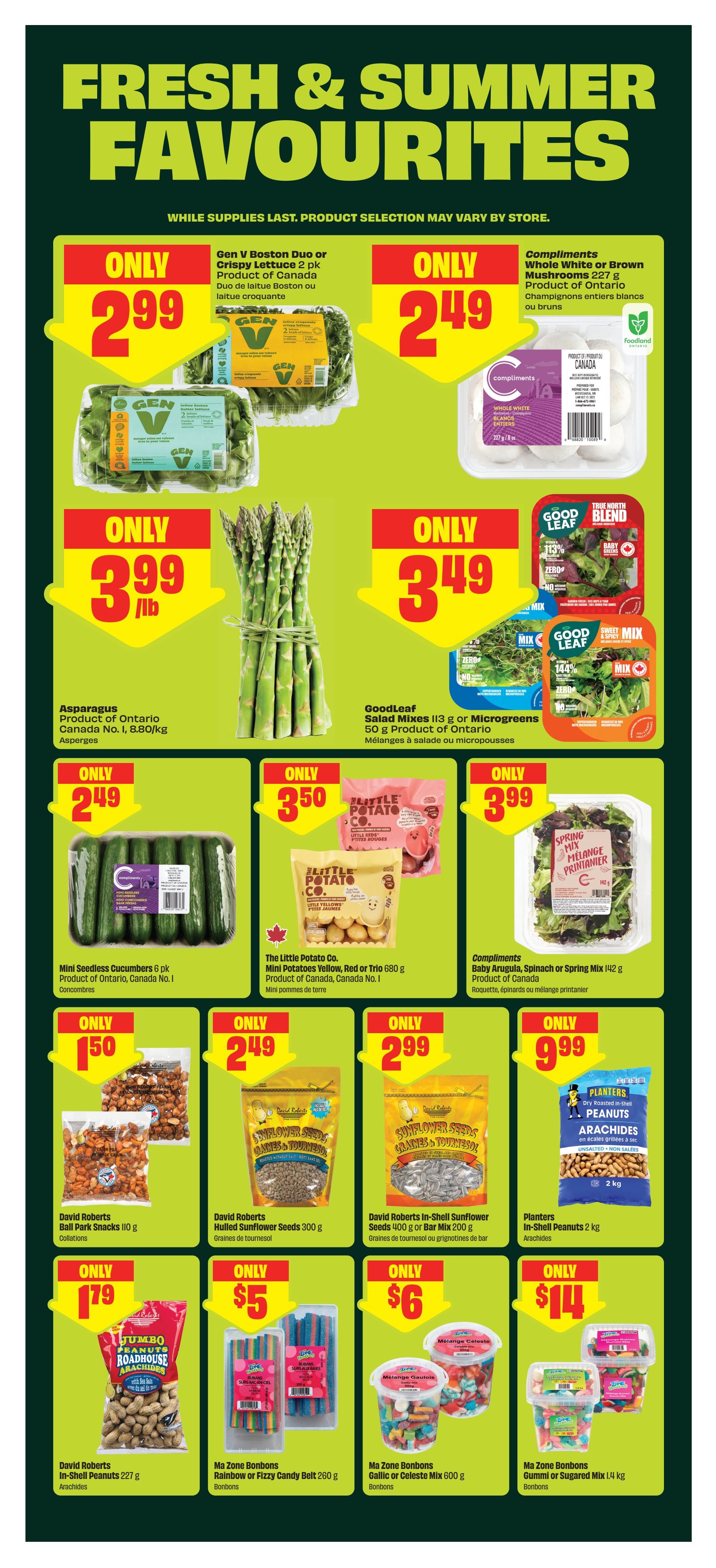 Fresh & Summer Favourites page 5 of the FreshCo flyer. Featuring Gen V Boston Duo or Crispy Lettuce 2 pk for only $2.99. Compliments Whole White or Brown Mushrooms 227 g for only $2.49. Asparagus, Product of Ontario, for only $3.99/lb. GoodLeaf Salad Mixes 113 g or Microgreens 50 g for only $3.49. Mini Seedless Cucumbers 6 pk for only $2.49. The Little Potato Co. Mini Potatoes Yellow, Red or Trio 680 g for only $3.50. Compliments Baby Arugula, Spinach or Spring Mix 142 g for only $3.99. David Roberts Ball Park Snacks 110 g for only $1.79. David Roberts Hulled Sunflower Seeds 300 g for only $2.49. David Roberts In-Shell Sunflower Seeds 400 g or Bar Mix 200 g for only $2.99. Planters Dry Roasted In-Shell Peanuts 2 kg for only $9.99. Ma Zone Bonbons Rainbow or Fizzy Candy Belt 260 g for only $5. Ma Zone Bonbons Golic or Celeste Mix 600 g for only $6. Ma Zone Bonbons Gummi or Sugared Mix 1.4 kg for only $14.
