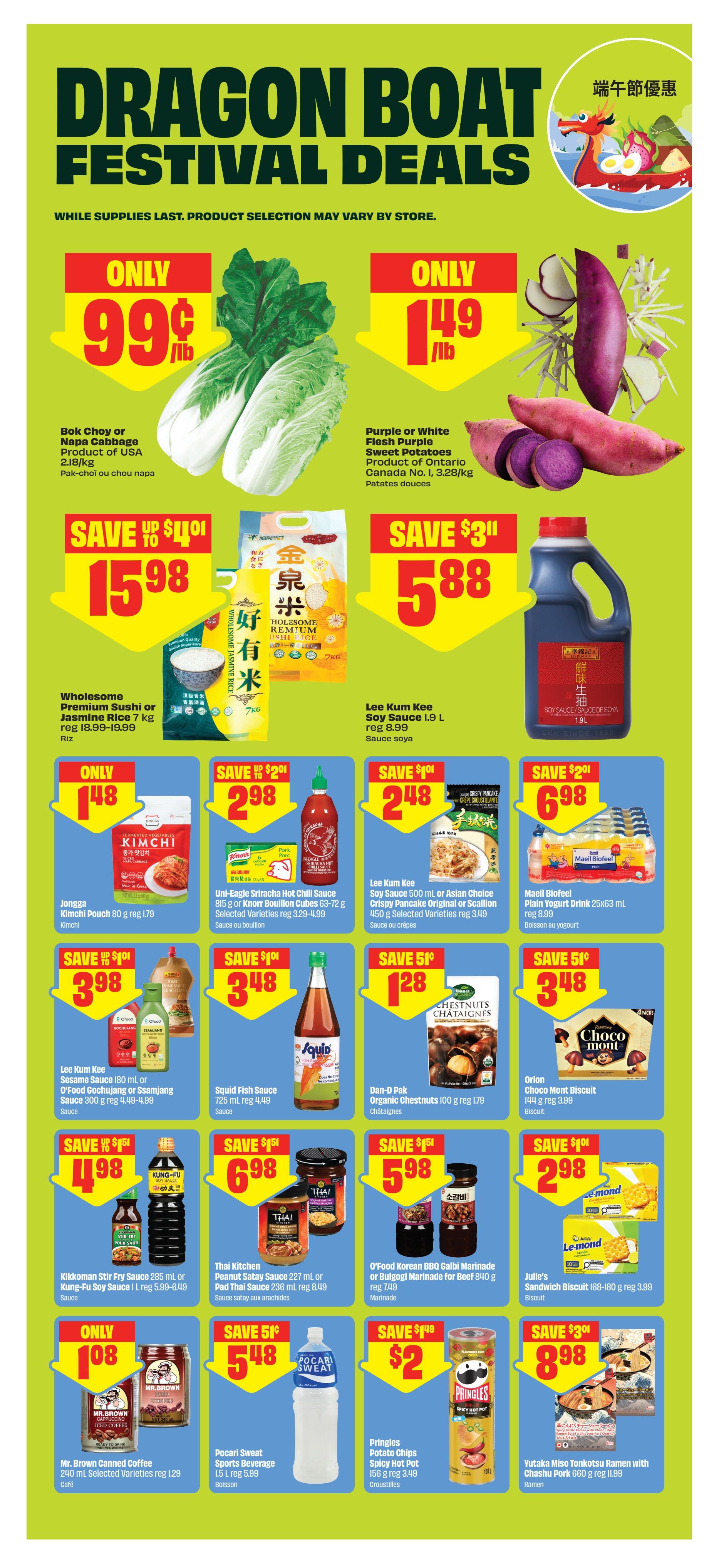 FreshCo Dragon Boat Festival Deals flyer, page 8. Featuring Bok Choy or Napa Cabbage for only $0.99/lb. Purple or White Flesh Purple Sweet Potatoes are $1.49/lb. Wholesome Premium Sushi or Jasmine Rice is on sale for $15.98 (save up to $4.01). Lee Kum Kee Soy Sauce 1.9 L is $5.88 (save $3.11). Jongga Kimchi Pouch is only $1.48. Uni-Eagle Sriracha Hot Chili Sauce 815 g or Knorr Bouillon Cubes 63-72 g are $2.98 (save $2.01). Lee Kum Kee Soy Sauce 500 mL or Asian Choice Crispy Pancake Original or Scallion 450 g are $2.48 (save $1.01). Maeil Biofeel Plain Yogurt Drink 25x63 mL is $6.98 (save $2.01). Lee Kum Kee Sesame Sauce 180 mL or O'Food Gochujang or Ssamjang Sauce 300 g are $3.98 (save $1.01). Squid Fish Sauce 725 mL is $3.48 (save $1.01). Dan-D Pak Organic Chestnuts 100 g is $1.28 (save $0.51). Orion Choco Mont Biscuit 144 g is $3.99 (save $1.01). Kikkoman Stir Fry Sauce 285 mL or Kung-Fu Soy Sauce 1 L are $4.98 (save $1.51). Thai Kitchen Peanut Satay Sauce 227 mL or Pad Thai Sauce 236 mL are $5.98 (save $1.51). O'Food Korean BBQ Galbi Marinade or Bulgogi Marinade for Beef 840 g is $5.98 (save $1.51). Julie's Sandwich Biscuit 168-180 g are $2.98 (save $1.01). Mr. Brown Canned Coffee 240 mL is $1.08. Pocari Sweat Sports Beverage 1.5 L is $5.48 (save $0.51). Pringles Potato Chips Spicy Hot Pot 156 g are $2.00 (save $1.49). Yutaka Miso Tonkotsu Ramen with Chashu Pork 660 g is $8.98 (save $3.01).
