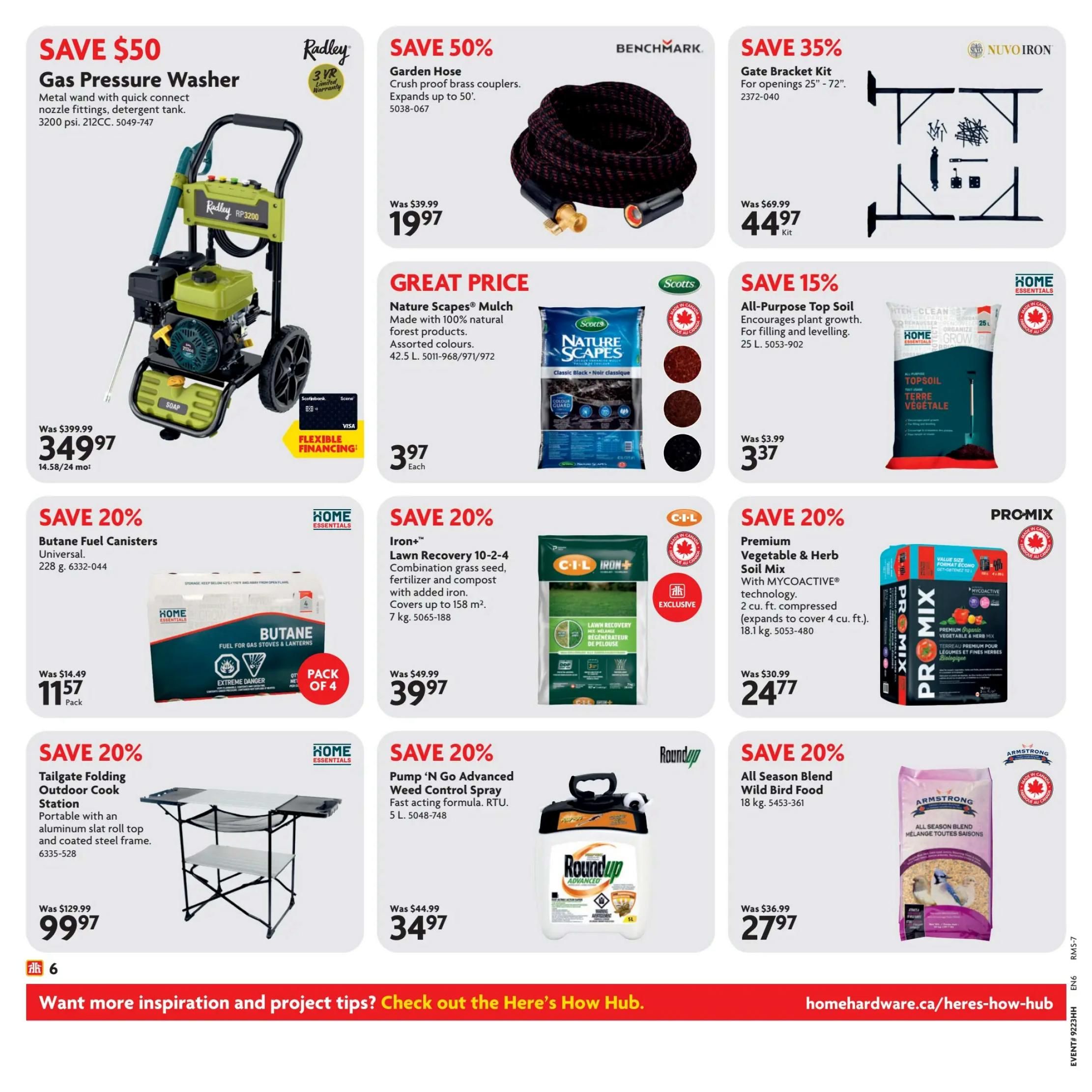 Home Hardware flyer specials page 7. Features a Radley Gas Pressure Washer, save $50, now $349.97. Also, a Benchmark Garden Hose, save 50%, now $19.97. Nuvo Iron Gate Bracket Kit, save 35%, now $44.97. Great price on Scotts Nature Scapes Mulch, 42.5 L, now $3.97 each. Home Essentials All-Purpose Top Soil, 25 L, save 15%, now $3.37. Home Essentials Butane Fuel Canisters, 228 g, save 20%, now $11.57 per pack of 4. C-I-L Iron+ Lawn Recovery, 7 kg, save 20%, now $39.97. PRO-MIX Premium Vegetable & Herb Soil Mix, 18.1 kg, save 20%, now $24.77. Home Essentials Tailgate Folding Outdoor Cook Station, save 20%, now $99.97. Roundup Pump 'N Go Advanced Weed Control Spray, 5 L, save 20%, now $34.97. Armstrong All Season Blend Wild Bird Food, 18 kg, save 20%, now $27.97.