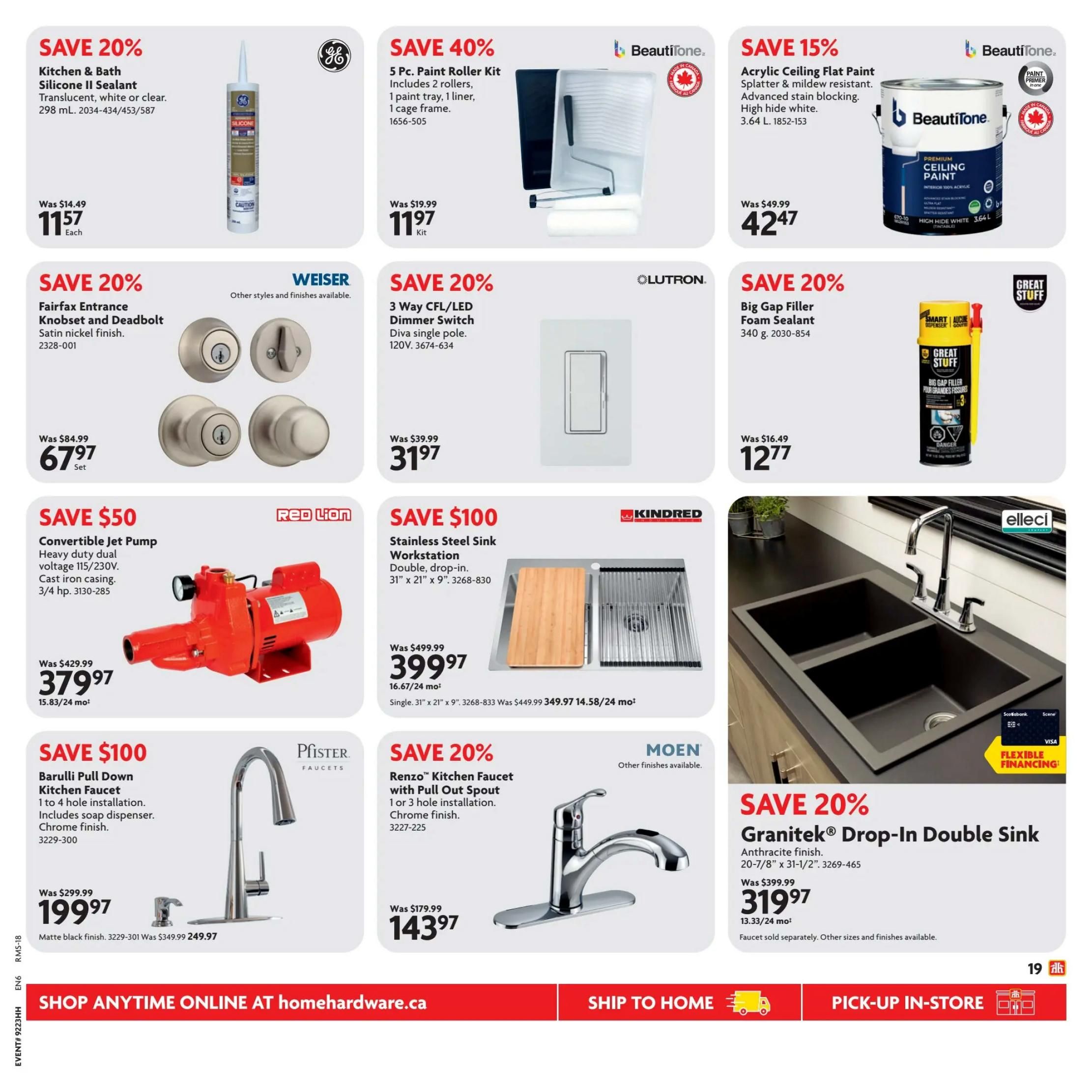 Home Hardware flyer specials page 21. Save 20% on GE Kitchen & Bath Silicone II Sealant, translucent, white or clear, 298 mL for $11.57. Save 40% on a 5 Pc. Paint Roller Kit including 2 rollers, 1 paint tray, 1 liner, and 1 cage frame for $11.97. Save 15% on Beautitone Acrylic Ceiling Flat Paint, splatter & mildew resistant, advanced stain blocking, high hide white, 3.64 L for $42.47. Save 20% on Weiser Fairfax Entrance Knobset and Deadbolt in satin nickel finish for $67.97 per set. Save 20% on Lutron 3 Way CFL/LED Dimmer Switch, Diva single pole, 120V for $31.97. Save 20% on Great Stuff Big Gap Filler Foam Sealant, 340 g for $12.77. Save $50 on a Red Lion Convertible Jet Pump, heavy duty dual voltage 115/230V, cast iron casing, 3/4 hp for $379.97 (15.83/24 months). Save $100 on a Kindred Stainless Steel Sink Workstation, double, drop-in, 31' x 21' x 9' for $399.97 (16.67/24 months). Save $100 on a Pfister Barulli Pull Down Kitchen Faucet, 1 to 4 hole installation, includes soap dispenser, chrome finish for $199.97 (matte black finish 3229-301 was $349.99, now $249.97). Save 20% on a Moen Renzo Kitchen Faucet with Pull Out Spout, 1 or 3 hole installation, chrome finish for $143.97. Save 20% on a GraniteTek Drop-In Double Sink in anthracite finish, 20-7/8' x 31-1/2' for $319.97 (13.33/24 months). Shop anytime online at homehardware.ca.