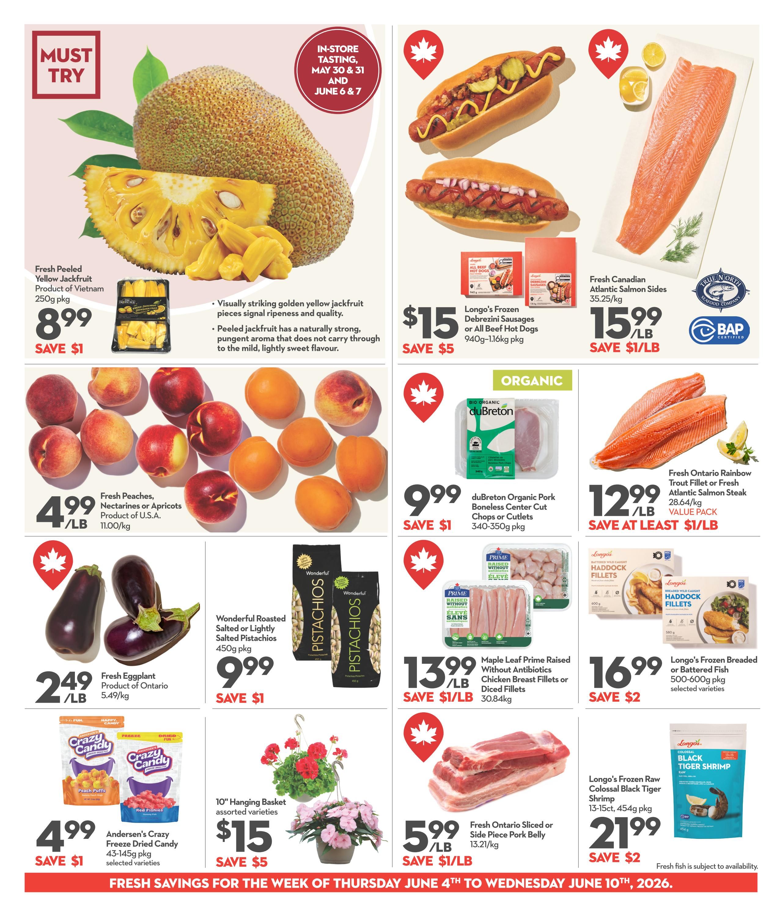 Longo's Weekly Flyer Specials Page 4. Features Fresh Peeled Yellow Jackfruit from Vietnam for $8.99, saving $1. Also available are Fresh Peaches, Nectarines or Apricots for $4.99/lb and Fresh Eggplant from Ontario for $2.49/lb. On sale are Longo's Frozen Debrezini Sausages or All Beef Hot Dogs for $15, saving $5. duBreton Organic Pork Boneless Center Cut Chops or Cutlets are $9.99, saving $1. Fresh Canadian Atlantic Salmon Sides are $15.99/lb. Maple Leaf Prime Raised Without Antibiotics Chicken Breast Fillets or Diced Fillets are $13.99/lb, saving $1/lb. Longo's Frozen Breaded or Battered Fish is $16.99, saving $2. Fresh Ontario Sliced or Side Piece Pork Belly is $5.99/lb, saving $1/lb. Longo's Frozen Raw Colossal Black Tiger Shrimp is $21.99, saving $2. Also featured are Wonderful Roasted Salted or Lightly Salted Pistachios for $9.99, saving $1, and 10' Hanging Basket assorted varieties for $15, saving $5. Andersen's Crazy Freeze Dried Candy is $4.99, saving $1. Fresh fish is subject to availability. subject to availability. Savings valid from Thursday, June 4th to Wednesday, June 10th, 2026.
