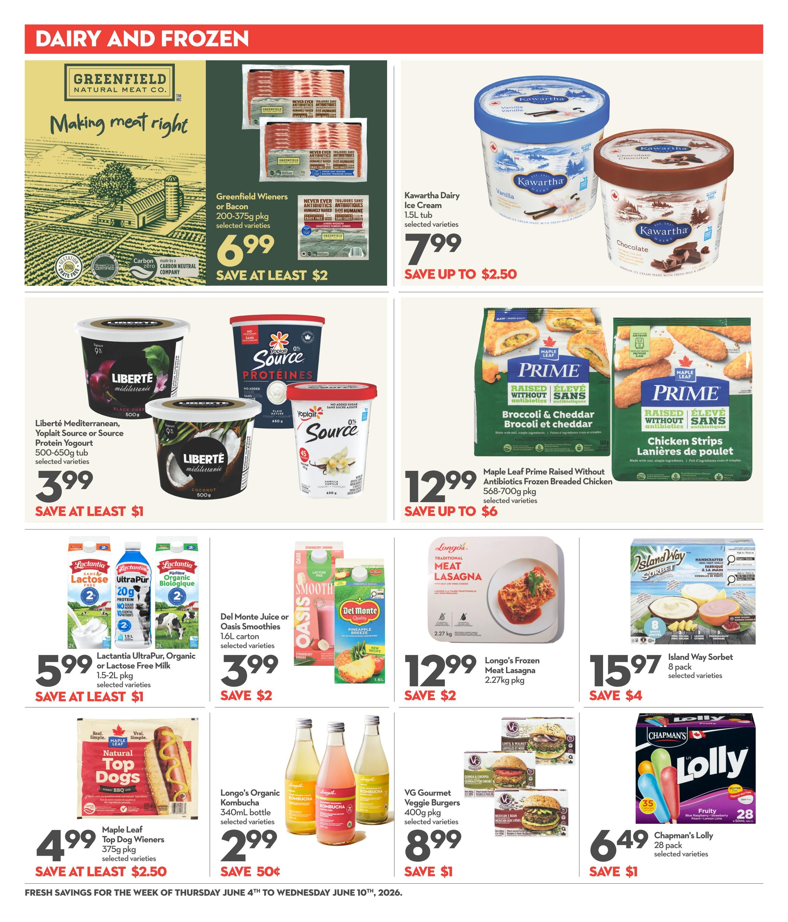 Longo's weekly flyer specials page 10 features dairy and frozen deals. Greenfield Wieners or Bacon 200-375g pkg are $6.99, save at least $2. Kawartha Dairy Ice Cream 1.5L tub is $7.99, save up to $2.50. Liberté Mediterranean, Yoplait Source or Source Protein Yogurt 500-650g tub is $3.99, save at least $1. Maple Leaf Prime Raised Without Antibiotics Frozen Breaded Chicken 568-700g pkg is $12.99, save up to $6. Lactantia UltraPur, Organic or Lactose Free Milk 1.5-2L pkg is $5.99, save at least $1. Del Monte Juice or Oasis Smoothies 1.6L carton is $3.99, save $2. Maple Leaf Natural Top Dogs Wieners 375g pkg is $4.99, save at least $2.50. Longo's Organic Kombucha 340mL bottle is $2.99, save 50 cents. Longo's Frozen Meat Lasagna 2.27kg pkg is $12.99, save $2. Island Way Sorbet 8 pack is $15.97, save $4. VG Gourmet Veggie Burgers 400g pkg is $8.99, save $1. Chapman's Lolly 28 pack is $6.49, save $1. Fresh savings are valid from Thursday, June 4th to Wednesday, June 10th, 2026.