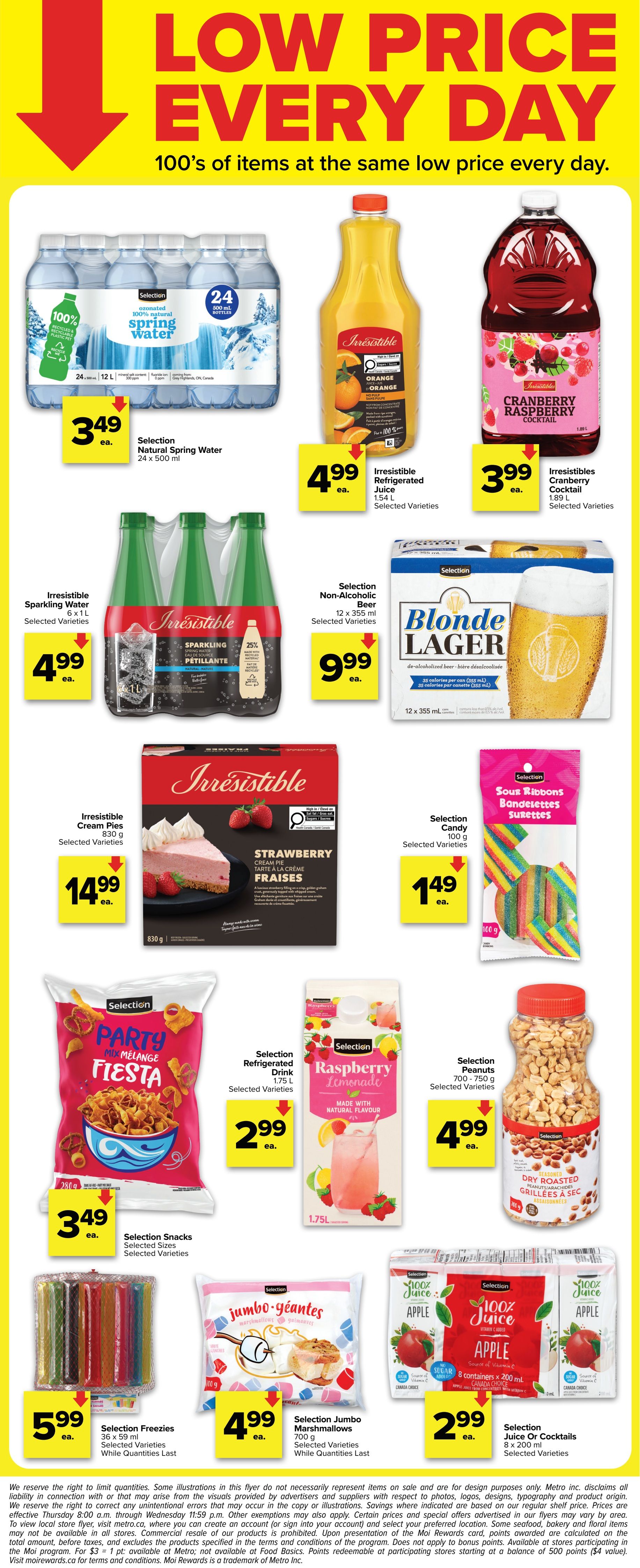 Metro Ontario flyer, page 5. Features Selection Natural Spring Water 24 x 500 ml for $3.49 ea. Irresistible Refrigerated Juice Orange 1.54 L for $4.99 ea. Irresistibles Cranberry Cocktail 1.89 L for $3.99 ea. Irresistible Sparkling Water 6 x 1 L for $4.99 ea. Selection Non-Alcoholic Beer Blonde Lager 12 x 355 ml for $9.99 ea. Irresistible Strawberry Cream Pies 830 g for $14.99 ea. Selection Candy Sour Ribbons 100 g for $1.49 ea. Selection Snacks Party Fiesta 280 g for $3.49 ea. Selection Refrigerated Drink Raspberry Lemonade 1.75 L for $2.99 ea. Selection Peanuts Dry Roasted 700-750 g for $4.99 ea. Selection Freezies 36 x 59 ml for $5.99 ea. Selection Jumbo Marshmallows 700 g for $4.99 ea. Selection Juice Or Cocktails Apple 8 x 200 ml for $2.99 ea. The flyer highlights 'Low Price Every Day' with 100s of items at the same low price.