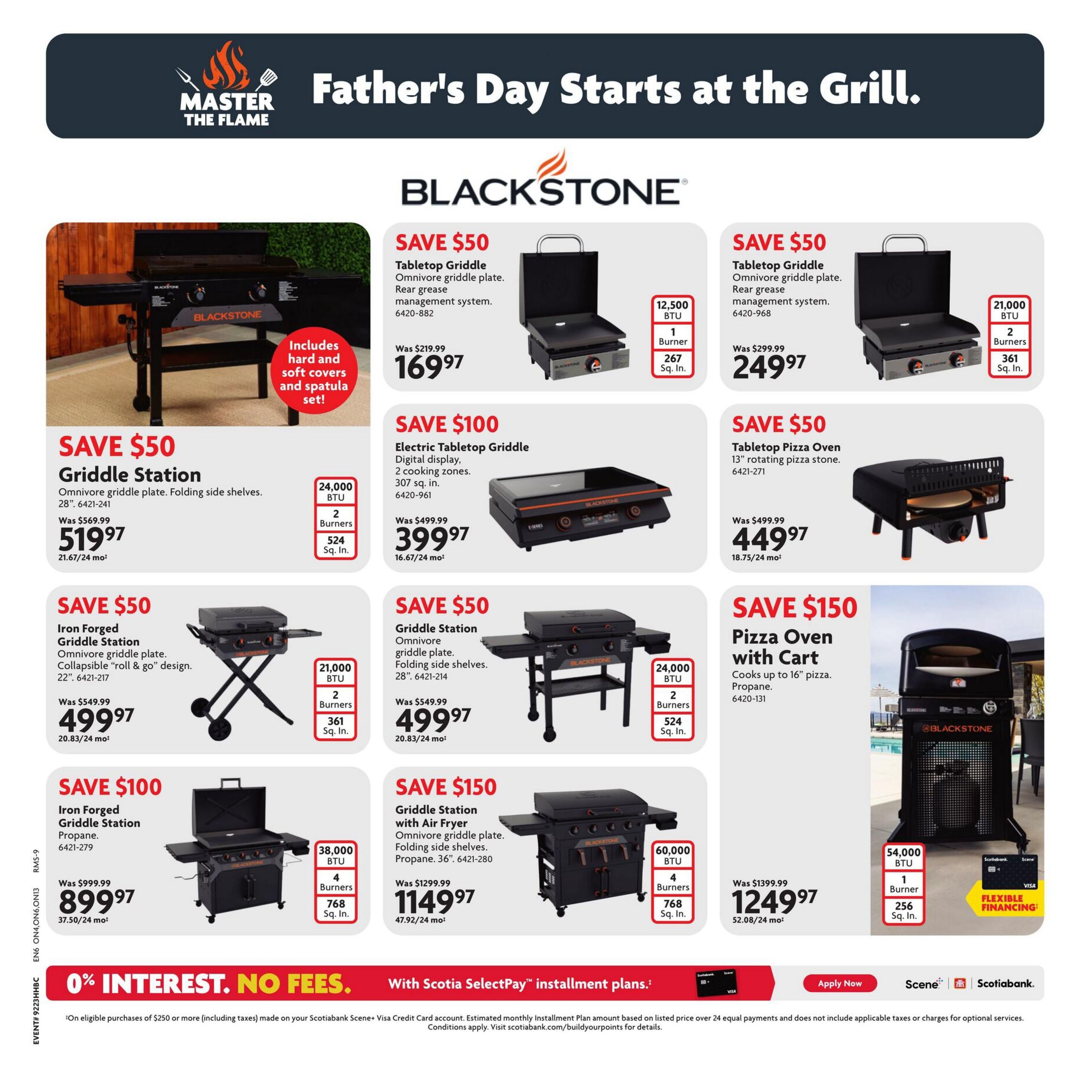 Home Hardware flyer, Page 12: Father's Day Starts at the Grill. Featuring Blackstone Griddles and Pizza Ovens. Save $50 on Blackstone Tabletop Griddle Omnivore, 12,500 BTU, 1 burner, 267 sq. in. for $169.97. Save $50 on Blackstone Tabletop Griddle Omnivore, 21,000 BTU, 2 burners, 361 sq. in. for $249.97. Save $50 on Blackstone Griddle Station, 24,000 BTU, 2 burners, 524 sq. in. for $519.97. Save $100 on Blackstone Electric Tabletop Griddle, digital display, 2 cooking zones, 307 sq. in. for $399.97. Save $50 on Blackstone Iron Forged Griddle Station, Omnivore griddle plate, collapsible 'roll & go' design, 22', 21,000 BTU, 2 burners, 361 sq. in. for $499.97. Save $50 on Blackstone Tabletop Pizza Oven with 13' rotating pizza stone for $449.97. Save $100 on Blackstone Iron Forged Griddle Station, propane, 38,000 BTU, 4 burners, 768 sq. in. for $899.97. Save $150 on Blackstone Griddle Station with Air Fryer, Omnivore griddle plate, propane, 36', 60,000 BTU, 4 burners, 768 sq. in. for $1149.97. Save $150 on Blackstone Pizza Oven with Cart, cooks up to 16' pizza, propane, 54,000 BTU, 1 burner, 256 sq. in. for $1249.97. Special financing available: 0% interest, no fees with Scotiabank SelectPay installment plans on eligible purchases of $250 or more.
