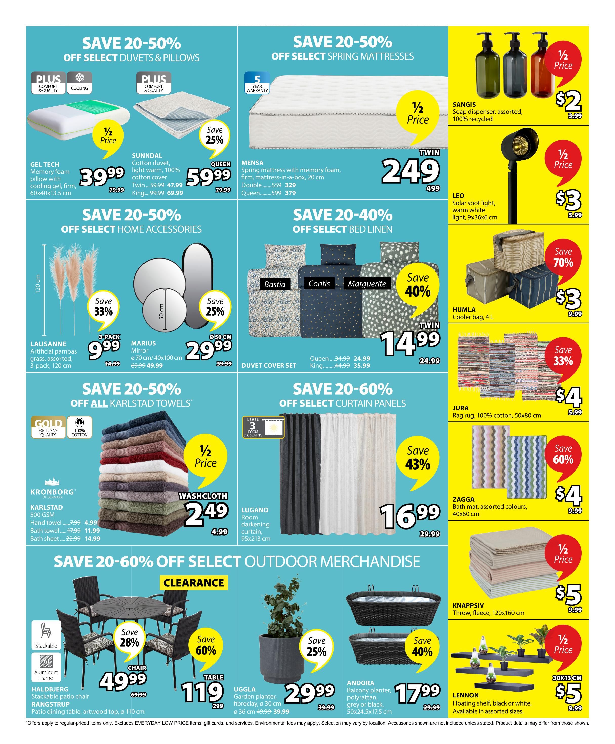 Jysk Flyer Specials Page 2: Save 20-50% on select duvets & pillows, including the GEL TECH memory foam pillow with cooling gel for $39.99 (was $79.99) and the SUNNDAL cotton duvet in Queen for $59.99 (was $79.99) and Twin for $47.99 (was $59.99), King for $69.99 (was $99.99). Save 20-50% on select spring mattresses, featuring the MENSA spring mattress with memory foam, 20 cm thick, in Twin for $249 (was $499) and Double for $329 (was $559), Queen for $379 (was $599). Save 20-50% on select home accessories: LAUSANNE artificial pampas grass, 3-pack, 120 cm for $9.99 (was $14.99), and MARIUS mirror, 70 cm or 40x100 cm, for $29.99 (was $39.99 or $49.99). Save 20-40% on select bed linen, with duvet cover sets in Bastia, Contis, and Marguerite styles available in Twin for $14.99 (was $24.99), Queen for $24.99 (was $34.99), and King for $35.99 (was $44.99). On the right side, find SANGIS soap dispensers for $2 (was $3.99), LEO solar spot lights for $3 (was $5.99), HUMLA cooler bags, 4 L, for $3 (was $9.99) with a 70% saving, JURA rag rugs, 100% cotton, 50x80 cm, for $4 (was $5.99) with a 33% saving, and ZAGGA bath mats, assorted colours, 40x60 cm, for $4 (was $9.99) with a 60% saving. Save 20-60% off all Karlstad towels, including KRONBORG 500 GSM washcloths for $2.49 (was $4.99), hand towels for $4.99 (was $7.99), bath towels for $11.99 (was $17.99), and bath sheets for $14.99 (was $22.99). Also, save 20-60% on select curtain panels, featuring LUGANO room darkening curtains, 95x213 cm, for $16.99 (was $29.99) with a 43% saving. Save 20-60% off select outdoor merchandise: HALDBJERG stackable patio chairs with aluminum frame for $49.99 (was $69.99) with a 28% saving, and RANGSTRUP patio dining table, artwood top, 110 cm diameter, for $119 (was $299) with a 60% saving. UGGla garden planters, fibreglass, 30 cm diameter, are $29.99 (was $39.99) with a 25% saving. ANDORA balcony planters, polyrattan, grey or black, 50x24.5x17.5 cm, are $17.99 (was $29.99) with a 40% saving. KNAPPSIV fleece throws, 120x160 cm, are $5 (was $9.99) with 1/2 price. LENNON floating shelves, black or white, available in assorted sizes, are $5 (was $9.99) with 1/2 price.