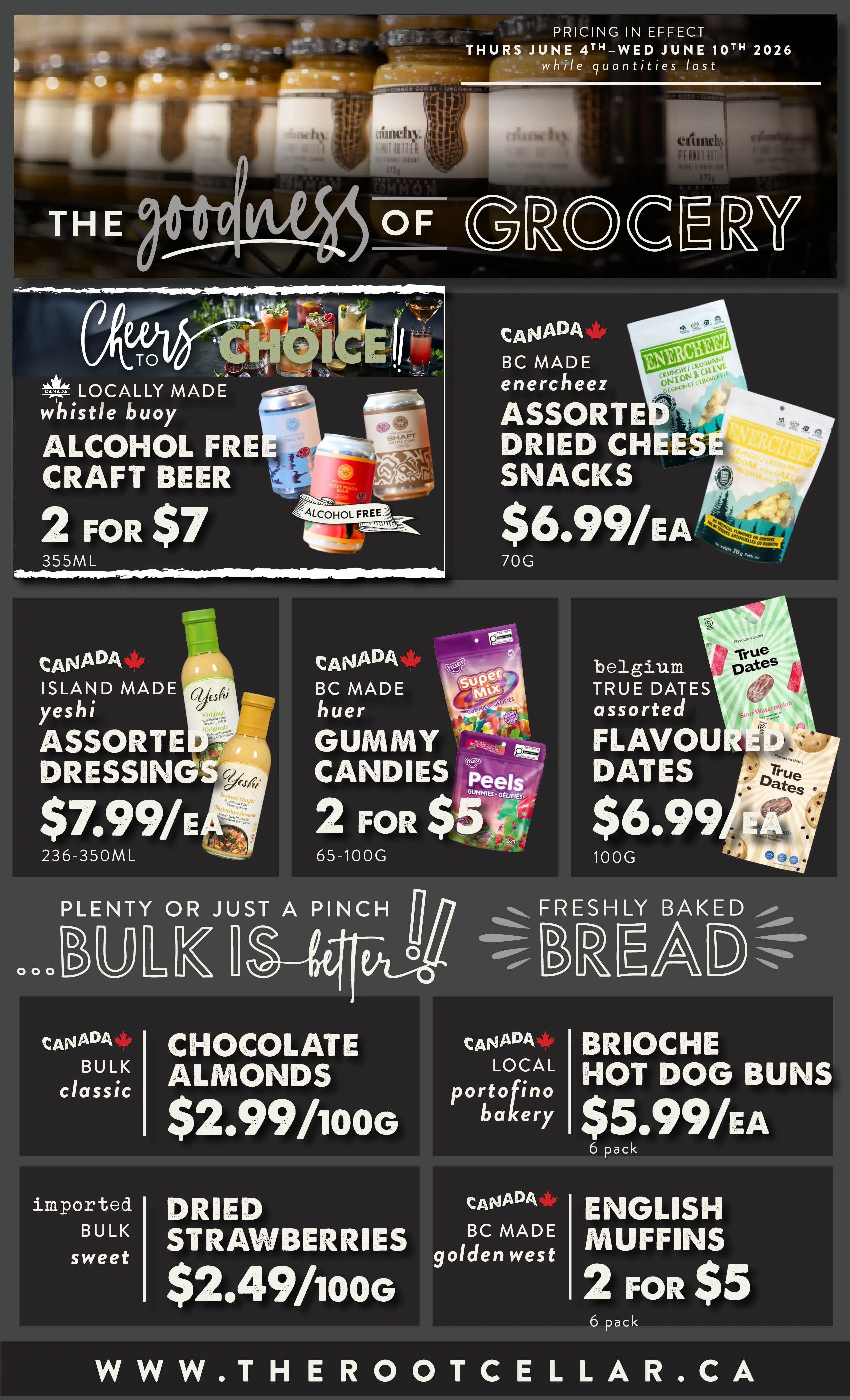 The Root Cellar weekly flyer specials page 5 features 'The Goodness of Grocery'. Deals include locally made Whistle Buoy alcohol-free craft beer, 2 for $7 for 355ml. Enercheez assorted dried cheese snacks from BC are $6.99 each for 70g. Island made Yeshi assorted dressings are $7.99 each for 236-350ml. BC made Huer gummy candies, including Super Mix and Peels, are 2 for $5 for 65-100g. Belgium True Dates assorted flavoured dates are $6.99 each for 100g. Bulk items include classic chocolate almonds for $2.99/100g and sweet imported dried strawberries for $2.49/100g. Freshly baked bread includes Portofino Bakery brioche hot dog buns, 6 pack, for $5.99 each. Golden West BC made English muffins, 6 pack, are 2 for $5. Pricing is in effect Thursday June 4th to Wednesday June 10th, 2026, while quantities last. Visit www.therootcellar.ca.