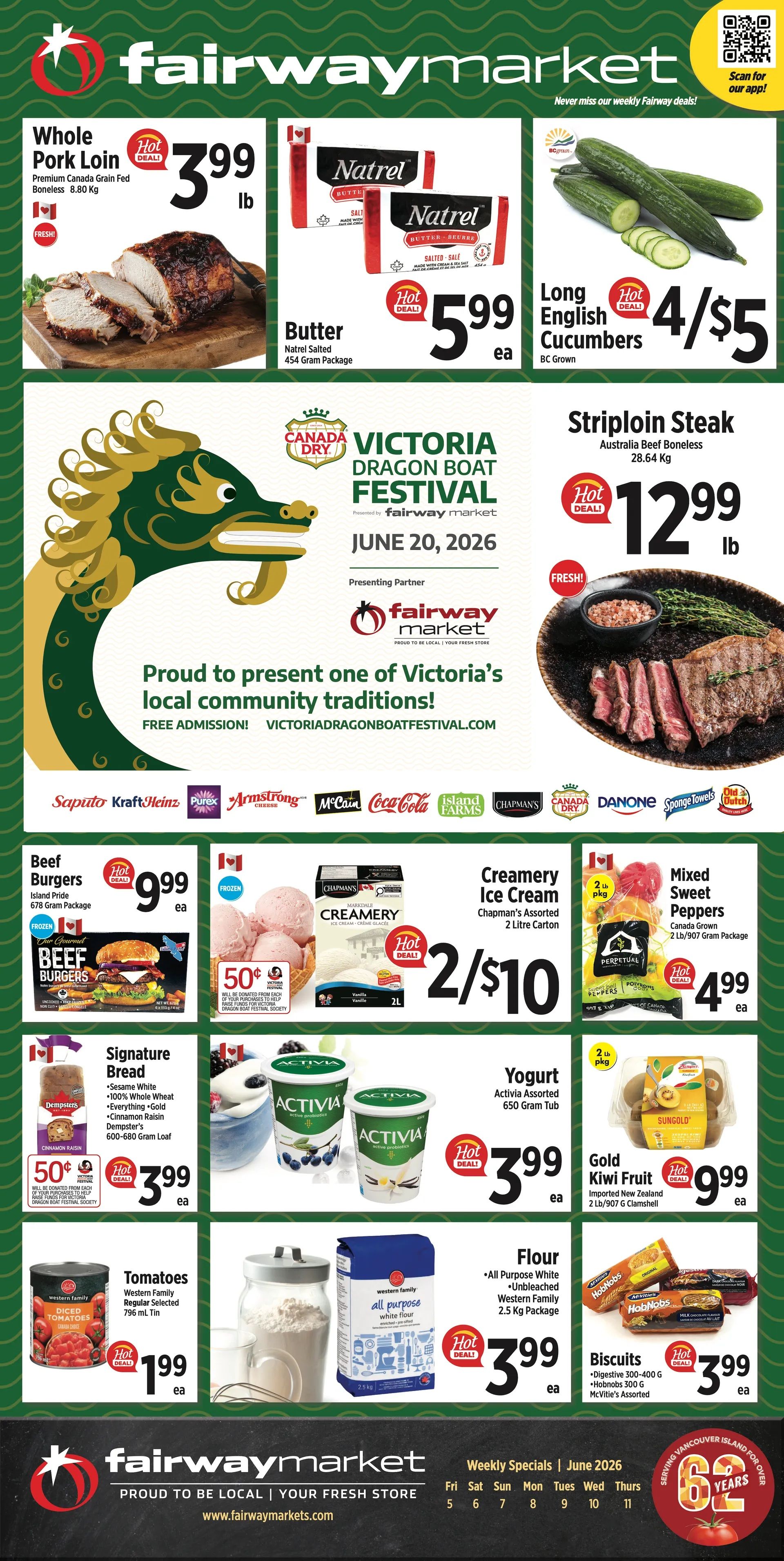 Fairway Market weekly flyer specials page 1. Featuring Whole Pork Loin, Premium Canada Grain Fed, 8.80 Kg for $3.99 lb. Natrel Salted Butter, 454 Gram Package, on hot deal for $5.99 each. Long English Cucumbers, BC Grown, 4 for $5. Striploin Steak, Australia Beef Boneless, 28.64 Kg, on hot deal for $12.99 lb. Also featured is the Canada Dry Victoria Dragon Boat Festival. Beef Burgers, Island Pride, 678 Gram Package, on hot deal for $9.99 each. Chapman's Creamery Ice Cream, Assorted, 2 Litre Carton, on hot deal for 2 for $10. Mixed Sweet Peppers, Canada Grown, 2 Lb/907 Gram Package, on hot deal for $4.99 each. Signature Bread, Dempster's, 600-680 Gram Loaf, on hot deal for $3.99 each, with 50 cents from each loaf donated to the Victoria Dragon Boat Festival Society. Activia Assorted Yogurt, 650 Gram Tub, for $3.99 each. Gold Kiwi Fruit, Imported New Zealand, 2 Lb/907 Gram Clamshell, on hot deal for $9.99 each. Western Family Tomatoes, Regular Selected, 796 ml Tin, on hot deal for $1.99 each. Western Family All Purpose White Flour, Unbleached, 2.5 Kg Package, on hot deal for $3.99 each. HobNobs Biscuits, 300 G, and McVitie's Assorted, on hot deal for $3.99 each.