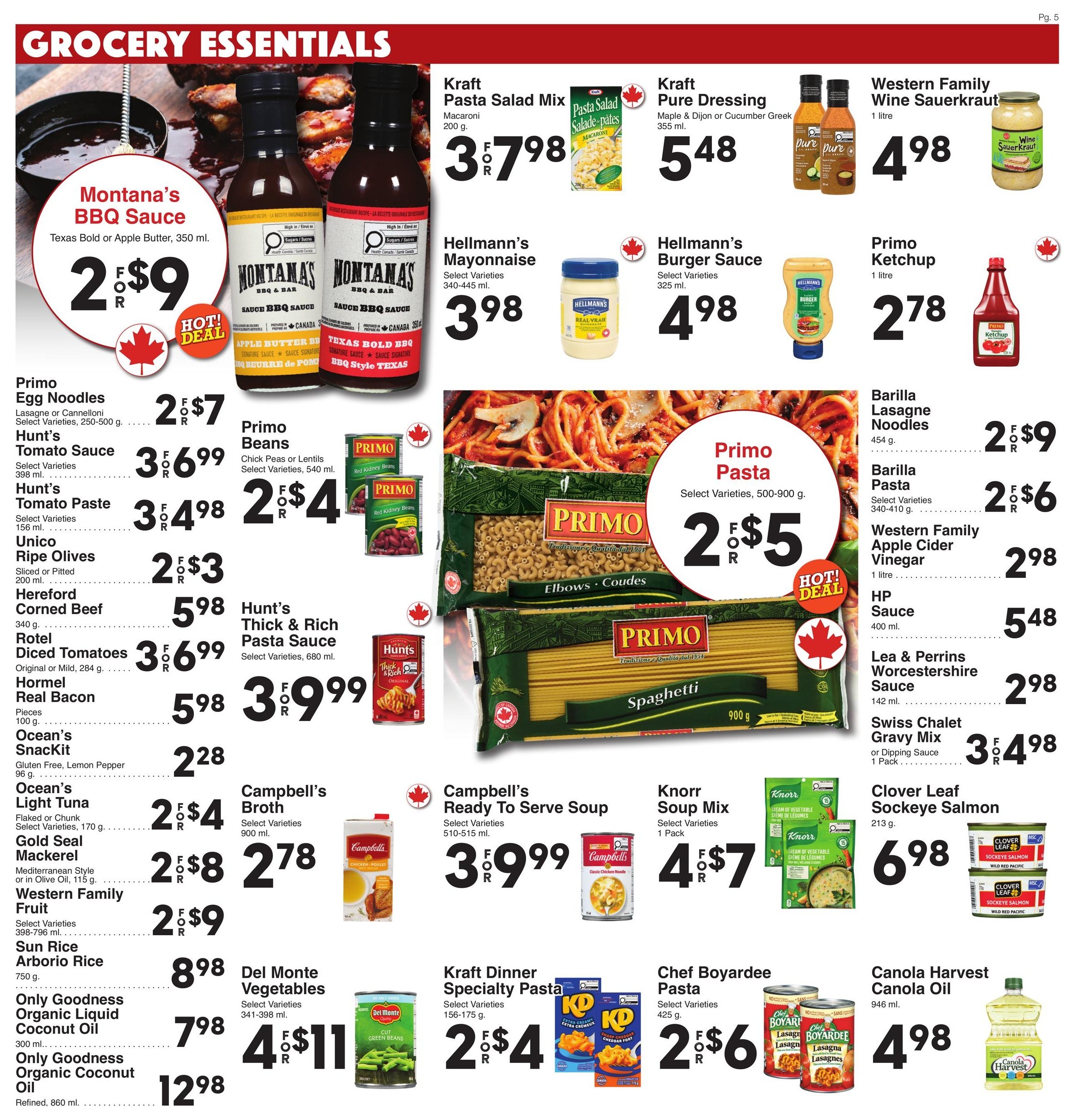 AG Foods grocery essentials flyer page 5 featuring Montana's BBQ Sauce Texas Bold or Apple Butter, 350 ml for $2 for $9. Kraft Pasta Salad Mix Macaroni, 200 g for 3 for $7.98. Kraft Pure Dressing Maple & Dijon or Cucumber Greek, 355 ml for $5.48. Western Family Wine Sauerkraut, 1 litre for $4.98. Hellmann's Mayonnaise, select varieties, 340-445 ml for $3.98. Hellmann's Burger Sauce, select varieties, 325 ml for $4.98. Primo Ketchup, 1 litre for $2.78. Primo Egg Noodles, select varieties, 250-500 g for 2 for $7. Hunt's Tomato Sauce, select varieties, 398 ml for 3 for $6.99. Hunt's Tomato Paste, select varieties, 156 ml for 3 for $4.98. Unico Ripe Olives, sliced or pitted, 200 ml for 2 for $3. Hereford Corned Beef, 340 g for $5.98. Rotel Diced Tomatoes, original or mild, 284 g for 3 for $6.99. Hormel Real Bacon Pieces, 100 g for 3 for $9.99. Ocean's SnackIt Gluten Free, Lemon Pepper, 96 g for $2.28. Ocean's Light Tuna, flaked or chunk, select varieties, 170 g for 2 for $4. Gold Seal Mackerel, Mediterranean Style or in Olive Oil, 115 g for 2 for $8. Western Family Fruit, select varieties, 398-796 ml for 2 for $9. Sun Rice Arborio Rice, 750 g for $8.98. Only Goodness Organic Liquid Coconut Oil, 300 ml for $7.98. Only Goodness Organic Coconut Oil Refined, 860 ml for $12.98. Primo Beans, chick peas or lentils, select varieties, 540 ml for 2 for $4. Barilla Lasagne Noodles, 454 g for 2 for $9. Barilla Pasta, select varieties, 340-410 g for 2 for $6. Western Family Apple Cider Vinegar, 1 litre for $2.98. HP Sauce, 400 ml for $5.48. Lea & Perrins Worcestershire Sauce, 142 ml for $2.98. Swiss Chalet Gravy Mix or Dipping Sauce, 1 pack for 3 for $4.98. Campbell's Broth, select varieties, 900 ml for $2.78. Campbell's Ready to Serve Soup, select varieties, 510-515 ml for 3 for $9.99. Knorr Soup Mix, select varieties, 1 pack for 4 for $7. Kraft Dinner Specialty Pasta, select varieties, 156-175 g for 2 for $4. Chef Boyardee Pasta, select varieties, 425 g for 2 for $6. Canola Harvest Canola Oil, 946 ml for $4.98. Primo Pasta, select varieties, 500-900 g for 2 for $5.