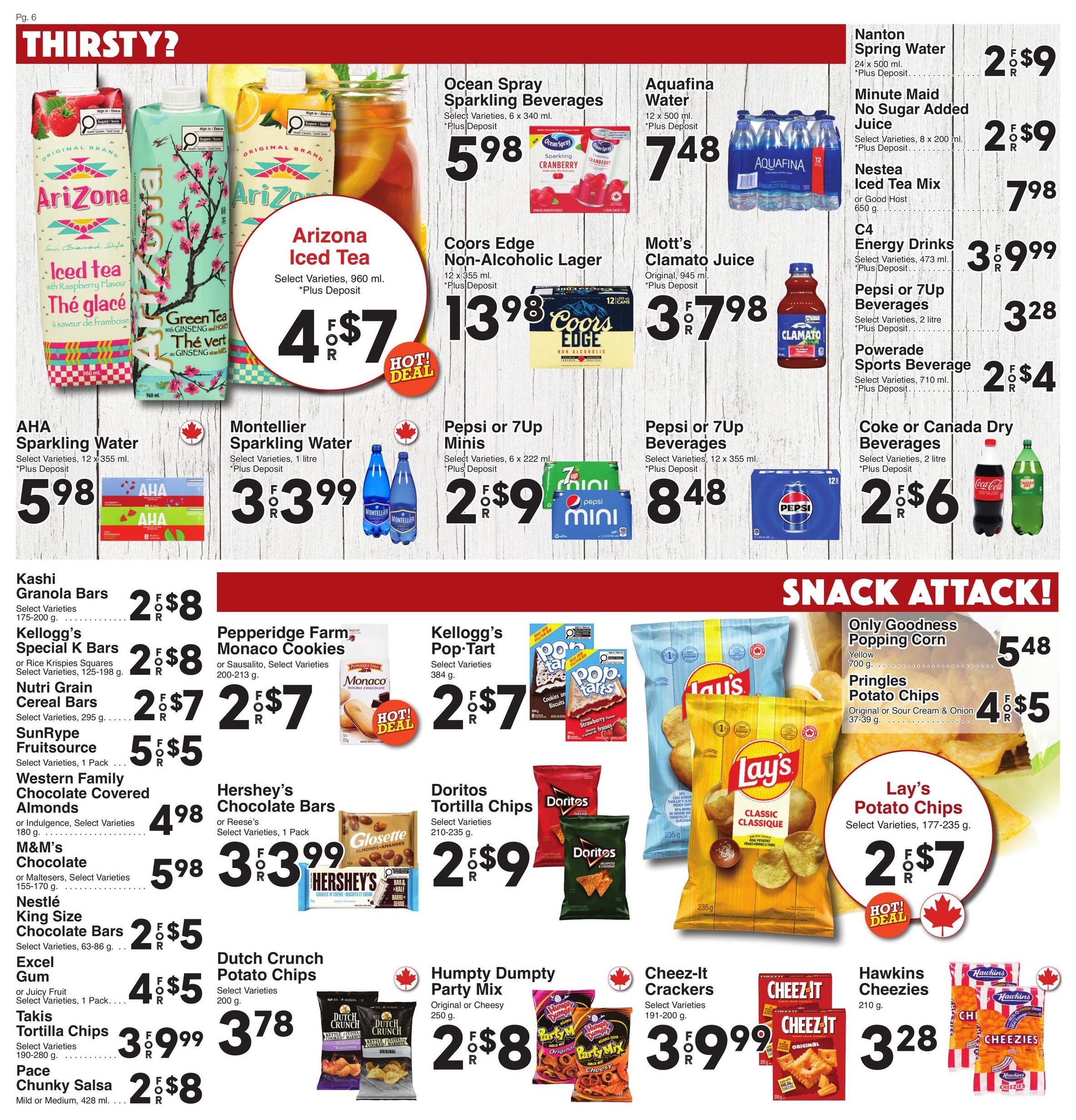 AG Foods Weekly Flyer Specials, Page 6. Thirsty? section features Arizona Iced Tea, 960 ml, for 4 for $7. Ocean Spray Sparkling Beverages, 6 x 340 ml, are $5.98. Aquafina Water, 12 x 500 ml, is $7.48. Coors Edge Non-Alcoholic Lager, 12 x 355 ml, is $13.98. Mott's Clamato Juice, Original, 945 ml, is 3 for $7.98. Nanton Spring Water, 24 x 500 ml, is 2 for $9. Minute Maid No Sugar Added Juice, 8 x 200 ml, is 2 for $9. Nestea Iced Tea Mix or Good Host, 650 g, is $7.98. C4 Energy Drinks, 473 ml, are $3.99. Pepsi or 7UP Beverages, 2 litre, are 2 for $6. Powerade Sports Beverage, 710 ml, is 2 for $4. AHA Sparkling Water, 12 x 355 ml, is $5.98. Montellier Sparkling Water, 1 litre, is 3 for $3.99. Pepsi or 7UP Minis, 6 x 222 ml, are 2 for $9. Snack Attack! section includes Only Goodness Popping Corn, 700 g, for $5.48. Pringles Potato Chips, Original or Sour Cream & Onion, 37-39 g, are 4 for $5. Lay's Potato Chips, Select Varieties, 177-235 g, are 2 for $7. Kashi Granola Bars, Select Varieties, 175-200 g, are 2 for $8. Kellogg's Special K Bars or Rice Krispies Squares, Select Varieties, 125-198 g, are 2 for $8. Nutri Grain Cereal Bars, Select Varieties, 295 g, are 2 for $7. SunRype Fruitsource, Select Varieties, 1 Pack, is 5 for $5. Western Family Chocolate Covered Almonds or Indulgence, Select Varieties, 180 g, is $4.98. M&M's Chocolate or Maltesers, Select Varieties, 155-170 g, is $5.98. Nestlé King Size Chocolate Bars, Select Varieties, 63-86 g, are 2 for $5. Excel Gum or Juicy Fruit, Select Varieties, 1 Pack, are 4 for $5. Takis Tortilla Chips, Select Varieties, 190-280 g, are 3 for $9.99. Pace Chunky Salsa, Mild or Medium, 428 ml, is 2 for $8. Hershey's Chocolate Bars or Reese's Chocolate Bars, Select Varieties, 1 Pack, are 3 for $3.99. Dutch Crunch Potato Chips, Select Varieties, 200 g, is $3.78. Doritos Tortilla Chips, Select Varieties, 210-235 g, are 2 for $9. Humpty Dumpty Party Mix, Original or Cheesy, 250 g, is 2 for $8. Cheez-It Crackers, Select Varieties, 191-200 g, are 3 for $9.99. Hawkins Cheezies, 210 g, is $3.28.