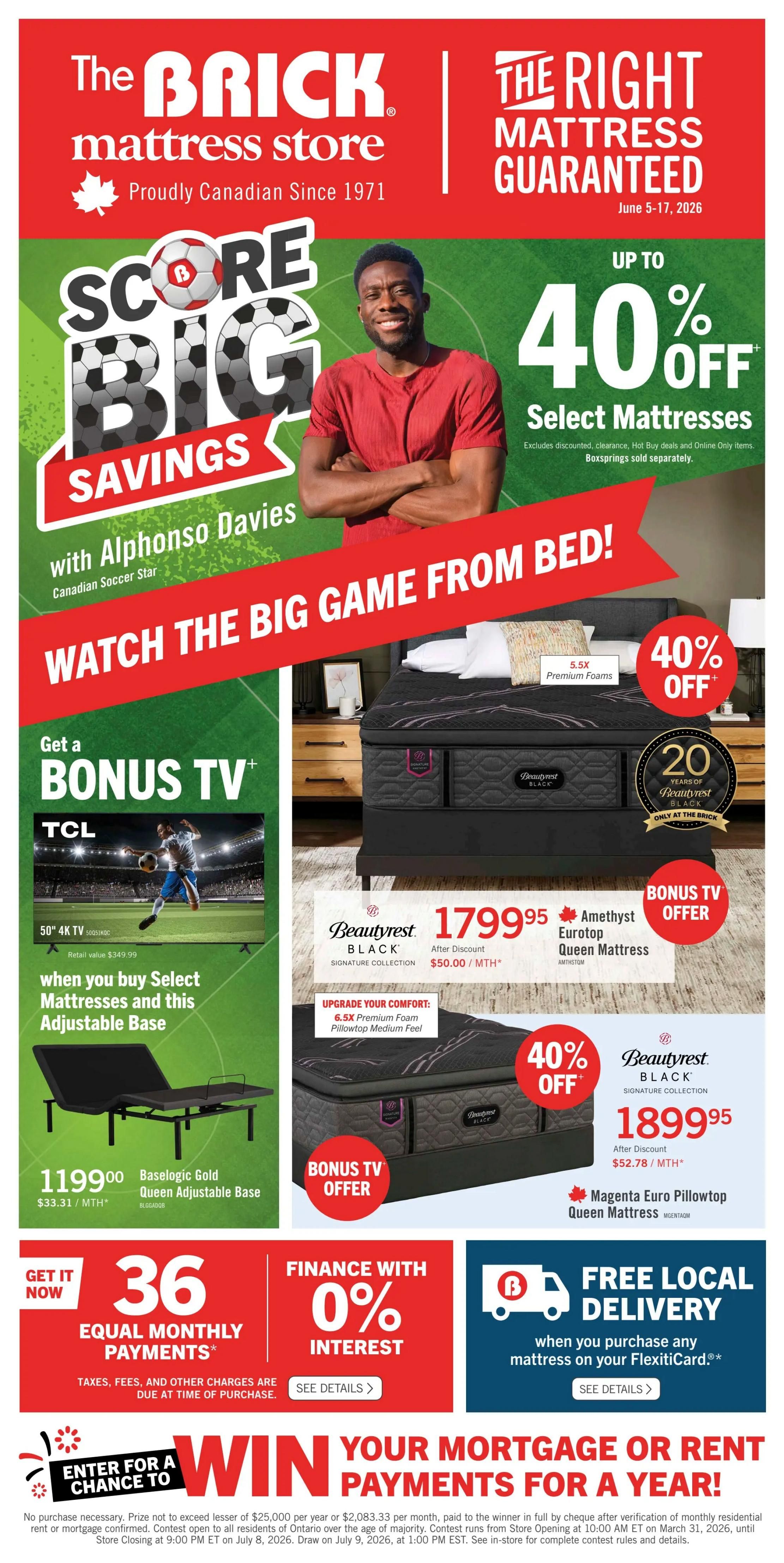 The Brick mattress store flyer, page 3. Score Big Savings with Soccer Star Alphonso Davies. Up to 40% off select mattresses. Watch the Big Game from Bed! Get a bonus TV when you buy select mattresses and an adjustable base. Features a 50' 4K TV for $1199.00, with retail value $349.99. Also available is the Baselogic Gold Queen Adjustable Base for $1199.00, or $33.31/month. On the right, a Beautyrest Black Amethyst Eurotop Queen Mattress is on sale for $1799.95 after discount, or $50.00/month, with a bonus TV offer. This mattress features 6.5X Premium Foams and comes with a 20-year warranty. Another Beautyrest Black Magenta Euro Pillowtop Queen Mattress is available for $1899.95 after discount, or $52.78/month. Both mattresses are 40% off. Financing available with 0% interest on equal monthly payments for 36 months. Free local delivery when you purchase any mattress on your FlexitiCard. Enter for a chance to win your mortgage or rent payments for a year.