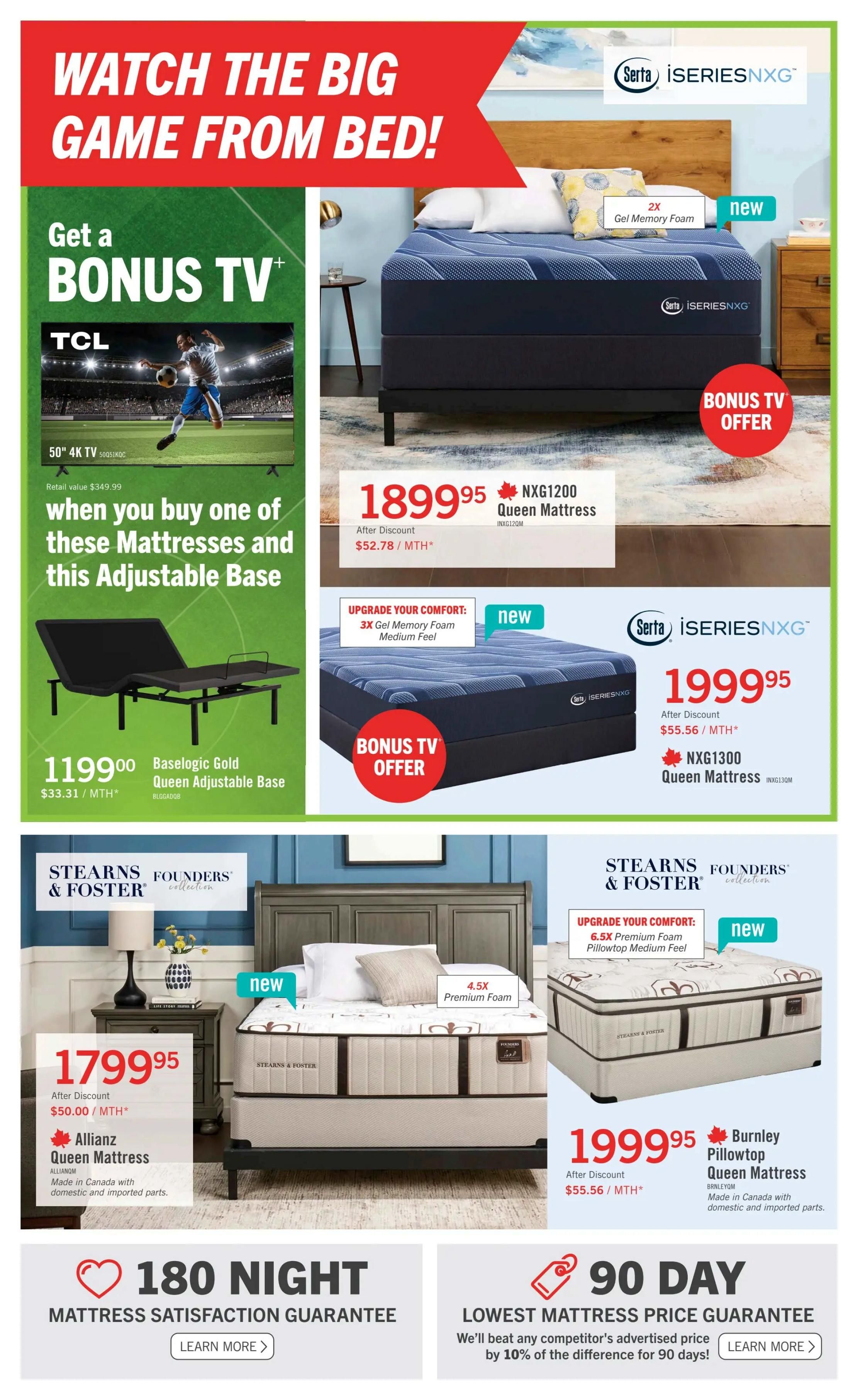 The Brick flyer, page 4: Watch the big game from bed! Get a bonus 50' 4K TV when you buy one of the featured mattresses and an adjustable base. The BaseLogic Gold Queen Adjustable Base is $1199.00, or $33.31/MTH*. The Serta iSeriesNXG NXG1200 Queen Mattress is $1899.95, or $52.78/MTH*, with a bonus TV offer. An upgrade option for 3X Gel Memory Foam Medium Feel is available. The Serta iSeriesNXG NXG1300 Queen Mattress is $1999.95, or $55.56/MTH*, also with a bonus TV offer. The Stearns & Foster Founders Collection AllianZ Queen Mattress is $1799.95, or $50.00/MTH*, made in Canada with domestic and imported parts. An upgrade option for 6.5X Premium Foam Pillowtop Medium Feel is available. The Stearns & Foster Founders Collection Burnley Pillowtop Queen Mattress is $1999.95, or $55.56/MTH*, made in Canada with domestic and imported parts. Also featured are a 180 Night Mattress Satisfaction Guarantee and a 90 Day Lowest Mattress Price Guarantee.