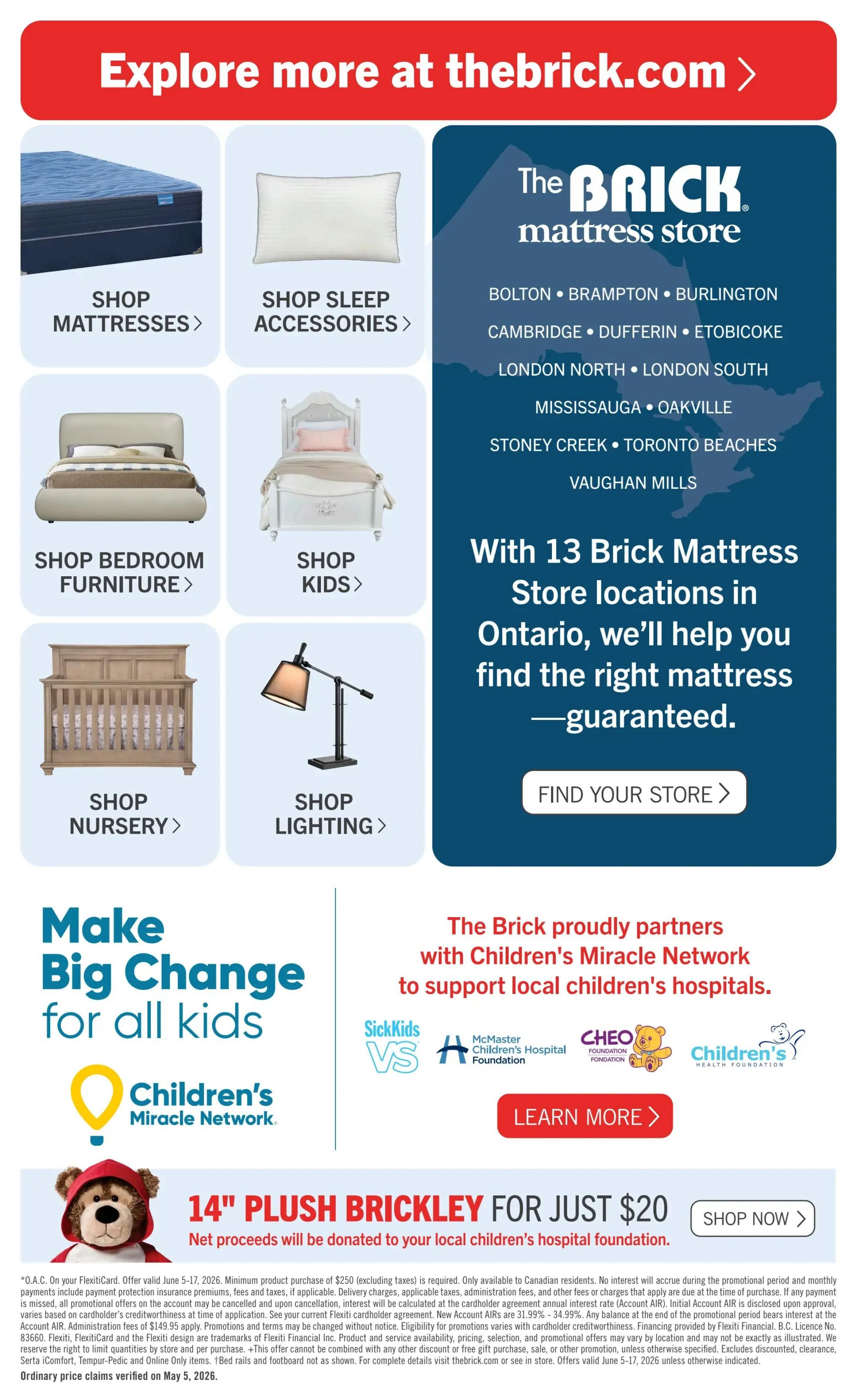 Explore more at thebrick.com. Shop mattresses, sleep accessories, bedroom furniture, kids' items, nursery furniture, and lighting. The Brick mattress store has 13 locations in Ontario, including Bolton, Brampton, Burlington, Cambridge, Dufferin, Etobicoke, London North, London South, Mississauga, Oakville, Stoney Creek, Toronto Beaches, and Vaughan Mills. Find your store. The Brick proudly partners with Children's Miracle Network to support local children's hospitals. Learn more about the partnership. Special offer: 14' Plush Brickley for just $20, with net proceeds donated to your local children's hospital foundation. Shop now. Offer valid June 5-17, 2026. Minimum purchase of $250 (excluding taxes) is required. Ordinary price claims verified on May 5, 2026.