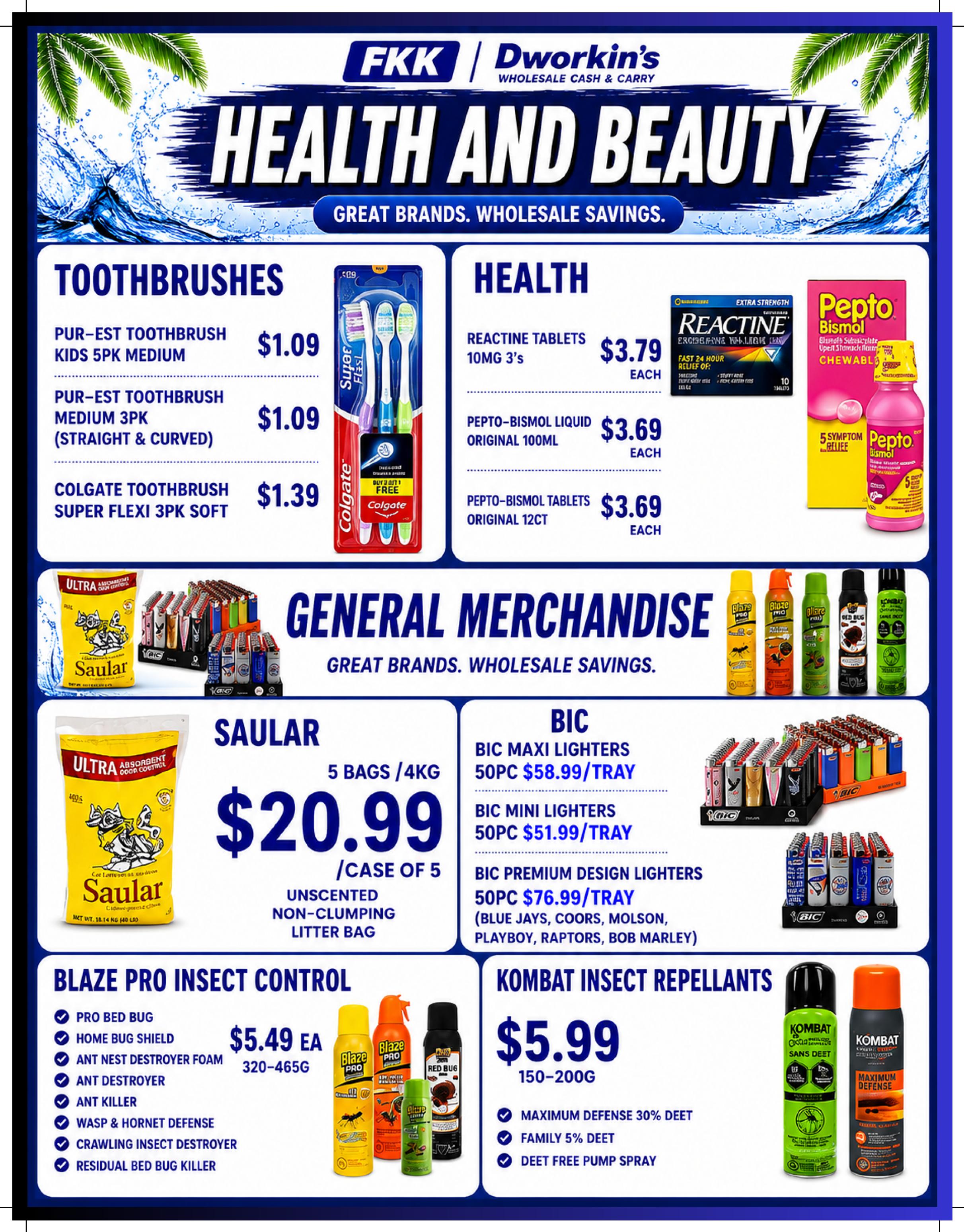 FKK Dworkin's Wholesale Cash & Carry flyer specials page 6 features Health and Beauty products. In Toothbrushes, find Pur-Est Toothbrush Kids 5pk Medium for $1.09, Pur-Est Toothbrush Medium 3pk (Straight & Curved) for $1.09, and Colgate Toothbrush Super Flexi 3pk Soft for $1.39. Under Health, Reactine Tablets 10mg 3's are $3.79 each, Pepto-Bismol Liquid Original 100ml is $3.69 each, and Pepto-Bismol Tablets Original 12ct are $3.69 each. General Merchandise includes Saular Unscented Non-Clumping Litter Bag, 5 bags/4kg for $20.99 per case of 5. BIC lighters are available: Maxi Lighters 50pc for $58.99/tray, Mini Lighters 50pc for $51.99/tray, and Premium Design Lighters 50pc for $76.99/tray, featuring brands like Blue Jays, Coors, Molson, Playboy, Raptors, and Bob Marley. Blaze Pro Insect Control products are $5.49 each, including Pro Bed Bug, Home Bug Shield, Ant Nest Destroyer Foam, Ant Destroyer, Ant Killer, Wasp & Hornet Defense, Crawling Insect Destroyer, and Residual Bed Bug Killer. Combat Insect Repellents are $5.99 for 150-200g, offering Maximum Defense 30% DEET, Family 5% DEET, and DEET Free Pump Spray.