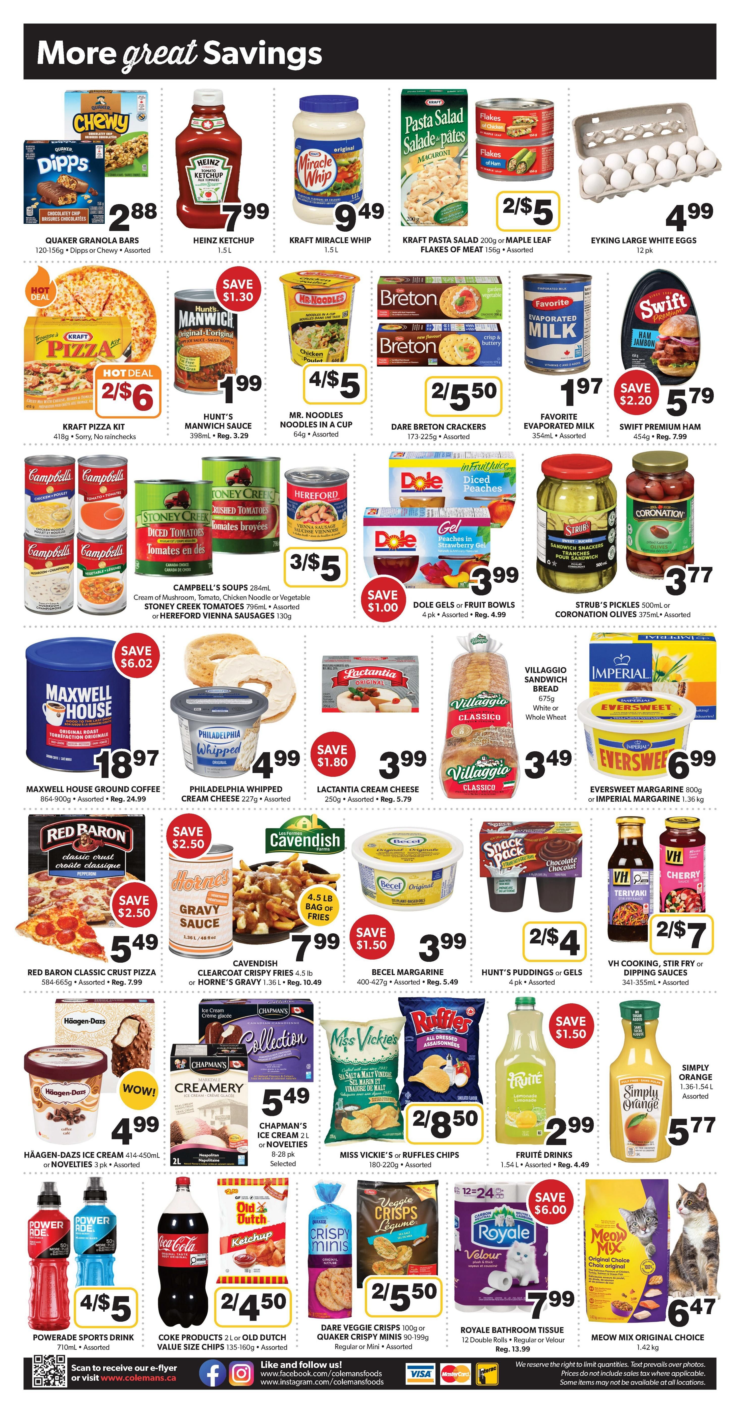 Colemans Weekly Flyer Specials Page 2. Featuring a variety of grocery items on sale. Highlights include Quaker Chewy Granola Bars for $2.88, Heinz Ketchup for $7.99, Kraft Miracle Whip for $9.49, and Kraft Pasta Salad or Maple Leaf Flakes of Meat for 2/$5. Also available are Eyeking Large White Eggs for $4.99. Hot deals include Kraft Pizza Kit for 2/$6 and Hunt's Manwich Sauce for $1.99 (save $1.30). Mr. Noodles in a cup are 4/$5, and Dare Breton Crackers are 2/$5.50. Favorite Evaporated Milk is $1.97, and Swift Premium Ham is $5.79 (save $2.20). Campbell's Soups are 3/$5, Dole Gels or Fruit Bowls are $3.99 (save $1.00), and Strub's Pickles or Coronation Olives are $3.77. Maxwell House Ground Coffee is $18.97 (save $6.02), Philadelphia Whipped Cream Cheese is $4.99, and Lactantia Cream Cheese is $3.99 (save $1.80). Villaggio Sandwich Bread is $3.49. Eversweet Margarine or Imperial Margarine is $6.99. Red Baron Classic Crust Pizza is $5.49 (save $2.50), Cavendish Clearcoat Fries or Horne's Gravy is $7.99 (save $1.50), and Becel Margarine is $3.99 (save $1.50). Hunt's Puddings or Gels are 4 pk for $4.99. VH Cooking, Stir Fry or Dipping Sauces are 2/$7. Häagen-Dazs Ice Cream is $4.99, Chapman's Ice Cream or Novelties are $5.49. Miss Vickie's or Ruffles Chips are 2/$8.50. Fruité Drinks are $2.99 (save $1.50), and Simply Orange Juice is $5.77. Powerade Sports Drink is 4/$5. Coca-Cola products or Old Dutch Value Size Chips are 2/$4.50. Dare Veggie Crisps or Quaker Crispy Minis are 2/$5.50. Royale Bathroom Tissue is $7.99 (save $6.00), and Meow Mix Original Choice cat food is $6.47.