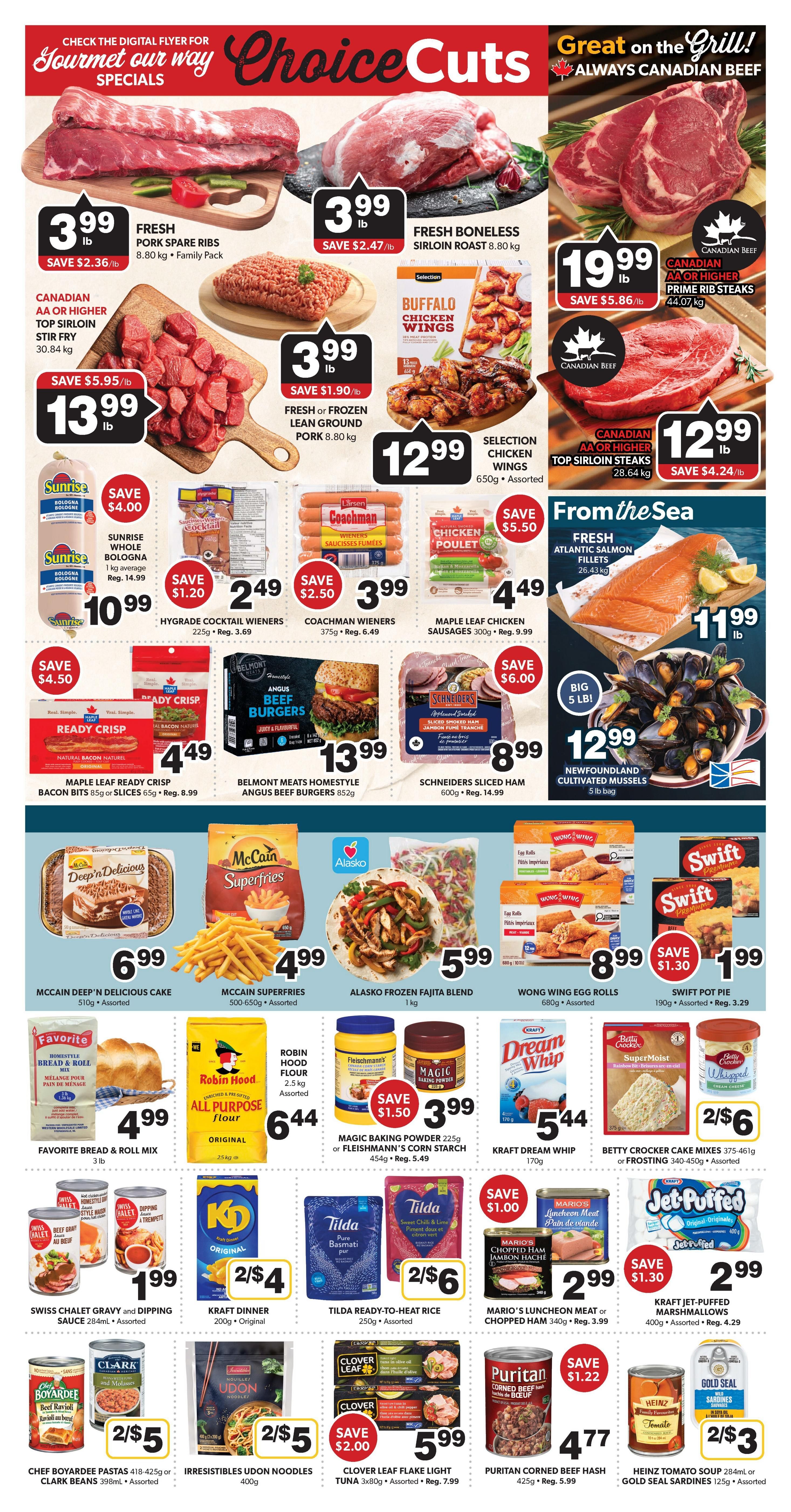 Colemans Weekly Flyer Specials, Page 4. Featuring Choice Cuts and Great on the Grill specials. Fresh Pork Spare Ribs are $3.99/lb, saving $2.36/lb. Fresh Boneless Sirloin Roast (8.80 kg) is $3.99/lb, saving $2.47/lb. Canadian AA or Higher Top Sirloin Stir Fry (30.84 kg) is $13.99/lb, saving $5.95/lb. Fresh or Frozen Lean Ground Pork (8.80 kg) is $3.99/lb, saving $1.90/lb. Selection Chicken Wings (650g) are $12.99, assorted. Canadian AA or Higher Prime Rib Steaks (44.07 kg) are $19.99/lb, saving $5.86/lb. Canadian AA or Higher Top Sirloin Steaks (28.64 kg) are $12.99/lb, saving $4.24/lb. From the Sea: Fresh Atlantic Salmon Fillets (26.43 kg) are $11.99/lb. Big 5 lb bag of Newfoundland Cultivated Mussels are $12.99. Also featured are Sunrise Whole Bologna (1 kg average) for $10.99, saving $4.00. Hygrade Cocktail Wieners (225g) are $2.49, saving $1.20. Coachman Wieners (375g) are $3.99, saving $2.50. Maple Leaf Chicken Sausages (300g) are $4.49, saving $5.50. Ready Crisp Bacon Bits or Slices (65g) are $4.49, saving $4.50. Belmont Homestyle Angus Beef Burgers (852g) are $13.99. Schneiders Sliced Ham (600g) are $8.99, saving $6.00. McCain Deep 'n Delicious Cake (510g) is $6.99. McCain Superfries (500-650g) are $4.99. Alasko Frozen Fajita Blend (1 kg) is $5.99. Wong Wing Egg Rolls (680g) are $8.99, saving $1.30. Swift Pot Pie (190g) are $1.99, assorted. Favorite Bread & Roll Mix (3 lb) is $4.99. Robin Hood All Purpose Flour (2.5 kg) is $6.44. Magic Baking Powder (225g) or Fleischmann's Corn Starch (454g) are $3.99, saving $1.50. Kraft Dream Whip (170g) is $5.44. Betty Crocker Cake Mixes (375-461g) or Frosting (340-450g) are $2.65. Swiss Chalet Gravy and Dipping Sauce (284mL) are $1.99. Kraft Dinner (200g) is 2 for $4. Tilda Ready-to-Heat Rice (250g) is 2 for $6. Mario's Luncheon Meat or Chopped Ham (340g) are $2.99, saving $1.00. Kraft Jet-Puffed Marshmallows (400g) are $2.99, saving $1.30. Chef Boyardee Pastas (418-425g) or Clark Beans (398mL) are 2 for $5. Irresistibles Udon Noodles (400g) are 2 for $5. Clover Leaf Flake Light Tuna (3x80g) are $5.99, saving $2.00. Puritan Corned Beef Hash (425g) are $4.77, saving $1.22. Heinz Tomato Soup (284mL) or Gold Seal Sardines (125g) are 2 for $3.