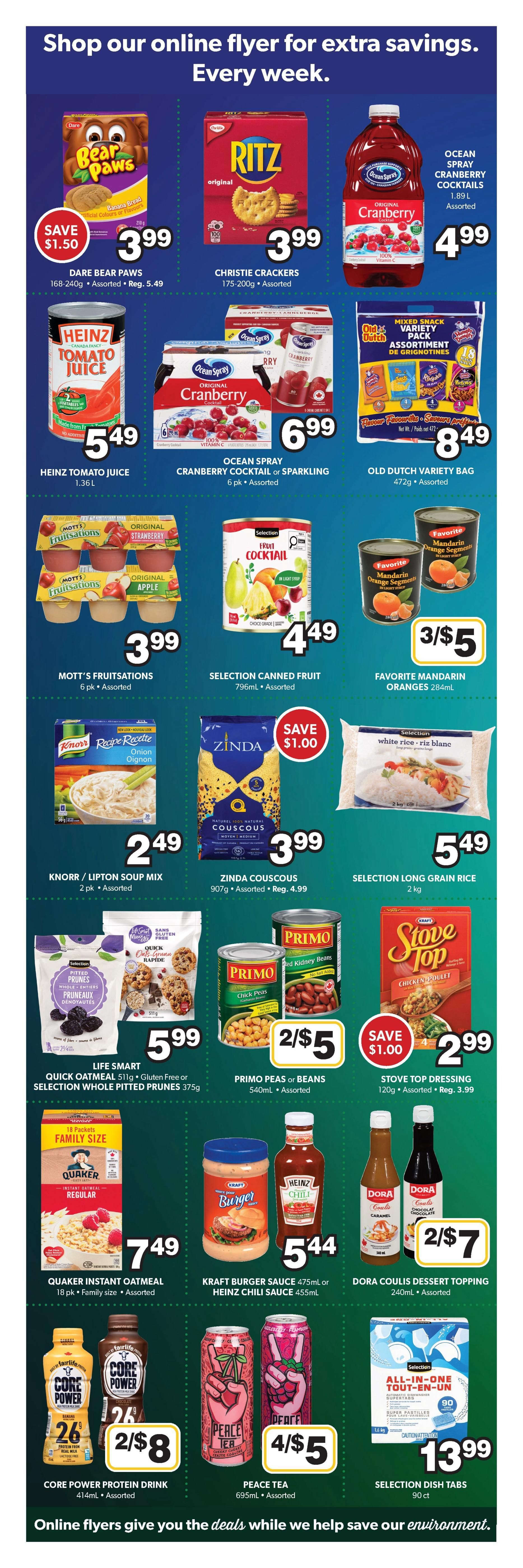 Colemans Weekly Flyer Specials, Page 5. Save $1.50 on Dare Bear Paws cookies for $3.99. Ritz Christie Crackers are $3.99. Ocean Spray Cranberry Cocktails are $4.99. Heinz Tomato Juice 1.36L is $5.49. Ocean Spray Cranberry Cocktail or Sparkling 6 pk is $6.99. Old Dutch Variety Pack 472g is $8.49. Mott's Fruitsations 6 pk is $3.99. Selection Canned Fruit 796mL is $4.49. Favorite Mandarin Oranges 284mL are 3 for $5. Knorr/Lipton Soup Mix 2 pk is $2.49. Zinda Couscous 907g is $3.99, regularly $4.99, save $1.00. Selection Long Grain Rice 2 kg is $5.49. Life Smart Quick Oatmeal 511g or Selection Whole Pitted Prunes 375g are $5.99. Primo Peas or Beans 540mL are 2 for $5. Stove Top Dressing 120g is $2.99, regularly $3.99, save $1.00. Quaker Instant Oatmeal 18 pk Family Size is $7.49. Kraft Burger Sauce 475mL or Heinz Chili Sauce 455mL are $5.44. Dora Coulis Dessert Topping 240mL are 2 for $7. Core Power Protein Drink 414mL are 2 for $8. Peace Tea 695mL are 4 for $5. Selection Dish Tabs 90 ct are $13.99.99.99. Shop our online flyer for extra savings. Every week.