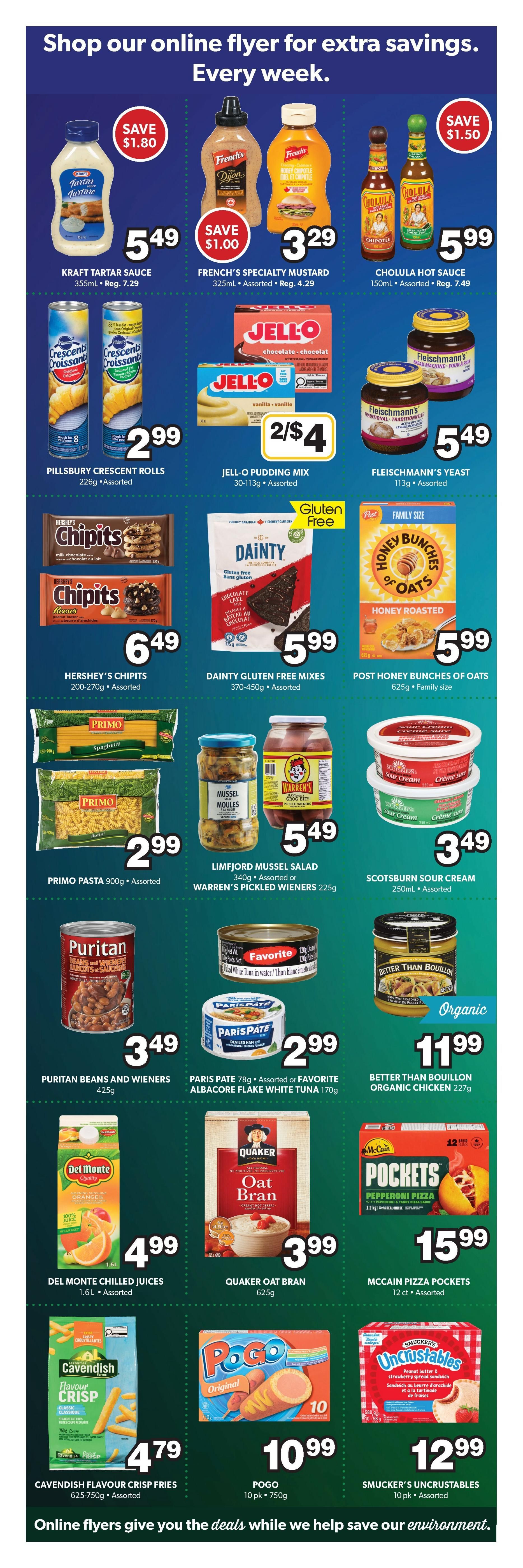 Colemans Weekly Flyer Specials Page 6. Save $1.80 on Kraft Tartar Sauce for $5.49. French's Specialty Mustard is $3.29 with a $1.00 saving. Cholula Hot Sauce is $5.99, saving $1.50. Pillsbury Crescent Rolls are $2.99. Jell-O Pudding Mix is 2 for $4. Fleischmann's Yeast is $5.49. Hershey's Chipits are $6.49. Dainty Gluten Free Mixes are $5.99. Post Honey Bunches of Oats is $5.99. Primo Pasta is $2.99. Limfjord Mussel Salad or Warren's Pickled Wieners are $5.49. Scotburn Sour Cream is $3.49. Puritan Beans and Wieners are $3.49. Paris Pate or Favorite Albacore Flake White Tuna is $2.99. Better Than Bouillon Organic Chicken is $11.99. Del Monte Chilled Juices are $4.99. Quaker Oat Bran is $3.99. McCain Pizza Pockets are $15.99. Cavendish Flavour Crisp Fries are $4.79. Pogo is $10.99 for a 10 pack. Smucker's Uncrustables are $12.99 for a 10 pack.