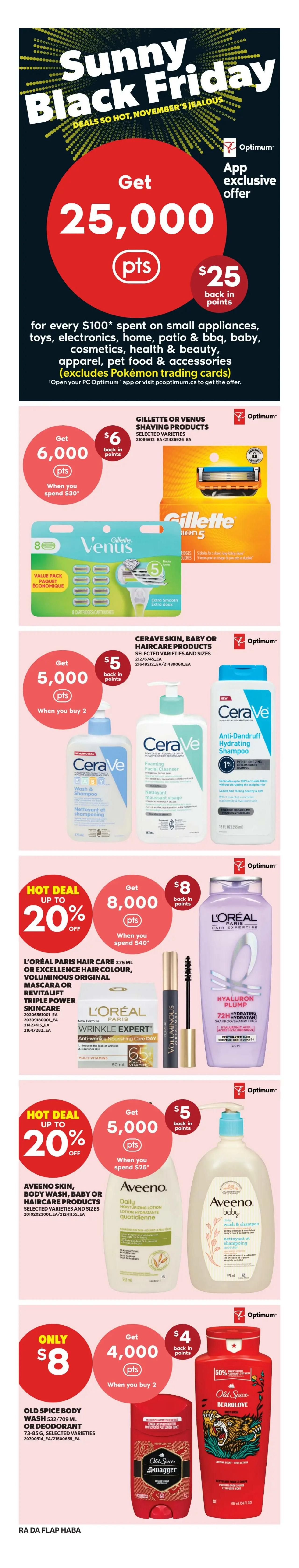 Atlantic Superstore Sunny Black Friday deals page 9. Get 25,000 Optimum points (worth $25) when you spend $100 on small appliances, toys, electronics, home, patio & BBQ, baby, cosmetics, health & beauty, apparel, pet food & accessories (excludes Pokémon trading cards). Get 6,000 Optimum points ($6 back in points) when you spend $30 on Gillette or Venus shaving products. Get 5,000 Optimum points ($5 back in points) when you buy 2 Cerave skin, baby or haircare products. Hot deal up to 20% off. Get 8,000 Optimum points ($8 back in points) when you spend $40 on L'Oréal Paris hair care (375 mL), Excellence hair colour, Voluminous Original mascara, or Revitalift Triple Power skincare. Hot deal up to 20% off. Get 5,000 Optimum points ($5 back in points) when you spend $25 on Aveeno skin, body wash, baby or haircare products. Only $8 for Old Spice body wash (532/709 mL) or deodorant (73-85 g), selected varieties, when you buy 2, and get 4,000 Optimum points ($4 back in points).