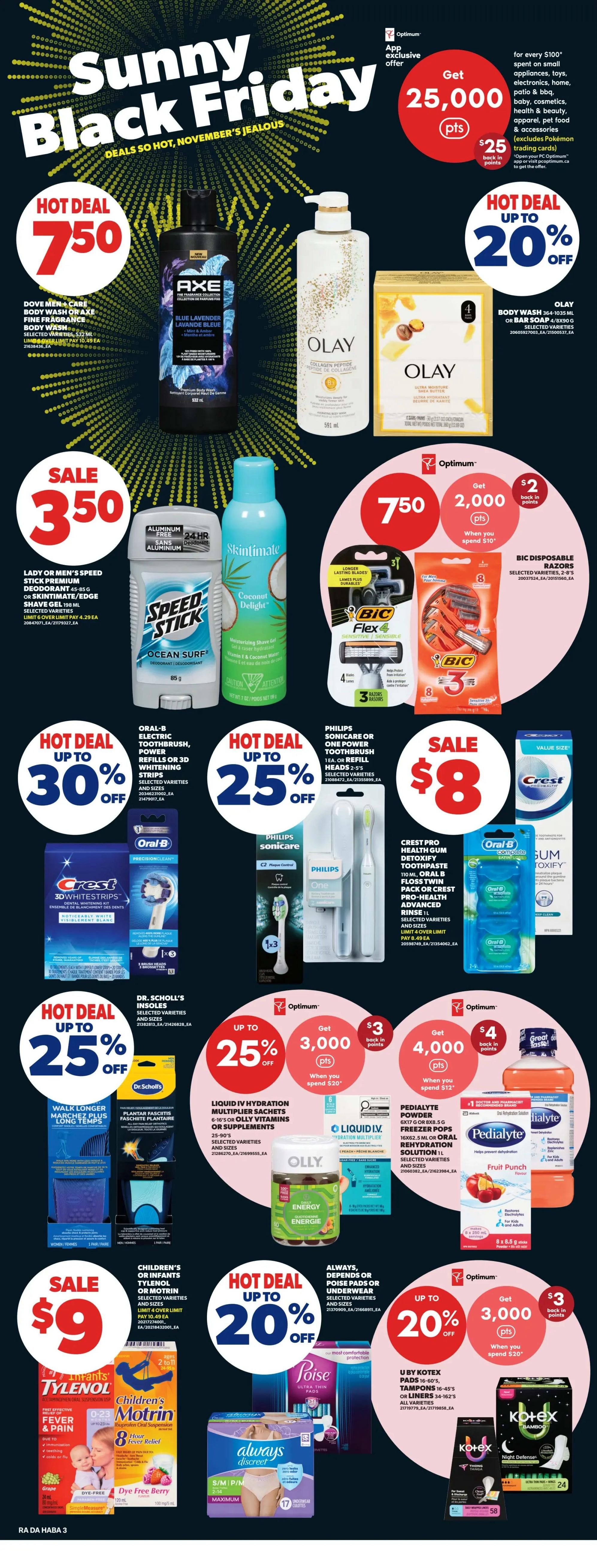 Atlantic Superstore Weekly Flyer Specials, Page 26. Features 'Sunny Black Friday' deals. Hot Deal: Axe body wash or Dove Men+Care body wash for $7.50. Olay body wash or bar soap up to 20% off. Sale: Lady or Men's Speed Stick premium deodorant or Skintimate shave gel for $3.50. Hot Deal: Oral-B electric toothbrush, power refills, or 3D whitening strips up to 30% off. Philips Sonicare or One power toothbrush or refill heads 2-5's up to 25% off. Crest Pro-Health Gum Detoxify toothpaste, Olay B5, or Crest Pro-Health Rinse 1L up to 25% off. Oral-B Complete Gum Detoxify floss. Hot Deal: Dr. Scholl's insoles up to 25% off. Optimum offer: Get 2,000 Optimum points when you spend $10 on Bic disposable razors (4 or 8 pack). Hot Deal: Liquid IV Hydration Multiplier sachets or Olly vitamins or supplements up to 25% off. Optimum offer: Get 3,000 Optimum points when you spend $20 on Liquid IV. Optimum offer: Get 4,000 Optimum points when you spend $12 on Pedialyte powder or oral rehydration solution. Sale: Children's Tylenol or Motrin for $9. Hot Deal: Always, Depends, or Poise pads or underwear up to 20% off. Optimum offer: Get 3,000 Optimum points when you spend $20 on U by Kotex pads, tampons, or liners. Also features Always Discreet underwear and Kotex Bamboo pads.