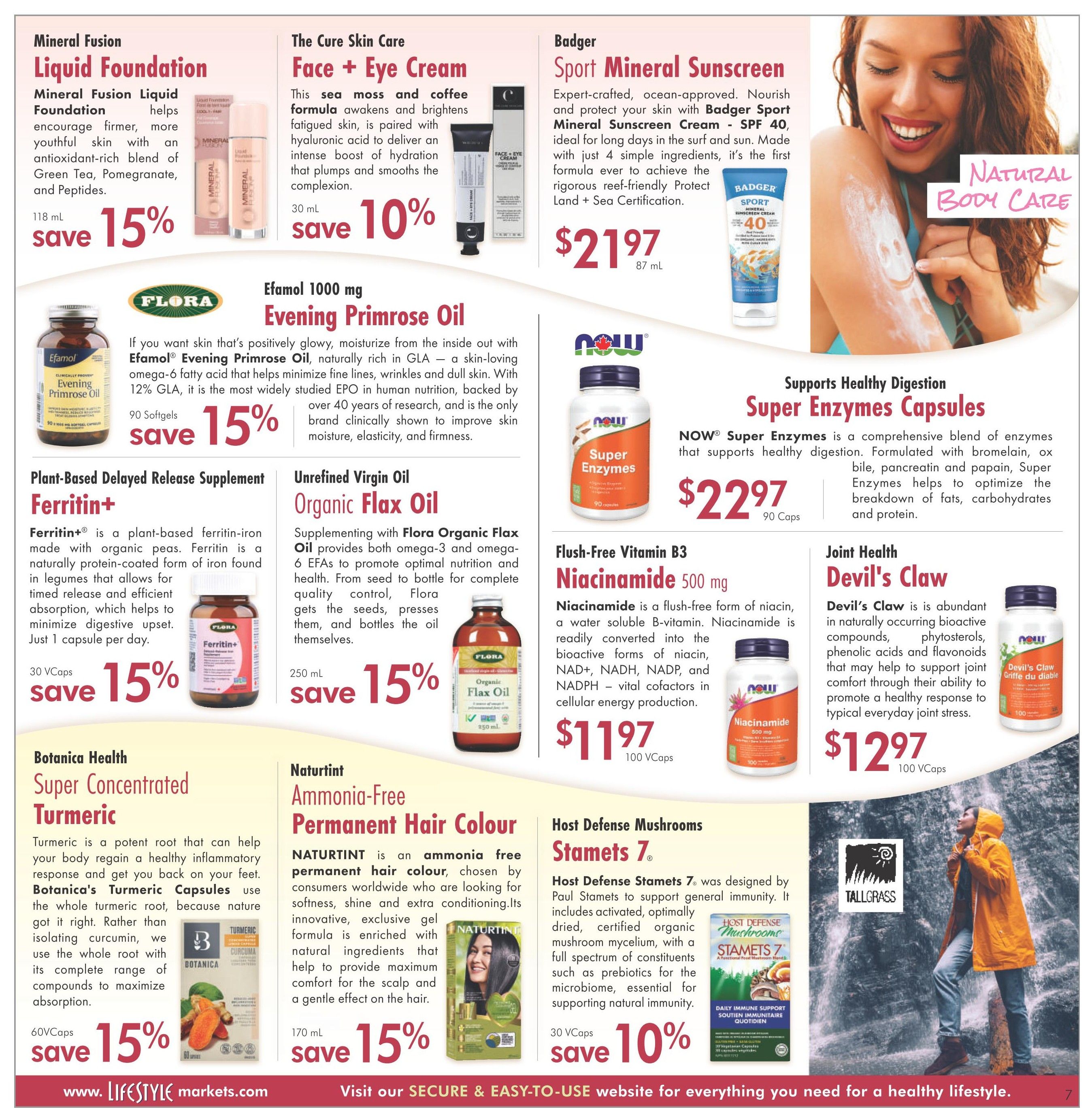 Lifestyle Markets flyer page 7 features a variety of health and wellness products. Mineral Fusion Liquid Foundation is available in 118 mL with a 15% saving. The Cure Skin Care Face + Eye Cream, 30 mL, offers a 10% saving. Badger Sport Mineral Sunscreen Cream SPF 40, 87 mL, is priced at $21.97. Flora Efamol Evening Primrose Oil, 90 Softgels, is on sale for 15% off. Plant-Based Delayed Release Supplement Ferritin+, 30 VCaps, also has a 15% saving. Unrefined Virgin Oil Organic Flax Oil, 250 mL, is available with a 15% discount. NOW Super Enzymes Capsules, 90 Caps, are priced at $22.97 and support healthy digestion. Flush-Free Vitamin B3 Niacinamide 500 mg, 100 VCaps, costs $11.97. Joint Health Devil's Claw, 100 VCaps, is priced at $12.97. Botanica Health Super Concentrated Turmeric, 60 VCaps, offers a 15% saving. Naturtint Ammonia-Free Permanent Hair Colour, 170 mL, has a 15% saving. Host Defense Mushrooms Stamets 7, 30 VCaps, is available with a 10% saving. The page also includes a large image of a woman enjoying nature and a waterfall, promoting natural body care.