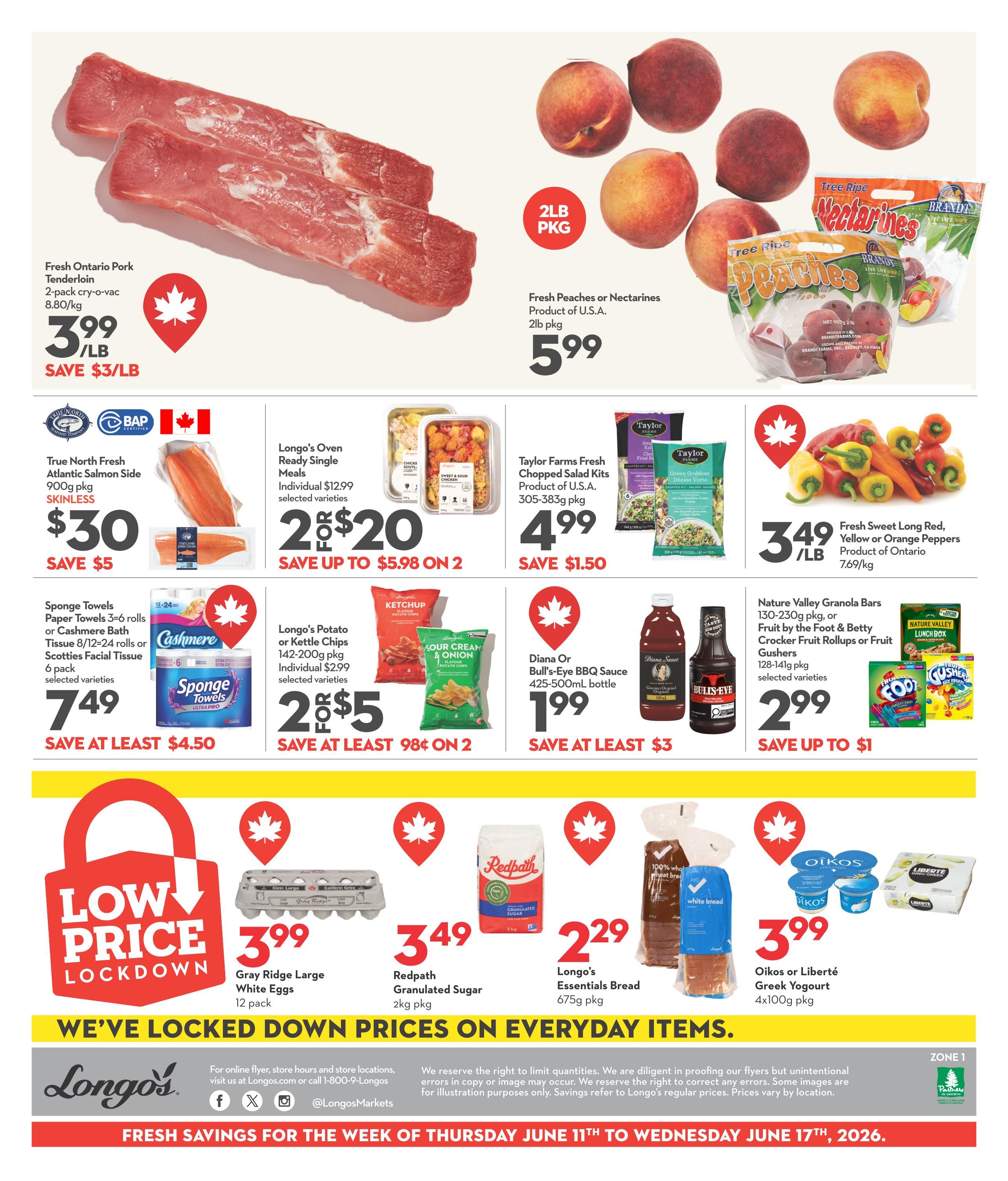 Longo's Weekly Flyer Specials Page 2: Fresh Ontario Pork Tenderloin, 2-pack cry-o-vac, priced at $3.99/lb, save $3/lb. Fresh Peaches or Nectarines, product of U.S.A., 2lb pkg for $5.99. True North Fresh Atlantic Salmon Side, 900g pkg, skinless, for $30, save $5. Longo's Oven Ready Single Meals, individual $12.99, now 2 for $20, save up to $5.98 on 2. Taylor Farms Fresh Chopped Salad Kits, 305-383g pkg, product of U.S.A., for $4.99, save $1.50. Fresh Sweet Long Red, Yellow or Orange Peppers, product of Ontario, 7.69/kg, for $3.49/lb. Sponge Towels, Paper Towels 3-6 rolls or Cashmere Bath Tissue 8/12-24 rolls or Scotties Facial Tissue 6 pack, selected varieties, for $7.49, save at least $4.50. Longo's Potato or Kettle Chips, 142-200g pkg, individual $2.99, now 2 for $5, save at least 98¢ on 2. Diana or Bull's-Eye BBQ Sauce, 425-500mL bottle, for $1.99, save at least $3. Nature Valley Granola Bars, 130-230g pkg, or Fruit by the Foot & Betty Crocker Fruit Rollups or Fruit Gushers, 128-141g pkg, selected varieties, for $2.99, save up to $1. Low Price Lockdown: Gray Ridge Large White Eggs, 12 pack, for $3.99. Redpath Granulated Sugar, 2kg pkg, for $3.49. Longo's Essentials Bread, 675g pkg, for $2.29. Oikos or Liberté Greek Yogurt, 4x100g pkg, for $3.99. We've locked down prices on everyday items. Fresh savings for the week of Thursday June 11th to Wednesday June 17th, 2026.