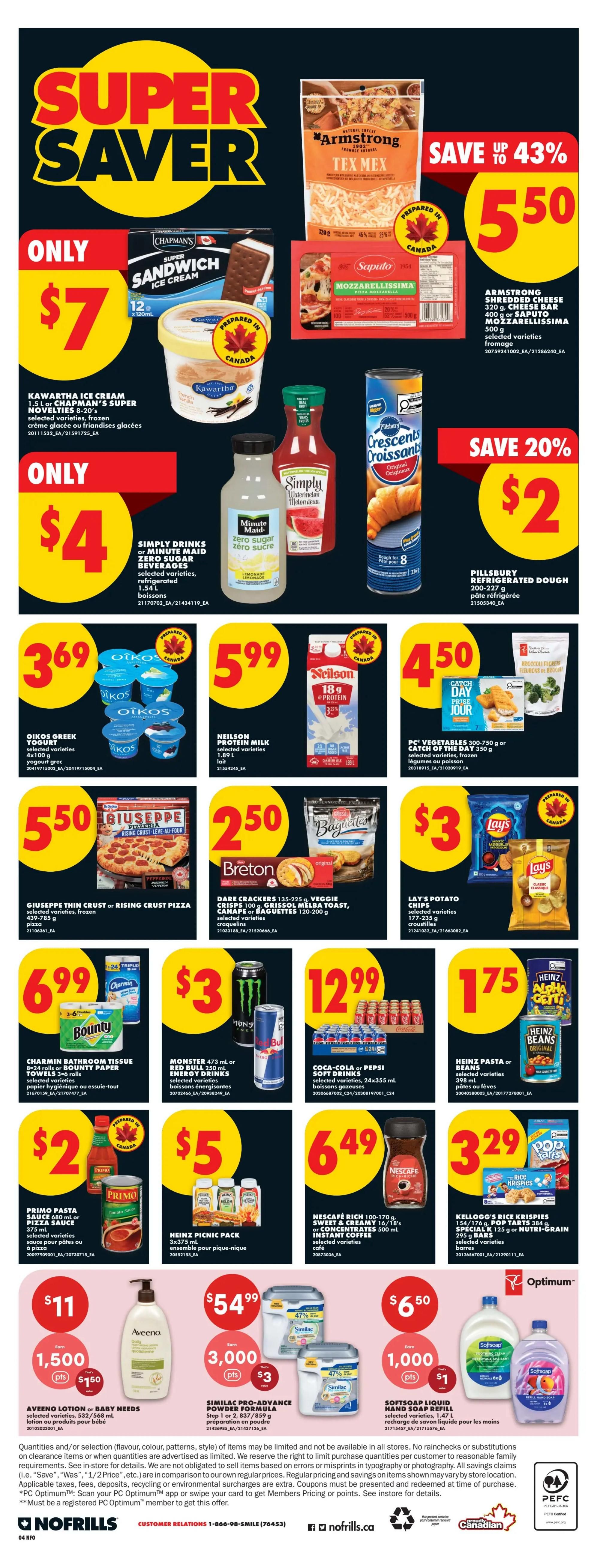 No Frills Ontario Weekly Flyer Specials, Page 7. Super Saver deals include: Chapman's Super Sandwich Ice Cream novelties for only $7; Armstrong Shredded Cheese 320g or Saputo Mozzarella 500g for $5.50, save up to 43%; Simply Drinks or Minute Maid Zero Sugar beverages 1.54L for $4; Pillsbury Refrigerated Dough 200-227g for $2, save 20%. Other deals: Oikos Greek Yogurt 500g for $3.69; Neilson Protein Milk 1.89L for $5.99; PC Vegetables 300-750g or Catch of the Day 350g for $4.50. Giuseppe Thin Crust or Rising Crust Pizza 439-785g for $5.50; Dare Crackers 135-225g, Veggie Crisps 100g, Grissol Melba Toast, Canapé or Baguettes 120-200g for $2.50; Lay's Potato Chips 177-235g for $3. Charmin Bathroom Tissue 8-24 rolls or Bounty Paper Towels 3-6 rolls for $6.99; Monster 473ml or Red Bull 250ml energy drinks for $3; Coca-Cola or Pepsi Soft Drinks 24x355ml cans for $12.99. Primo Pasta Sauce 680ml or Pizza Sauce 375ml for $2; Heinz Picnic Pack 3x375ml for $5; Nescafé Rich 100-170g or Sweet & Creamy 16/18's or Concentrates 500ml instant coffee for $3.29; Heinz Pasta or Beans 398ml for $1.75. Aveeno Lotion or Baby Needs for $11, get 1,500 PC Optimum points and $1.50 back; Similac Pro-Advance Powder Formula Step 1 or 2, 837/859g for $54.99, get 3,000 PC Optimum points and $3 back; Softsoap Liquid Hand Soap 1.47L for $6.50, get 1,000 PC Optimum points and $1 back. Kellogg's Rice Krispies 156-176g, Pop Tarts 384g or Special K 125g or Nutri-Grain bars 295g are also available.
