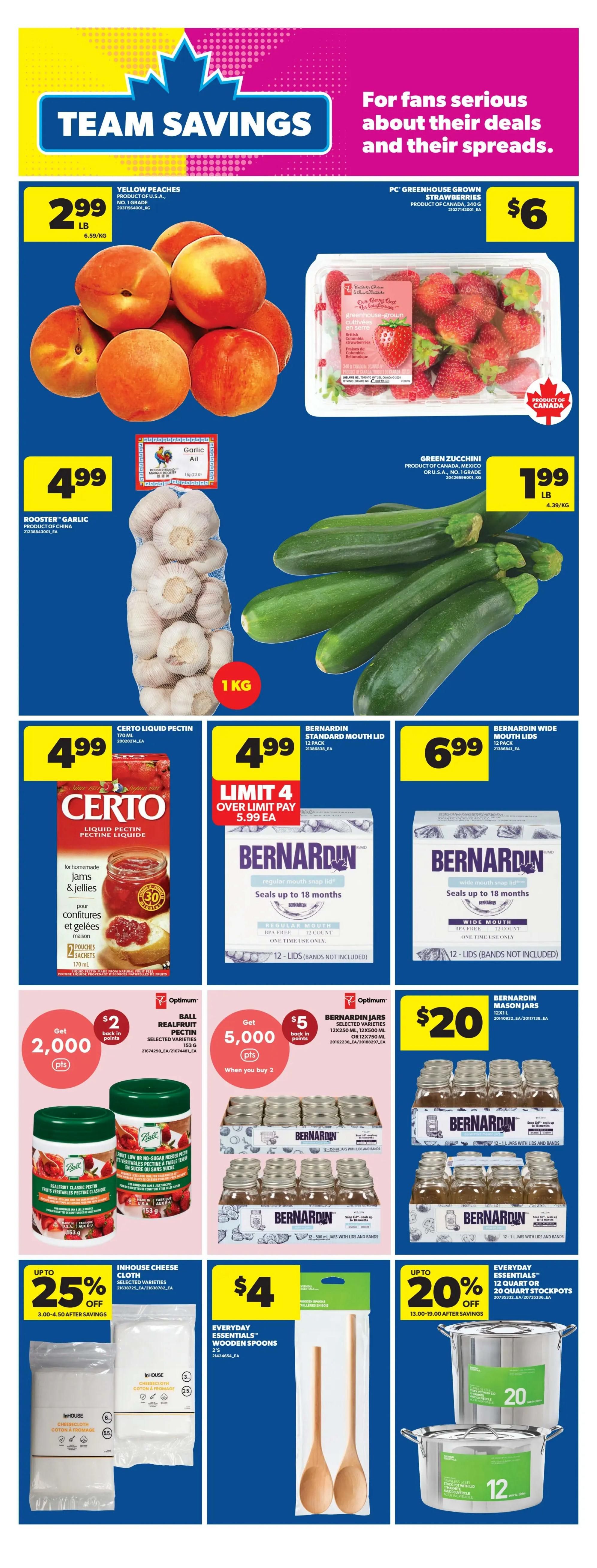 Real Canadian Superstore weekly flyer specials page 19 features team savings on produce and kitchen essentials. Yellow peaches are $2.99 per pound. PC Greenhouse Grown strawberries are $6 per container. Rooster Garlic is $4.99 for a 1kg bag. Green zucchini are $1.99 per pound. Certo Liquid Pectin is $4.99. Bernardin Standard Mouth Lids (12 count) are $4.99 with a limit of 4 and a price of $5.99 each when over limit. Bernardin Wide Mouth Lids (12 count) are $6.99. Get $2 back in Optimum points when you buy Ball Realfruit Pectin for 2,000 points. Get $5 back in Optimum points when you buy 2 Bernardin Jars (12x250ml or 12x500ml) for 5,000 points. Bernardin Mason Jars (12x241ml) are $20. Save up to 25% on Inhouse Cheese Cloth, with prices ranging from $3.00-$4.50 after savings. Everyday Essentials Wooden Spoons are $4. Save up to 20% on Everyday Essentials 12 quart or 20 quart stockpots, with prices ranging from $13.00-$19.00 after savings.